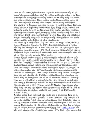 Thực ra, nếu nhờ một phép lạ mà sự truyền bá Tin Lành được xếp trở lại
thành “những công việc hàng đầu” thì có lẽ nó chỉ lọt vào những lỗ tai điếc,
vì trong nhiều trường hợp, cuộc sống cá nhân và đời sống trong Hội Thánh
thật khác xa với những gì đã được giảng truyền. Ngay cả khi sự truyền bá
Tin Lành được thực hiện một cách năng nổ, thì nó thường phải chịu ba
khuyết điểm: Sứ điệp được rao giảng chỉ là sự rút gọn thiếu sót của Tin Lành
trong Tân ước. Các phương pháp được sử dụng thì rập khuôn. Sự quan tâm
chăm sóc sau đó thì bị bỏ sót. Nói chung, toàn cả công việc là sự hoạt động
tập trung vào chính con người, nương cậy nơi sự hiệu lực và kỹ thuật hơn là
nhờ cậy nơi Thánh Linh của Đức Chúa Trời. Tôi đã cố gắng xem xét những
khuynh hướng nầy trong cuốn sách hiện có nầy và cũng hết sức liên hệ đến
cái trở ngại lớn nhất, đó là sự hờ hững của chúng ta.
Tôi muốn bày tỏ lòng biết ơn cùng Hội Thánh Liên Hiệp Giám Lý Hoa Kỳ
(United Methodist Church of the USA) đã mời tôi diễn thuyết về “những
nền tảng cho sự Truyền bá Tin Lành trong Tân ước” tại Hội đồng của họ ở
Miami vào tháng Giêng năm 1978. Chính từ nơi các bài thuyết trình nầy và
nhiều buổi thuyết trình khác về sự truyền bá Tin Lành ở Anh Quốc, Phi Châu
và Úc Châu mà cuốn sách nầy đã bắt nguồn.
Nếu có độc giả nào hỏi rằng có gì khác nhau giữa cuốn sách nầy với cuốn
sách lớn hơn của tôi, cuốn Evangelism in the Early Church (Sự Truyền Bá
Phúc Âm Trong Hội Thánh Ban Đầu), thì câu trả lời thật giản dị: Cuốn sách
kia là một cuốn sách để nghiên cứu, còn cuốn sách nầy là một cuốn sách
dành cho những ai muốn khám phá và áp dụng các nguyên tắc, động cơ và
những phương pháp của Hội Thánh ban đầu vào khung cảnh đương thời.
Thực ra, tôi đã không mở cuốn Evangelism in the Early Church ra trong khi
đang viết sách nầy, dầu vậy, dĩ nhiên có nhiều điểm giống nhau được gồm
tóm ở trong đó, nhưng cách xem xét thì lại hoàn toàn khác nhau. Sách nầy
được viết ra nhằm khích lệ sự truyền bá Tin Lành thời nay trong ánh sáng
của những gì đã được thực hiện rồi. Nó được neo vững chắc nơi Kinh Thánh
Tân ước, đặc biệt là Sách Công-vụ các sứ-đồ. Nó cũng được lập nền vững
vàng trong thời nay, đặc biệt qua kinh nghiệm của sự truyền bá Tin Lành mà
tôi đã được đặc ân dự phần, hầu hết là mới gần đây ở tại Hội Thánh St.
Aldate, Oxford.
Nếu bạn không thích cuốn sách nầy, mà tôi cho là tốt, thì bạn đừng phí thì
giờ để lên án nó. Hãy đi và gieo rắc Tin Lành theo cách riêng của bạn. Với
sự cố vấn của Đức Thánh Linh, sự hướng dẫn của Kinh Thánh, hãy đi ra và
thương yêu người ta vì cớ Chúa Jesus, và hãy nói cho người ta biết tình yêu
thương đó đến từ đâu. Hãy đặt những việc hàng đầu lên hàng đầu và “giảng
đạo, cố khuyên, bất luận gặp thời hay không gặp thời” (IITi 2Tm 4:2). Nền
văn minh nầy đang hấp hối vì thiếu sự truyền bá Tin Lành. Nếu chúng ta thật
 