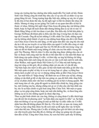 trong các trường đại học dường như nhấn mạnh đến Tin Lành xã hội, Đoàn
Sinh viên Thông công thì trình bày nhu cầu về sự cứu rỗi cá nhân và sự rao
giảng bằng lời nói. Trong trường hợp đặc biệt nầy, những sự xác tín về giáo
lý đã chia rẽ hai đoàn thể nầy, họ đã nghi ngờ và bất tín nhiệm lẫn nhau rất
nhiều. Nhưng rõ ràng sự rao giảng Tin Lành và sự quan tâm đến xã hội là
thuộc về nhau. Không thể nghĩ rằng Chúa Jesus đã giảng dạy mà không chữa
bệnh; hoặc là Ngài đã nuôi đoàn dân nhưng không đưa ra sự chỉ tỏ nào về
Bánh Hằng Sống có thể tìm được ở nơi đâu. Hai điều nầy là bất khả phân ly.
George Hoffman đã khám phá ra điều nầy khi ông ở trong ban chỉ đạo của
tạp chí Crusade. Ông đã tự hỏi những Cơ đốc nhân Tin Lành, những người
mà họ không nhiệt thành về giá trị của những hoạt động cứu đói ở đó Danh
của Chúa Jesus Christ bị câm lặng, có thể quan tâm đến việc ủng hộ cho một
dự án ở đó sự rao truyền và sự hiện diện của người Cơ đốc đều cùng có mặt
hay không. Kết quả là ngân quỹ bảo trợ TEAR đã ra đời mà trong vòng vài
năm nó đã trở thành một trong những tổ chức cứu trợ lớn nhất ở trong thế
giới Tây Phương. Một tổ chức Cơ đốc mà đáp ứng được những nhu cầu xã
hội và thuộc linh cùng một lúc thì đã có thể nắm bắt và vẫn nắm bắt được sự
hình dung của quần chúng Cơ đốc, và khơi dậy sự ủng hộ không chỉ bằng
việc dâng hiến một cách rộng rãi mà còn cả việc ra đi một cách hi sinh nữa.
Alan Walker, một người thuộc Hội Giám Lý Úc Châu mà ảnh hưởng của
ông trải rộng cả thế giới, đã có những nhận xét sâu sắc về vấn đề nầy.
“Sự biện luận cho một Cơ đốc giáo xã hội tiến hành một điều gì đó như vầy.
Mở một quán cà-phê và bày tỏ ra sự trẻ trung bạn có: phục vụ hằng bao
nhiêu tách cà-phê với sự vui vẻ nhưng chẳng nhắc gì đến Chúa Jesus Christ
cả. Tạo một biến cố “hiệp chung” để đánh tan sự cô đơn của xã hội, nhưng
chẳng có dự định gì để có dịp tiện rao giảng cả, qua đó biết chắc rằng biến
cố ấy sẽ phản chiếu nền văn hoá và những giá trị xã hội ở chung quanh. Mở
một trung tâm cố vấn, giúp đỡ người ta chỉnh đốn chính họ, láng giềng của
họ, môi trường của họ, nhưng chẳng nói gì cả về nhu cầu căn bản nhất của
họ, tức là sự hiệu chỉnh và giải hoà cùng Đức Chúa Trời. Mở một cơ quan
phục vụ trợ giúp cộng đoàn, hoặc mở một nhà dưỡng lão, và thoả lòng nếu
những sự an ủi cho những người ấy được đáp ứng...”
Theo sự phê bình chính xác của ông, không có cộng đoàn Cơ đốc thích hợp
nào đã nổi lên từ phương cách “sự hiện diện của người Cơ đốc” cả. Sự hiện
diện mà không có sự rao giảng là một sự thất bại và chắc chắn các Cơ đốc
nhân ban đầu đã không phạm lỗi lầm ấy. Chỉ cần liếc sơ qua các trang sách
Công-vụ bạn cũng thấy được họ đã xem một sự đề nghị như vậy là buồn
cười như thế nào. Phong trào Cơ đốc sẽ không bao giờ rời khỏi cái nền tảng
các nhà truyền giáo ban đầu đã có, không sốt sắng rao giảng mà chỉ quan
tâm đến xã hội. Cũng như Chúa Jesus, họ xem hai khía cạnh nầy là không
 