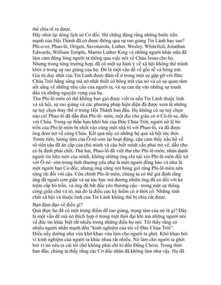 thể chia rẽ ra được.
Hãy nhìn lại dòng lịch sử Cơ đốc. Há chẳng đúng rằng những bước tiến
mạnh của Hội Thánh đã có được thông qua sự rao giảng Tin Lành hay sao?
Phi-e-rơ, Phao-lô, Origen, Savonarola, Luther, Wesley, Whitefied, Jonathan
Edwards, William Temple, Martin Luther King và những người khác nữa đã
làm cảm động lòng người ta thông qua việc nói về Chúa Jesus cho họ.
Nhưng trong từng trường hợp, đã có một sự hàm ý về xã hội không thể tránh
khỏi ở trong sự rao giảng của họ. Đó là một vấn đề về gốc rễ và bông trái.
Giá trị duy nhất của Tin Lành được đâm rễ ở trong một sự gặp gỡ với Đức
Chúa Trời hằng sống mà nó nhất thiết có bông trái của nó và có sự quan tâm
sốt sắng về những nhu cầu của người ta, và sự can dự vào những sự tranh
đấu và những nguyện vọng của họ.
Thư Phi-lê-môn có thể không bao giờ được viết ra nếu Tin Lành thuộc linh
và xã hội, sự rao giảng và các phương pháp hiện diện đã được xem là những
sự tuỳ chọn thay thế ở trong Hội Thánh ban đầu. Họ không có sự tuỳ chọn
nào cả! Phao-lô đã dẫn đưa Phi-lê- môn, một địa chủ giàu có ở Cô-lô-se, đến
với Chúa. Trong sự thần hựu khôi hài của Đức Chúa Trời, người nô lệ bỏ
trốn của Phi-lê-môn bị nhốt vào cùng một nhà tù với Phao-lô, và đã được
ông đem trở về cùng Chúa. Kết quả nầy có những hệ quả xã hội tức thời.
Trước tiên, lương tâm của Ô-nê-sim lại hoạt động, cậu cảm thấy xấu hổ về
số tiền cậu đã ăn cắp của chủ mình và cậu biết mình cần phải trở về, dẫu cho
có bị định phải chết. Thứ hai, Phao-lô đã viết thư cho Phi-lê-môn, nhân danh
người tín hữu mới của mình, không những ông chỉ nài xin Phi-lê-môn đối xử
với Ô-nê- sim trong tình thương yêu như là một người đồng bào và như là
một người bạn Cơ đốc, nhưng ông cũng nói bóng gió rằng Phi-lê-môn nên
rộng rãi đối với cậu. Còn chính Phi-lê-môn, chúng ta có thể giả định rằng
ông đã nguôi cơn giận và sự tức bực mà đương nhiên ông đã có đối với kẻ
trộm cắp bỏ trốn, và ông đã bắt đầu yêu thương cậu - trong một sự thông
công giữa chủ và tớ, mà đó là điều cực kỳ hiếm có ở thời cổ. Những tính
chất xã hội và thuộc linh của Tin Lành không thể bị chia cắt được.
Bạn đàm đạo về điều gì?
Quả thực họ đã có một trọng điểm để rao giảng, trọng tâm của nó là gì? Đây
là một vấn đề mà nó thích hợp ở trong một thời đại khi mà những người nói
về đức tin khác biệt rất nhiều trong những điều họ nói. Tôi thấy rằng có
nhiều người nhấn mạnh đến “kinh nghiệm của tôi về Đức Chúa Trời”.
Điều nầy dường như vừa khờ khạo vừa làm cho người ta ghét. Khờ khạo bởi
vì kinh nghiệm của người ta khác nhau rất nhiều. Nó làm cho người ta ghét
bởi vì nó nêu ra cái tôi chớ không phải chỉ tỏ đến Đấng Christ. Trong thời
ban đầu, chúng ta thấy rằng các Cơ đốc nhân đã không làm như vậy. Họ đã
 