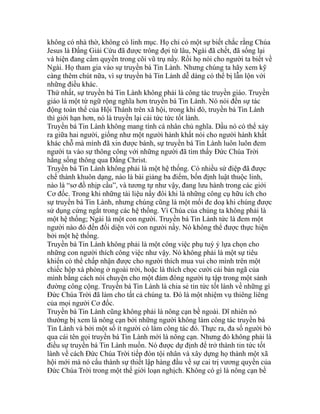 không có nhà thờ, không có linh mục. Họ chỉ có một sự biết chắc rằng Chúa
Jesus là Đấng Giải Cứu đã được trông đợi từ lâu, Ngài đã chết, đã sống lại
và hiện đang cầm quyền trong cõi vũ trụ nầy. Rồi họ nói cho người ta biết về
Ngài. Họ tham gia vào sự truyền bá Tin Lành. Nhưng chúng ta hãy xem kỹ
càng thêm chút nữa, vì sự truyền bá Tin Lành dễ dàng có thể bị lẫn lộn với
những điều khác.
Thứ nhất, sự truyền bá Tin Lành không phải là công tác truyền giáo. Truyền
giáo là một từ ngữ rộng nghĩa hơn truyền bá Tin Lành. Nó nói đến sự tác
động toàn thể của Hội Thánh trên xã hội, trong khi đó, truyền bá Tin Lành
thì giới hạn hơn, nó là truyền lại cái tức tức tốt lành.
Truyền bá Tin Lành không mang tính cá nhân chủ nghĩa. Dầu nó có thể xảy
ra giữa hai người, giống như một người hành khất nói cho người hành khất
khác chỗ mà mình đã xin được bánh, sự truyền bá Tin Lành luôn luôn đem
người ta vào sự thông công với những người đã tìm thấy Đức Chúa Trời
hằng sống thông qua Đấng Christ.
Truyền bá Tin Lành không phải là một hệ thống. Có nhiều sứ điệp đã được
chế thành khuôn dạng, nào là bài giảng ba điểm, bốn định luật thuộc linh,
nào là “sơ đồ nhịp cầu”, và tương tự như vậy, đang lưu hành trong các giới
Cơ đốc. Trong khi những tài liệu nầy đôi khi là những công cụ hữu ích cho
sự truyền bá Tin Lành, nhưng chúng cũng là một mối đe doạ khi chúng được
sử dụng cứng ngắt trong các hệ thống. Vì Chúa của chúng ta không phải là
một hệ thống; Ngài là một con người. Truyền bá Tin Lành tức là đem một
người nào đó đến đối diện với con người nầy. Nó không thể được thực hiện
bởi một hệ thống.
Truyền bá Tin Lành không phải là một công việc phụ tuỳ ý lựa chọn cho
những con người thích công việc như vậy. Nó không phải là một sự tiêu
khiển có thể chấp nhận được cho người thích mua vui cho mình trên một
chiếc hộp xà phòng ở ngoài trời, hoặc là thích chọc cười cái bản ngã của
mình bằng cách nói chuyện cho một đám đông người tụ tập trong một sảnh
đường công cộng. Truyền bá Tin Lành là chia sẻ tin tức tốt lành về những gì
Đức Chúa Trời đã làm cho tất cả chúng ta. Đó là một nhiệm vụ thiêng liêng
của mọi người Cơ đốc.
Truyền bá Tin Lành cũng không phải là nông cạn bề ngoài. Dĩ nhiên nó
thường bị xem là nông cạn bởi những người không làm công tác truyền bá
Tin Lành và bởi một số ít người có làm công tác đó. Thực ra, đa số người bỏ
qua cái tên gọi truyền bá Tin Lành mới là nông cạn. Nhưng đó không phải là
điều sự truyền bá Tin Lành muốn. Nó được dự định để trở thành tin tức tốt
lành về cách Đức Chúa Trời tiếp đón tội nhân và xây dựng họ thành một xã
hội mới mà nó cấu thành sự thiết lập hàng đầu về sự cai trị vương quyền của
Đức Chúa Trời trong một thế giới loạn nghịch. Không có gì là nông cạn bề
 