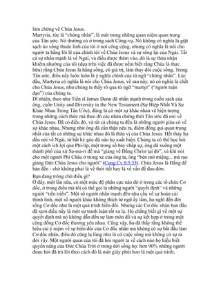 làm chứng về Chúa Jesus.
Martyria, tức là “chứng nhân”, là một trong những quan niệm quan trọng
của Tân ước. Nó thường có ở trong sách Công-vụ. Nó không có nghĩa là giặt
sạch áo xống thuộc linh của tôi ở nơi công cộng, nhưng có nghĩa là nói cho
người ta bằng lời lẽ của chính tôi về Chúa Jesus và sự sống lại của Ngài. Tất
cả sự nhấn mạnh là về Ngài, và điều được thêm vào, đó là sự thừa nhận
khiêm nhường của tôi (dựa trên việc đã được nếm biết rằng Chúa là thực
hữu) rằng Chúa Jesus là hằng sống, có giá trị, làm thay đổi cuộc sống. Trong
Tân ước, điều nầy luôn luôn là ý nghĩa chính của từ ngữ “chứng nhân”. Lúc
đầu, Martyria có nghĩa là nói cho Chúa Jesus, về sau nầy, nó có nghĩa là chết
cho Chúa Jesus, như chúng ta thấy rõ qua từ ngữ “martyr” (“người tuận
đạo”) của chúng ta.
Dĩ nhiên, theo như Tiến sĩ James Dunn đã nhấn mạnh trong cuốn sách của
ông, cuốn Unity and Diversity in the New Testament (Sự Hiệp Nhất Và Sự
Khác Nhau Trong Tân Ước), đúng là có một sự khác nhau về hiện tượng
trong những cách thức mà theo đó các nhân chứng thời Tân ước đã nói về
Chúa Jesus. Đã có điều đó, và tất cả chúng ta đều là những người giàu có về
sự khác nhau. Nhưng như ông đã cẩn thận nêu ra, điểm đồng qui quan trọng
nhất của tất cả những sự khác nhau đó là thân vị của Chúa Jesus. Hết thảy họ
đều nói về Ngài, từ bất kỳ góc độ nào họ xuất hiện. Chúng ta có thể học hỏi
một cách ích lợi qua Phi-líp, một trong số bảy chấp sự, ông đã xuống một
thành phố của xứ Sa-ma-ri để mà “giảng về Đấng Christ tại đó”, và khi nói
cho một người Phi Châu ở trong xe của ông ta, ông “bèn mở miệng... mà rao
giảng Đức Chúa Jesus cho người” (Cong Cv 8:5,35). Chúa Jesus là Đấng để
bàn đến - chớ không phải là về thời tiết hay là về vấn đề đau đớn.
Bạn đang trông chờ điều gì?
Ở đây, một lần nữa, có một mức độ phân cực nào đó ở trong các tổ chức Cơ
đốc, ở trong điều mà tôi có thể gọi là những người “quyết định” và những
người “tiến triển”. Một số người nhấn mạnh đến nhu cầu về sự hoán cải
thình lình, một số người khác không thích từ ngữ ấy lắm, họ nghĩ đến đời
sống Cơ đốc như là một quá trình biến đổi. Nhưng các Cơ đốc nhân ban đầu
đã xem điều nầy là một sự tranh luận rất xa lạ. Họ chẳng biết gì về một sự
quyết định mà nó không dẫn đến sự làm môn đồ và sự kết hợp ở trong một
cộng đồng Cơ đốc thương yêu nhau. Cũng vậy, họ đã thấy rằng không thể
hiểu cái ý niệm về sự biến đổi của Cơ đốc nhân mà không có sự bắt đầu làm
Cơ đốc nhân, điều đó cũng lạ lùng như là có cuộc sống mà không có sự ra
đời vậy. Một người quen của tôi đã hỏi người ta về cách nào họ hiểu biết
quyền năng của Đức Chúa Trời ở trong đời sống họ: hơn 90% những người
được hỏi đã trả lời theo cách đó là một giây phút hơn là một quá trình;
 