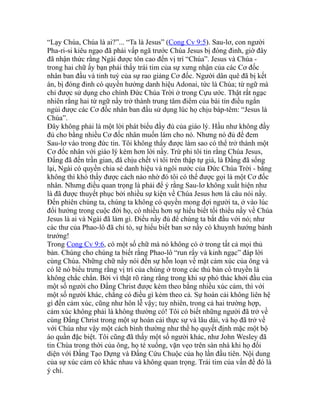 “Lạy Chúa, Chúa là ai?”... “Ta là Jesus” (Cong Cv 9:5). Sau-lơ, con người
Pha-ri-si kiêu ngạo đã phải vấp ngã trước Chúa Jesus bị đóng đinh, giờ đây
đã nhận thức rằng Ngài được tôn cao đến vị trí “Chúa”. Jesus và Chúa -
trong hai chữ ấy bạn phải thấy trái tim của sự xưng nhận của các Cơ đốc
nhân ban đầu và tinh tuý của sự rao giảng Cơ đốc. Người dân quê đã bị kết
án, bị đóng đinh có quyền hưởng danh hiệu Adonai, tức là Chúa; từ ngữ mà
chỉ được sử dụng cho chính Đức Chúa Trời ở trong Cựu ước. Thật rất ngạc
nhiên rằng hai từ ngữ nầy trở thành trung tâm điểm của bài tín điều ngắn
ngủi được các Cơ đốc nhân ban đầu sử dụng lúc họ chịu báp-têm: “Jesus là
Chúa”.
Đây không phải là một lời phát biểu đầy đủ của giáo lý. Hầu như không đầy
đủ cho bằng nhiều Cơ đốc nhân muốn làm cho nó. Nhưng nó đủ để đem
Sau-lơ vào trong đức tin. Tôi không thấy được làm sao có thể trở thành một
Cơ đốc nhân với giáo lý kém hơn lời nầy. Trừ phi tôi tin rằng Chúa Jesus,
Đấng đã đến trần gian, đã chịu chết vì tôi trên thập tự giá, là Đấng đã sống
lại, Ngài có quyền chia sẻ danh hiệu và ngôi nước của Đức Chúa Trời - bằng
không thì khó thấy được cách nào nhờ đó tôi có thể được gọi là một Cơ đốc
nhân. Nhưng điều quan trọng là phải để ý rằng Sau-lơ không xuất hiện như
là đã được thuyết phục bởi nhiều sự kiện về Chúa Jesus hơn là câu nói nầy.
Đến phiên chúng ta, chúng ta không có quyền mong đợi người ta, ở vào lúc
đổi hướng trong cuộc đời họ, có nhiều hơn sự hiểu biết tối thiểu nầy về Chúa
Jesus là ai và Ngài đã làm gì. Điều nầy đủ để chúng ta bắt đầu với nó; như
các thư của Phao-lô đã chỉ tỏ, sự hiểu biết ban sơ nầy có khuynh hướng bành
trướng!
Trong Cong Cv 9:6, có một số chữ mà nó không có ở trong tất cả mọi thủ
bản. Chúng cho chúng ta biết rằng Phao-lô “run rẩy và kinh ngạc” đáp lời
cùng Chúa. Những chữ nầy nói đến sự hỗn loạn về mặt cảm xúc của ông và
có lẽ nó biểu trưng rằng vị trí của chúng ở trong các thủ bản cổ truyền là
không chắc chắn. Bởi vì thật rõ ràng rằng trong khi sự phó thác khởi đầu của
một số người cho Đấng Christ được kèm theo bằng nhiều xúc cảm, thì với
một số người khác, chẳng có điều gì kèm theo cả. Sự hoán cải không liên hệ
gì đến cảm xúc, cũng như hôn lễ vậy; tuy nhiên, trong cả hai trường hợp,
cảm xúc không phải là không thường có! Tôi có biết những người đã trở về
cùng Đấng Christ trong một sự hoán cải thực sự và lâu dài, và họ đã trở về
với Chúa như vậy một cách bình thường như thể họ quyết định mặc một bộ
áo quần đặc biệt. Tôi cũng đã thấy một số người khác, như John Wesley đã
tin Chúa trong thời của ông, họ té xuống, vặn vẹo trên sàn nhà khi họ đối
diện với Đấng Tạo Dựng và Đấng Cứu Chuộc của họ lần đầu tiên. Nội dung
của sự xúc cảm có khác nhau và không quan trọng. Trái tim của vấn đề đó là
ý chí.
 