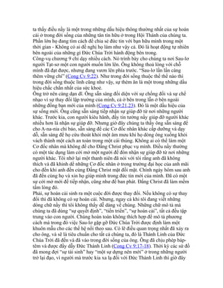 ta thấy điều nầy là một trong những dấu hiệu thông thường nhất của sự hoán
cải ở trong đời sống của những tân tín hữu ở trong Hội Thánh của chúng ta.
Phần lớn họ đang tìm cách để chia sẻ đức tin với bạn hữu mình trong một
thời gian - Không có ai đề nghị họ làm như vậy cả. Đó là hoạt động tự nhiên
bên ngoài của những gì Đức Chúa Trời hành động bên trong.
Công-vụ chương 9 chỉ dạy nhiều cách. Nó trình bày cho chúng ta nơi Sau-lơ
người Tạt-sơ một con người muốn lớn lên. Ông không thoả lòng với chỗ
mình đã đạt được, nhưng đang vươn lên phía trước. “Sau-lơ lần lần càng
thêm vững chí” (Cong Cv 9:22). Như trong đời sống thuộc thể thể nào thì
trong đời sống thuộc linh cũng như vậy, sự thèm ăn là một trong những dấu
hiệu chắc chắn nhất của sức khoẻ.
Ông trở nên càng dạn dĩ. Ông sẵn sàng đối diện với sự chống đối và sự chế
nhạo vì sự thay đổi lập trường của mình, cả ở bên trong lẫn ở bên ngoài
những đồng bạn mới của mình (Cong Cv 9:21,23). Đó là một dấu hiệu của
sự sống mới. Ông cũng sẵn sàng tiếp nhận sự giúp đỡ từ nơi những người
khác. Trước kia, con người kiêu hãnh, đầy tin tưởng nầy giúp đỡ người khác
nhiều hơn là nhận sự giúp đỡ. Nhưng giờ đây chúng ta thấy ông sẵn sàng để
cho A-na-nia chỉ bảo, sẵn sàng để các Cơ đốc nhân khác cấp dưỡng và dạy
dỗ, sẵn sàng để họ cứu thoát khỏi một âm mưu khi họ dòng ông xuống khỏi
vách thành một cách an toàn trong một cái thúng. Không ai có thể làm một
Cơ đốc nhân mà không để cho Đấng Christ phục vụ mình. Điều nầy thường
có một tác dụng làm cởi mở một người để đón nhận sự giúp đỡ từ nơi những
người khác. Tôi nhớ lại một thanh niên đã nói với tôi rằng anh đã không
thích và đã khinh dể những Cơ đốc nhân ở trong trường đại học của anh mãi
cho đến khi anh đến cùng Đấng Christ mặt đối mặt. Chính ngày hôm sau anh
đã đến cùng họ và xin họ giúp mình trong đức tin mới của mình. Đã có một
sự cởi mở mới để tiếp nhận, cũng như để ban phát. Đấng Christ đã làm mềm
tấm lòng đó.
Phải, sự hoán cải sinh ra một cuộc đời được thay đổi. Nếu không có sự thay
đổi thì đã không có sự hoán cải. Nhưng, ngay cả khi tôi đang viết những
dòng chữ nầy thì tôi không thấy dễ dàng về chúng. Những chữ mô tả mà
chúng ta đã dùng “sự quyết định”, “tiến triển”, “sự hoán cải”, tất cả đều tập
trung vào con người. Chúng hoàn toàn không thích hợp để mô tả phương
cách mà trong đó việc Sau-lơ gặp gỡ Đức Chúa Trời được định làm một
khuôn mẫu cho các thế hệ nối theo sau. Có lẽ điều quan trọng nhất đã xảy ra
cho ông, và sẽ là tiêu chuẩn cho tất cả chúng ta, đó là Thánh Linh của Đức
Chúa Trời đã đến và đã vào trong đời sống của ông. Ông đã chịu phép báp-
têm và được đầy dẫy Đức Thánh Linh (Cong Cv 9:17-18). Thời kỳ các sứ đồ
đã mong đợi “sự tái sinh” hay “một sự dựng nên mới” ở trong những người
trở lại đạo, vì người mà trước kia xa lạ đối với Đức Thánh Linh thì giờ đây
 