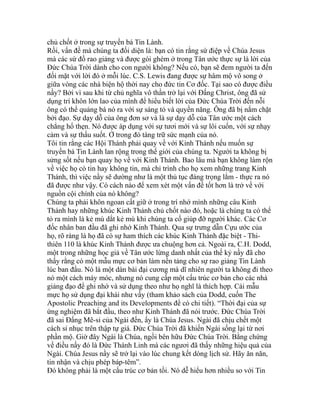 chủ chốt ở trong sự truyền bá Tin Lành.
Rồi, vấn đề mà chúng ta đối diện là: bạn có tin rằng sứ điệp về Chúa Jesus
mà các sứ đồ rao giảng và được gói ghém ở trong Tân ước thực sự là lời của
Đức Chúa Trời dành cho con người không? Nếu có, bạn sẽ đem người ta đến
đối mặt với lời đó ở mỗi lúc. C.S. Lewis đang được sự hâm mộ vô song ở
giữa vòng các nhà biện hộ thời nay cho đức tin Cơ đốc. Tại sao có được điều
nầy? Bởi vì sau khi từ chủ nghĩa vô thần trở lại với Đấng Christ, ông đã sử
dụng trí khôn lớn lao của mình để hiểu biết lời của Đức Chúa Trời đến nỗi
ông có thể quảng bá nó ra với sự sáng tỏ và quyền năng. Ông đã bị nắm chặt
bởi đạo. Sự dạy dỗ của ông đơn sơ và là sự dạy dỗ của Tân ước một cách
chẳng hổ thẹn. Nó được áp dụng với sự tươi mới và sự lôi cuốn, với sự nhạy
cảm và sự thấu suốt. Ở trong đó tàng trữ sức mạnh của nó.
Tôi tin rằng các Hội Thánh phải quay về với Kinh Thánh nếu muốn sự
truyền bá Tin Lành lan rộng trong thế giới của chúng ta. Người ta không bị
sửng sốt nếu bạn quay họ về với Kinh Thánh. Bao lâu mà bạn không làm rộn
về việc họ có tin hay không tin, mà chỉ trình cho họ xem những trang Kinh
Thánh, thì việc nầy sẽ dường như là một thủ tục đáng trọng lắm - thực ra nó
đã được như vậy. Có cách nào để xem xét một vấn đề tốt hơn là trở về với
nguồn cội chính của nó không?
Chúng ta phải khôn ngoan cất giữ ở trong trí nhớ mình những câu Kinh
Thánh hay những khúc Kinh Thánh chủ chốt nào đó, hoặc là chúng ta có thể
tỏ ra mình là kẻ mù dắt kẻ mù khi chúng ta cố giúp đỡ người khác. Các Cơ
đốc nhân ban đầu đã ghi nhớ Kinh Thánh. Qua sự trưng dẫn Cựu ước của
họ, rõ ràng là họ đã có sự ham thích các khúc Kinh Thánh đặc biệt - Thi-
thiên 110 là khúc Kinh Thánh được ưa chuộng hơn cả. Ngoài ra, C.H. Dodd,
một trong những học giả về Tân ước lừng danh nhất của thế kỷ nầy đã cho
thấy rằng có một mẫu mực cơ bản làm nền tảng cho sự rao giảng Tin Lành
lúc ban đầu. Nó là một dàn bài đại cương mà dĩ nhiên người ta không đi theo
nó một cách máy móc, nhưng nó cung cấp một cấu trúc cơ bản cho các nhà
giảng đạo để ghi nhớ và sử dụng theo như họ nghĩ là thích hợp. Cái mẫu
mực họ sử dụng đại khái như vầy (tham khảo sách của Dodd, cuốn The
Apostolic Preaching and its Developments để có chi tiết). “Thời đại của sự
ứng nghiệm đã bắt đầu, theo như Kinh Thánh đã nói trước. Đức Chúa Trời
đã sai Đấng Mê-si của Ngài đến, ấy là Chúa Jesus. Ngài đã chịu chết một
cách sỉ nhục trên thập tự giá. Đức Chúa Trời đã khiến Ngài sống lại từ nơi
phần mộ. Giờ đây Ngài là Chúa, ngồi bên hữu Đức Chúa Trời. Bằng chứng
về điều nầy đó là Đức Thánh Linh mà các ngươi đã thấy những hiệu quả của
Ngài. Chúa Jesus nầy sẽ trở lại vào lúc chung kết dòng lịch sử. Hãy ăn năn,
tin nhận và chịu phép báp-têm”.
Đó không phải là một cấu trúc cơ bản tồi. Nó dễ hiểu hơn nhiều so với Tin
 