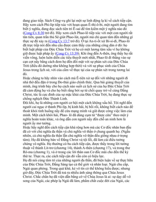 đang giao tiếp. Sách Công-vụ ghi lại một sự linh động lạ kì về cách tiếp cận.
Hãy xem cách Phi-líp tiếp xúc với hoạn quan Ê-thi-ô-bi, một người đang tìm
biết ý nghĩa, đang đọc sách tiên tri Ê-sai để tìm kiếm một ý nghĩa nào đó
(Cong Cv 8:30 trở đi). Hãy xem cách Phao-lô tiếp xúc với một con người rất
tân tiến, quan trấn thủ Sê-giút Phao-lút, người mà chỉ quan tâm đến những gì
thực sự đã xảy ra (Cong Cv 13:7 trở đi). Ở tại An-ti-ốt xứ Bi-si-đi, Phao-lô
đã trực tiếp nói đến nhu cầu được cảm thấy của những công dân ở đó: họ
biết luật pháp của Đức Chúa Trời và họ có một lương tâm xấu vì họ không
giữ được luật pháp ấy (Cong Cv 13:39). Khi ông đến A-thên, ông thấy họ rất
viễn vông, luôn luôn diễn các tiểu thuyết mới nhất, Phao-lô đi thẳng vào sự
cạn cợt nầy bằng cách đem họ đến đối mặt với sự phán xét của Đức Chúa
Trời (điều đó dường như không hợp thời) và với sự phục sinh của Chúa
Jesus trong lịch sử, với của cầm về thực tại của sự phán xét trong tương lai
đó.
Hoặc chúng ta hãy nhìn vào cách mà Ê-tiên xử sự đối với những người đi
nhà thờ đều đặn ở trong Do-thái giáo chính thức. Qua bài giảng thuyết của
mình, ông trình bày cho họ cách nào suốt cả lịch sử của họ Đức Chúa Trời
đã cảm động họ và cho họ biết rằng bởi sự từ chối quay trở về cùng Đấng
Christ, tức là cực đỉnh của sự mặc khải của Đức Chúa Trời, họ đang thực sự
chống nghịch Đức Thánh Linh.
Đôi khi, họ là những con người cơ hội một cách không xấu hổ. Tôi nghĩ đến
người cai ngục ở thành Phi-líp, bị kinh hãi, bị bối rối, không biết cách nào để
thoát khỏi tình huống nầy để cứu mạng mình và giữ được công việc làm của
mình. Một cách khôi hài, Phao- lô đã dùng cụm từ “được cứu” theo một ý
nghĩa hoàn toàn khác, và ông dẫn con người nầy đến chỗ an ninh hơn là
người ấy mơ tưởng.
Hoặc hãy nghĩ đến cách tiếp cận khá rộng hơn mà các Cơ đốc nhân ban đầu
đã có với chủ nghĩa đa thần và chủ nghĩa vô thần ở chung quanh họ. (Ngẫu
nhiên, cả chủ nghĩa đa thần lẫn chủ nghĩa vô thần đều giống nhau ở trọng
tâm). Họ đã không bàn về Đấng Christ và tội lỗi, đã làm cái điều tưởng
chừng vô nghĩa. Họ thường có ba cách tiếp cận, được thấy trong lời tường
thuật về thành Lít-trơ (chương 14), thành A-thên (chương 17), và trong thư
Rô-ma (chương 1), và ở trong các lời thân oan Cơ đốc mãi cho đến thế kỷ
thứ tư. Thực ra, các cách tiếp cận đó vẫn còn có hiệu lực.
Họ đã nói cùng tâm trí của những người đa thần, đã biện luận về sự thực hữu
của Đức Chúa Trời, Đấng Sáng tạo cả thế giới và nhân loại. Ngài chu cấp,
Ngài quan phòng. Trong quá khứ, kẻ vô tín có thể không hiểu được; nhưng
giờ đây, Đức Chúa Trời đã toả ra nhiều ánh sáng thông qua Chúa Jesus
Christ. Chắc chắn họ đã viện dẫn bằng cớ về Chúa Jesus là ai: sự dạy dỗ vô
song của Ngài, các phép lạ Ngài đã làm, phẩm chất cuộc đời của Ngài, các
 