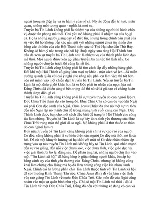 ngoài trong sứ điệp ấy và sự hàm ý của nó cả. Nó tác động đến trí tuệ, nhãn
quan, những mối tương quan - nghĩa là mọi sự.
Truyền bá Tin Lành không phải là nhiệm vụ của những người thi hành chức
vụ được tấn phong mà thôi. Chủ yếu nó không phải là nhiệm vụ của họ gì
cả. Họ là những người giảng dạy về đức tin, nhưng trong chính bản chất của
sự việc thì họ không tiếp xúc gần gũi với những người chưa tin nhiều cho
bằng các tín hữu của các Hội Thánh tiếp xúc từ Thứ Hai cho đến Thứ Bảy.
Không có hàm ý nào trong các bài ký thuật ngày xưa rằng Hội Thánh ban
đầu đã xem sự truyền bá Tin Lành như là nhiệm vụ của thành phần lãnh đạo
mà thôi. Mọi người được kêu gọi phải truyền bá tin tức tốt lành nầy. Có
những người chuyên trách thì cũng là rất tốt.
Truyền bá Tin Lành cũng không phải là tìm cách lấp đầy những hàng ghế.
Đôi khi một Hội Thánh cố gắng làm mọi sự khác - một cách vô ích - đã miễn
cưỡng quanh quẩn với cái ý nghĩ cho rằng nếu phải cứ làm việc thì tốt hơn
nên rút mình vào một chiến dịch truyền bá Tin Lành. Nếu sự truyền bá Tin
Lành là một điều gì đó khác hơn là sự bộc phát tự nhiên của ngọn lửa mà
Đấng Christ đã chiếu sáng ở bên trong đó thì nó sẽ là giả tạo và chẳng hoàn
thành được điều gì cả.
Truyền bá Tin Lành cũng không phải là sự tuyên truyền do con người lập ra.
Đức Chúa Trời tham dự vào trong đó. Đức Chúa Cha có can dự vào khi Ngài
sai phái Con độc sanh của Ngài. Chúa Jesus Christ đã cho nó một sự ưu tiên
đến nỗi Ngài lập nó thành chủ đề trong mạng lịnh cuối cùng của Ngài. Đức
Thánh Linh được ban cho một cách đặc biệt để trang bị Hội Thánh cho công
tác làm chứng. Truyền bá Tin Lành là sự bày tỏ ra tình yêu thương của Đức
Chúa Trời trong một thế giới đã sa ngã. Nó không phải là thứ thuốc an thần
do con người làm ra.
Hơn nữa, truyền bá Tin Lành cũng không phải chỉ là sự cao rao của người
Cơ đốc, cũng không phải là sự hiện diện của người Cơ đốc mà thôi; nó là cả
hai. Đã có một khuynh hướng tai hại đối với một số Cơ đốc nhân nhằm tập
trung vào sự rao truyền Tin Lành mà không bày tỏ Tin Lành, quá nhấn mạnh
đến sự rao giảng, đến nỗi việc chăm sóc, việc chữa lành, việc giáo dục và
việc giải thoát bị bỏ lại đằng sau. Để phản ứng lại, những người chú tâm vào
một “Tin Lành xã hội” đã bằng lòng ở giữa những người khác, ôm ấp họ
bằng cánh tay của tình yêu thương của Đấng Christ, nhưng lại không công
khai làm chứng cho Đấng mà họ đã làm những công việc kia nhơn danh
Ngài. Chính cái tư tưởng phân chia Tin Lành thuộc linh với Tin Lành xã hội
đã coi thường Kinh Thánh Tân ước. Chúa Jesus đã ra đi vừa làm việc lành
vừa rao giảng Tin Lành về nước Đức Chúa Trời. Các môn đồ của Ngài cũng
nhắm vào một sự quân bình như vậy. Chỉ có một Tin Lành mà thôi - đó là
Tin Lành về một Đức Chúa Trời, Đấng đã đến với những kẻ đang có cần và
 