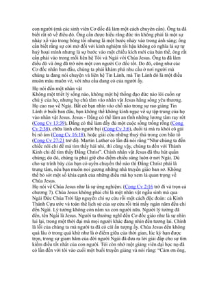 con người (mà các sinh viên Cơ đốc đã làm một cách chuyên cần). Ông ta đã
biết rất rõ về điều đó. Ông cần được hiểu rằng đức tin không phải là một sự
nhảy xổ vào trong bóng tối nhưng là một bước nhảy vào trong ánh sáng; ông
cần biết rằng sự cởi mở đối với kinh nghiệm tối hậu không có nghĩa là sự tự
huỷ hoại mình nhưng là sự bước vào một chiều kích mới của bản thể, ông rất
cần phải vào trong mối liên hệ Tôi và Ngài với Chúa Jesus. Ông ta đã làm
điều đó và ông đã trở nên một con người Cơ đốc tốt. Do đó, cũng như các
Cơ đốc nhân ban đầu, chúng ta phải khám phá nhu cầu ở nơi người mà
chúng ta đang nói chuyện và liên hệ Tin Lành, mà Tin Lành đó là một điều
muôn màu muôn vẻ, với nhu cầu đang có của người ấy.
Họ nói đến một nhân vật
Không một triết lý sống nào, không một hệ thống đạo đức nào lôi cuốn sự
chú ý của họ, nhưng họ chú tâm vào nhân vật Jesus hằng sống yêu thương.
Họ cao rao về Ngài. Bất cứ bạn nhìn vào chỗ nào trong sự rao giảng Tin
Lành ở buổi ban đầu, bạn không thể không kinh ngạc về sự tập trung của họ
vào nhân vật Jesus. Jesus - Đấng có thể làm an tĩnh những lương tâm ray rứt
(Cong Cv 13:39), Đấng có thể làm đầy đủ một cuộc sống trống rỗng (Cong
Cv 2:38), chữa lành cho người bại (Cong Cv 3:6), đuổi tà mà ra khỏi cô gái
bị nó ám (Cong Cv 16:18), hoặc giải cứu những thuỷ thủ trong cơn bão tố
(Cong Cv 27:21 trở đi). Martin Luther có lần đã nói rằng “Như chúng ta đến
chiếc nôi chỉ để mà tìm thấy hài nhi, thì cũng vậy, chúng ta đến với Thánh
Kinh chỉ để tìm thấy Đấng Christ”. Chính nhân vật Jesus đã thu hút quần
chúng; do đó, chúng ta phải giữ cho điểm chiếu sáng luôn ở nơi Ngài. Dù
cho sự trình bày của bạn có uyển chuyển thế nào thì Đấng Christ phải là
trung tâm, nếu bạn muốn noi gương những nhà truyền giáo ban sơ. Không
thể bỏ sót một số khía cạnh của những điều mà họ xem là quan trọng về
Chúa Jesus.
Họ nói về Chúa Jesus như là sự ứng nghiệm. (Cong Cv 2:16 trở đi và trọn cả
chương 7). Chúa Jesus không phải chỉ là một nhân vật ngẫu sinh mà qua
Ngài Đức Chúa Trời lập nguyên chỉ sự cứu rỗi một cách độc đoán: cả Kinh
Thánh Cựu ước và toàn thể lịch sử của sự cứu rỗi trải mấy ngàn năm đều chỉ
đến Ngài. Lý tưởng không còn nằm xa con người nữa. Người lý tưởng đã
đến, tên Ngài là Jesus. Người ta thường nghĩ đến Cơ đốc giáo như là sự nhìn
lui lại, trong một thời đại mà mọi người khác đang nhìn đến tương lai. Chính
là lỗi của chúng ta mà người ta đã có cái ấn tượng ấy. Chúa Jesus đến không
quá lâu ở trong quá khứ như là ở điểm giữa của thời gian, lúc kỳ hạn được
trọn, trong sự giam hãm của đời người Ngài đã đưa ra lời giải đáp cho sự tìm
kiếm điều tốt nhất của con người. Tôi còn nhớ một giảng viên đại học nọ đã
có lần đến với tôi vào cuối một buổi truyền giảng và nói rằng: “Cảm ơn ông,
 