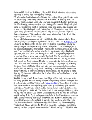 chúng ta biết Ngài hay là không? Những Hội Thánh nào đang tăng trưởng
ngày nay là những Hội Thánh giống như vậy.
Tôi còn nhớ một vài năm trước tôi được thấy những dòng chữ viết trên khắp
các vách tường của trường Oxford, chữ “Ché lives” (Ché sống mãi). Dĩ
nhiên là ông không còn sống. Che Guevara, người lãnh đạo biết quên mình,
đã chết, dẫu vậy, môn quan niệm luận của ông vẫn còn mãi. Huyền thoại về
Đấng Mê-si sẽ mong manh ở điểm quan trọng nhất của nó nếu nó cũng xảy
ra như vậy. Người chết đi và đã không sống lại. Nhưng ngày nay, hàng ngàn
người đang quay trở về với Đấng Christ ở lại Bolivia, nơi mà ông Ché
thường hoạt động. Và trên những vách tường của trường Oxford, tôi thấy
một dòng chữ khác: “Jesus sống.”
Họ nói về Chúa Jesus đang cai trị. Ngài là hiện thân của tình yêu bị đóng
đinh, hiện nay Ngài dự phần ngôi nước của Đức Chúa Trời (Cong Cv 2:23).
Chính vũ trụ được ngự trị bởi một tình yêu thương chúng ta đã khước từ,
nhưng tình yêu thương đó không để cho chúng ta đi. Tình yêu là nguyên lý
mà người ta khâm phục nhiều nhất - ở nơi người mẹ hi sinh vì con cái mình,
hoặc ở nơi người thuyền trưởng hi sinh cho con tàu của mình. Đó là cái
nguyên lý mà Đức Chúa Trời đánh giá cao nhất. Tôi nghĩ rằng thật quan
trọng cho chúng ta trong sự truyền bá Tin Lành để giúp người ta tránh đi
hình ảnh thời thơ ấu của “Chúa Jesus hiền lành, nhu mì” của họ, và nhận
định rằng ở nơi Ngài họ đang đối đầu với chính cái yếu tính của vũ trụ, một
Đức Chúa Trời luôn luôn ban phát, bất kỳ chúng ta đáp ứng - hay là không
đáp ứng. Chính với Ngài, Đấng ngồi trên ngôi cao sang, mà chúng ta được
truyền phải bày tỏ lòng trung thành của chúng ta. Điều lâu bền duy nhất ở
trong vũ trụ nầy là tình yêu thương tự bỏ mình nầy. Trừ phi chúng ta được
tình yêu đó đụng đến và bắt đầu bày tỏ nó ra, bằng không thì chúng ta sẽ đi
đến chỗ hỗn loạn.
Sau hết, họ nói về một Jesus đương thời. Ngài không phải chỉ là một nhân
vật trong quá khứ xa xăm nhưng là người sống đương thời của chúng ta. Đó
là cách họ hiểu biết Đức Thánh Linh (Cong Cv 2:33). Thánh Linh là sự hiện
diện của Chúa Jesus cho ngày nay, được thoát ly khỏi những giới hạn của
một thể xác. Các Cơ đốc nhân ban đầu dường như đã nhận biết từ buổi đầu
rằng kinh nghiệm của họ về Đức Thánh Linh là một sự tiếp nối kinh nghiệm
của họ về Chúa Jesus. Đức Thánh Linh là phương tiện mà nhờ đó Thầy của
họ giữ họ hợp đoàn. Ngài không còn là sự biểu lộ thích hợp tiềm ẩn qua con
người của quyền năng thấy được của Đức Chúa Trời nữa (như thường thấy
trong thời Cựu ước), nhưng Ngài là sự hiện diện mạnh mẽ của Đức Chúa
Trời được đem đến cho chúng ta ở trong Chúa Jesus. Họ chủ trương rằng
“Thánh Linh đã đến và thay đổi đời sống chúng tôi; Ngài cũng có thể làm
như vậy cho bất kỳ người nào trong quí vị”. Tất cả những Cơ đốc nhân nào
 