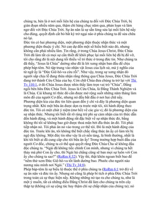 chúng ta, bèn là ở nơi mối liên hệ của chúng ta đối với Đức Chúa Trời, bị
gián đoạn nhiều năm qua, thậm chí hàng chục năm qua, phản loạn và làm
ngơ đối với Đức Chúa Trời. Sự ăn năn là sự sẵn lòng sửa lại mối liên hệ nầy
cho đúng, quyết định cất bỏ bất kỳ trở ngại nào ở phía chúng ta để sửa chữa
nó lại.
Đức tin có hai phương diện, một phương diện thuộc nhận thức và một
phương diện thuộc ý chí. Nó can dự đến một số hiểu biết nào đó, nhưng
không cần phải nhiều lắm. Tin rằng, ở trong Chúa Jesus Christ, Đức Chúa
Trời đã làm tất cả mọi sự cần thiết để khôi phục lại mối liên hệ đã bị đổ vỡ,
tôi cho rằng đó là nội dung tối thiểu về tri thức ở trong đức tin. Như chúng ta
đã thấy, “Jesus là Chúa” dường như đã là lời xưng nhận ban đầu để chịu
phép báp-têm. Nó tập trung vào nhân vật Jesus của lịch sử, mà ý nghĩa của
từ ngữ ấy là “Đức Giê-hô-va cứu rỗi”. Như vậy, trong sự xưng nhận đó
người sắp chịu lễ đang thừa nhận rằng thông qua Chúa Jesus, Đức Chúa Trời
đang trở thành Cứu Chúa của họ. Còn chữ Chúa đưa chúng ta trở lại với Thi
Tv 110:1, ở đó Chúa Jesus được nhìn thấy làm trọn vai trò “Chúa”, Đấng
ngồi bên hữu Đức Chúa Trời. Jesus là Cứu Chúa, là Đấng Thành Nghiệm và
là Chúa. Cái khung tri thức đó cần được mở rộng suốt những năm tháng làm
môn đồ của người Cơ đốc, nhưng nó đều bắt đầu ở nơi hai chữ nầy.
Phương diện kia của đức tin liên quan đến ý chí và đây là phương diện quan
trọng nhất. Khi một bữa ăn được dọn ra trước mặt tôi, tôi hành động theo
đức tin. Tôi có một chút ý niệm (mơ hồ) về các gia vị; đó là phương diện của
sự nhận thức. Nhưng tôi biết rất rõ ràng trừ phi sự cảm nhận của tri thức dẫn
đến hành động, và một hành động rất đặc biệt về sự nhận thức đó, bằng
không thì tôi sẽ không bao giờ được thoả mãn bởi đĩa thức ăn đó. Tôi phải
tiếp nhận nó. Tôi phải ăn nó vào trong cơ thể tôi. Đó là một hành động của
đức tin. Trước khi ăn, tôi không thể biết chắc rằng thức ăn ấy có làm tôi bị
ngộ độc không. Một đức tin như vậy là có nền tảng, là bình thường, nhất là
khi tôi biết ai đã cung cấp cho tôi bữa ăn ấy! Trong trường hợp buổi đầu của
người Cơ đốc, chúng ta có thể quả quyết rằng Đức Chúa Cha sẽ không đầu
độc chúng ta. “Ngài đã không tiếc chính Con mình, nhưng vì chúng ta hết
thảy mà phó Con ấy cho, thì Ngài há chẳng cũng sẽ ban mọi sự luôn với Con
ấy cho chúng ta sao?” (RoRm 8:32). Vậy thì, thật khôn ngoan biết bao để
“nếm thử xem Đức Giê-hô-va tốt lành dường bao. Phước cho người nào
nương náu mình nơi Ngài.” (Thi Tv 34:8).
Phép báp-têm là sự biểu lộ thuộc thể ở phía chúng ta (RoRm 6:1 trở đi) về
sự ăn năn và đức tin ấy. Nhưng nó cũng là phép bí tích ở phía Đức Chúa Trời
trong toàn cả sự thực hiện nầy. Không những nó tạo ra cho chúng ta, như là
một ý muốn, tất cả những điều Đấng Christ đã làm cho chúng ta trên cây
thập tự (không có sự cộng tác hay thậm chí sự chấp nhận của chúng ta); nó
 