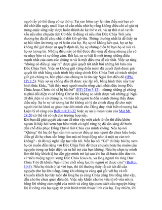 người ấy có thể đang có sự thờ ơ; Tại sao hôm nay lại làm điều mà bạn có
thể chờ đến ngày mai? Bạn sẽ cần nhắc nhở họ rằng không điều chi có giá trị
trong cuộc sống nầy được hoàn thành do kẻ thờ ơ cả, và sự thờ ơ có vẻ rất
xấu nếu như chuyện tích Cơ đốc là đúng và nếu như Đức Chúa Trời yêu
thương họ đủ để chịu chết ở đồi Gô-gô-tha. Thông thường nhất là dễ thấy sự
sợ hãi tiềm ẩn trong sự trì hoãn của họ. Họ sợ nó không kết quả, họ sợ họ
không thể giữ được sự quyết định đó, họ sợ những điều bè bạn họ sẽ nói và
họ sợ tương lai. Những điều nầy có thể được đáp ứng dễ dàng nhưng cần có
sự nhạy bén và sự đồng cảm. Rốt lại, sự sợ hãi là một trong những điều
mạnh nhất của cảm xúc chúng ta và là một điều mà dễ có nhất. Việc sợ rằng
“không có điều gì xảy ra” được giải quyết tốt nhất bởi những lời hứa của
Đức Chúa Trời. Việc sợ không giữ vững điều mình đã quyết định được giải
quyết tốt nhất bằng cách trình bày rằng chính Đức Chúa Trời có trách nhiệm
giữ gìn chúng ta, bổn phận của chúng ta là tin cậy Ngài làm điều đó (IPhi
1Pr 1:5). Việc sợ sự chống đối đã được xác lập rồi, bằng hình thức nầy hay
hình thức khác, “hết thảy mọi người muốn sống cách nhân đức trong Đức
Chúa Jesus Christ thì sẽ bị bắt bớ” (IITi 2Tm 3:12) - nhưng những gì chúng
ta phải đối diện vì cớ Đấng Christ thì không so sánh được với những gì Ngài
đã đối diện vì cớ chúng ta, và hầu hết người ta đều nhanh chóng thấy được
điều nầy. Sự lo sợ về tương lai thì không có lý do chính đáng để cho một
người rút lui khỏi sự giao thác đời mình cho Đấng duy nhất biết rõ tương lai.
Luận lý rõ ràng của RoRm 8:31-32 hoặc sự an ủi hoàn toàn của Mat Mt
28:20 có thể rất có ích cho trường hợp nầy.
Khi bạn đã giải quyết các nan đề như vậy một cách từ tốn thì điều khôn
ngoan là hãy hỏi xem bạn hữu mình có nghĩ rằng họ đã sẵn sàng để bước
đến chỗ đầu phục Đấng Christ làm Chúa của mình không. Nếu họ nói
“Không” thì lúc đó bạn cần tìm xem có điều gì mà người đó chưa hiểu hoặc
điều gì đó họ chưa sẵn lòng làm mà nó hoạt động như là một sự cản trở
không? - từ đó tuỳ nghi tiếp tục tiến tới. Nếu họ nói “Có" thì hãy hỏi họ xem
họ có muốn đến riêng với Đức Chúa Trời để thưa chuyện hoặc họ muốn cầu
nguyện trong sự hiện diện và sự hỗ trợ của bạn không. Nếu họ chọn tự mình
làm thì hãy khích lệ họ đến gặp mình trở lại sau khi họ đã bước đến đức tin,
vì “nếu miệng ngươi xưng Đức Chúa Jesus ra, và lòng ngươi tin rằng Đức
Chúa Trời đã khiến Ngài từ kẻ chết sống lại, thì ngươi sẽ được cứu” (RoRm
10:9). Nếu họ thích ở lại với bạn, thì tôi thường thấy rất có ích để cầu
nguyện cho họ lớn tiếng, đang khi chúng ta cùng quì gối với họ và rồi
khuyến khích họ hãy tuôn đổ lòng họ ra cùng Chúa cũng lớn tiếng như vậy,
dầu cho họ chưa quen điều đó. Việc nầy khiến cho họ vừa tỏ rõ vừa nói ra
bằng lời những cảm nghĩ của mình và cũng tập quen cách cầu nguyện bằng
lời lẽ riêng của họ ngay từ phút hành trình thuộc linh của họ. Tuy nhiên, lời
 