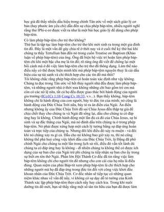 học giả đã thấy nhiều dấu hiệu trong chính Tân ước về một sách giáo lý cơ
bản (hay phước âm yếu chỉ) dẫn đến sự chịu phép báp-têm, nhiều người nghĩ
rằng thư IPhi-e-rơ được viết ra như là một bài học giáo lý để dùng cho phép
báp-têm.
Có làm phép báp-têm cho trẻ thơ không?
Thứ hai là tập tục làm báp-têm cho trẻ thơ khi mới sinh ra trong một gia đình
tín đồ. Đây là một vấn đề gây chia rẽ ở thời nay và ở cuối thế kỷ thứ hai khi
chúng ta thấy Tertullian bàn đến nó trong cuốn Treatise on Baptism (Khảo
luận về phép báp-têm) của ông. Ông đã biện hộ việc trì hoãn làm phép báp-
têm chỉ khi một bậc cha mẹ là tín đồ; rõ ràng ông đã viết để chống lại một
bối cảnh mà ở đó việc làm báp-têm cho trẻ thơ đã thông dụng. Làm thế nào
điều nầy có thể được biện minh khi mà phép báp-têm nguyên thuỷ là cái dấu
hiệu của sự tái sanh và chỉ thích hợp cho các tín đồ mà thôi?
Tôi không chắc rằng phép báp-têm có hoàn toàn xác định như vậy không.
Chúng ta đọc trong Tân ước về hết thảy người nhà đều được làm phép báp-
têm, và những người nhà ở thời xưa không những chỉ bao gồm trẻ em mà
còn có các nô lệ nữa, tất cả họ đều được giao thác bởi hành động của người
gia trưởng (ICo1Cr 1:16 Cong Cv 16:33, v.v...). Bạn thấy không, báp-têm
không chỉ là hành động của con người, bày tỏ đức tin của mình; nó cũng là
hành động của Đức Chúa Trời nữa, bày tỏ ra ân điển của Ngài. Ân điển
nhưng không ấy của Đức Chúa Trời đã sai Chúa Jesus đến thập tự giá để
chịu chết thay cho chúng ta và Ngài đã sống lại, dầu cho chúng ta có đáp
ứng hay là không. Chính hành động một lần đủ cả đó của Chúa Jesus, sự hi
sinh và sự đắc thắng của Ngài, mà nó đánh dấu trên chúng ta ở trong phép
báp-têm. Nó phải được xứng hợp một cách lý tưởng bằng sự đáp ứng hoàn
toàn và trực tiếp của chúng ta. Nhưng đôi khi điều đó xảy ra muộn - và đôi
khi nó chẳng xảy ra gì cả. Dẫu cho nó không bao giờ xảy ra, thì nó cũng
không thể phá huỷ công việc khởi đầu của Đức Chúa Trời, là Đấng đã phó
chính Ngài cho chúng ta một lần trong lịch sử rồi, điều đó vẫn tốt lành dù
chúng ta có đáp ứng hay là không - dĩ nhiên chúng ta không thể có được ích
dụng của sự ban cho của Ngài trừ phi chúng ta tiếp nhận sự ban cho ấy trong
sự biết ơn tôn thờ Ngài. Phần lớn Hội Thánh Cơ đốc đã tin rằng việc làm
báp-têm không chỉ cho người tín đồ nhưng cho con cái của họ nữa là điều
đúng. Quan niệm của phái Báp-tít xem phép báp-têm là chỉ thích hợp cho
những người mà họ đã đáp ứng trong đức tin đối với công việc khởi đầu
khoan nhân của Đức Chúa Trời. Cơ đốc nhân sẽ tiếp tục có những quan
niệm khác nhau về vấn đề nầy, vì không có sự dạy dỗ tỏ tường của Kinh
Thánh xác lập phép báp-têm theo cách nầy hay cách kia. Trong khi nuôi
dưỡng tín đồ mới, bạn sẽ thấy rằng một số tân tín hữu của bạn đã được làm
 