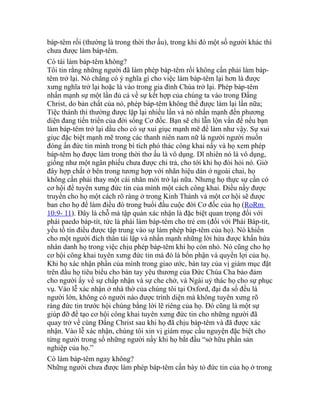 báp-têm rồi (thường là trong thời thơ ấu), trong khi đó một số người khác thì
chưa được làm báp-têm.
Có tái làm báp-têm không?
Tôi tin rằng những người đã làm phép báp-têm rồi không cần phải làm báp-
têm trở lại. Nó chẳng có ý nghĩa gì cho việc làm báp-têm lại hơn là được
xưng nghĩa trở lại hoặc là vào trong gia đình Chúa trở lại. Phép báp-têm
nhấn mạnh sự một lần đủ cả về sự kết hợp của chúng ta vào trong Đấng
Christ, do bản chất của nó, phép báp-têm không thể được làm lại lần nữa;
Tiệc thánh thì thường được lặp lại nhiều lần và nó nhấn mạnh đến phương
diện đang tiến triển của đời sống Cơ đốc. Bạn sẽ chỉ lẫn lộn vấn đề nếu bạn
làm báp-têm trở lại dầu cho có sự xui giục mạnh mẽ để làm như vậy. Sự xui
giục đặc biệt mạnh mẽ trong các thanh niên nam nữ là người người muốn
đóng ấn đức tin mình trong bí tích phó thác công khai nầy và họ xem phép
báp-têm họ được làm trong thời thơ ấu là vô dụng. Dĩ nhiên nó là vô dụng,
giống như một ngân phiếu chưa được chi trả, cho tới khi họ đòi hỏi nó. Giờ
đây hợp chất ở bên trong tương hợp với nhãn hiệu dán ở ngoài chai, họ
không cần phải thay một cái nhãn mới trở lại nữa. Nhưng họ thực sự cần có
cơ hội để tuyên xưng đức tin của mình một cách công khai. Điều nầy được
truyền cho họ một cách rõ ràng ở trong Kinh Thánh và một cơ hội sẽ được
ban cho họ để làm điều đó trong buổi đầu cuộc đời Cơ đốc của họ (RoRm
10:9- 11). Đây là chỗ mà tập quán xác nhận là đặc biệt quan trọng đối với
phái paedo báp-tít, tức là phái làm báp-têm cho trẻ em (đối với Phái Báp-tít,
yếu tố tín điều được tập trung vào sự làm phép báp-têm của họ). Nó khiến
cho một người đích thân tái lập và nhấn mạnh những lời hứa được khấn hứa
nhân danh họ trong việc chịu phép báp-têm khi họ còn nhỏ. Nó cũng cho họ
cơ hội công khai tuyên xưng đức tin mà đó là bổn phận và quyền lợi của họ.
Khi họ xác nhận phần của mình trong giao ước, bàn tay của vị giám mục đặt
trên đầu họ tiêu biểu cho bàn tay yêu thương của Đức Chúa Cha bảo đảm
cho người ấy về sự chấp nhận và sự che chở, và Ngài uỷ thác họ cho sự phục
vụ. Vào lễ xác nhận ở nhà thờ của chúng tôi tại Oxford, đại đa số đều là
người lớn, không có người nào được trình diện mà không tuyên xưng rõ
ràng đức tin trước hội chúng bằng lời lẽ riêng của họ. Đó cũng là một sự
giúp đỡ để tạo cơ hội công khai tuyên xưng đức tin cho những người đã
quay trở về cùng Đấng Christ sau khi họ đã chịu báp-têm và đã được xác
nhận. Vào lễ xác nhận, chúng tôi xin vị giám mục cầu nguyện đặc biệt cho
từng người trong số những người nầy khi họ bắt đầu “sở hữu phần sản
nghiệp của họ.”
Có làm báp-têm ngay không?
Những người chưa được làm phép báp-têm cần bày tỏ đức tin của họ ở trong
 