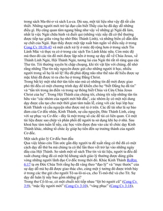 trong sách Ma-thi-ơ và sách Lu-ca. Dù sau, một tài liệu như vậy đã rất cần
thiết. Những người mới trở lại đạo cần biết Thầy của họ đã dạy dỗ những
điều gì. Họ cũng quan tâm ngang bằng như vậy về những gì Ngài đã làm,
nhất là việc Ngài chữa bịnh và đuổi quỉ (những việc nầy đã có thể thường
được tiếp tục giữa vòng họ nhờ Đức Thánh Linh), và những biến cố dẫn đến
sự chết của Ngài. Bạn thấy được một tập xuất bản ngắn về điều nầy ở trong
Cong Cv 10:38-43 và một cách xử lý ở mức độ rộng hơn ở trong sách Tin
Lành Mác và thực ra có ở trong các sách Tin Lành khác nữa. Còn mức độ
mà theo đó các tín đồ mới được lập nền ở trong sự dạy dỗ về Chúa Jesus, về
Thánh Linh Ngài, Hội Thánh Ngài, tương lai của Ngài thì rất rõ ràng qua các
Thư tín. Tôi thường xuyên bị chập choạng, khi tôi vật lộn với chúng, để nhớ
rằng những Thư tín nầy nguyên được gửi cho những người ít học, nhiều
người trong số họ là nô lệ! Họ đã phải động não như thế nào để hiểu được sự
mặc khải đã được tỏ ra cho họ ở trong Đấng Christ.
Trong bất kỳ một nhà thờ tân tiến nào mà có những tín đồ mới được giao
phó thì đều có một chương trình dạy để khiến cho họ “biết Đấng họ đã tin”
và “tấn tới trong ân điển và trong sự thông biết Chúa và Cứu Chúa Jesus
Christ của họ”. Trong Hội Thánh của chúng tôi, chúng tôi xếp những tân tín
hữu vào “các nhóm của người mới bắt đầu”, các nhóm ấy có một nội dung
dạy được cấu tạo cho một thời gian tám tuần lễ, cùng với các loại lớp học
Kinh Thánh và cầu nguyện như được mô tả ở trên. Các đề tài như là sự bảo
đảm của Cơ đốc nhân, Kinh Thánh, sự cầu nguyện, Đức Thánh Linh, cùng
với sự phục vụ Cơ đốc - đây là một trong số các đề tài có liên quan. Có một
tài liệu được sao chép và phân phối để người ta sử dụng khi họ ở nhà. Sau
khoá học tám tuần lễ nầy, các học viên được đưa vào các tổ chức dạy Kinh
Thánh khác, những tổ chức ấy giúp họ tiến đến sự trưởng thành của người
Cơ đốc.
Một sách giáo lý Cơ đốc ban đầu
Qua việc khảo cứu Tân ước gần đây người ta đề xuất rằng có thể đã có một
cách dạy dỗ thứ ba mà chúng ta có thể lần theo vết trở lại vào những ngày
đầu của Hội Thánh. So sánh một số sách Thư tín và tài liệu, người ta đều đề
xuất chung rằng đã có một bộ khung sách giáo lý thường được dùng giữa
vòng những người lãnh đạo Cơ đốc trong thời đó. Khúc Kinh Thánh RoRm
6:17 tạ ơn Đức Chúa Trời rằng họ đã vâng theo “đạo lý” và “mực thước” của
sự dạy dỗ mà họ đã được giao thác cho, cùng một ý tưởng đó được trình bày
ở trong các thư gửi cho người Tê-sa-lô-ni-ca, cho Ti-mô-thê và cho Tít. Sự
dạy dỗ luân lý nầy bao gồm những gì?
Trong thư Cô-lô-se, có một chuỗi nối tiếp nhau “lột bỏ người cũ” (Cong Cv
3:9), “mặc lấy người mới” (Cong Cv 3:10), “vâng phục” (Cong Cv 3:18),
 