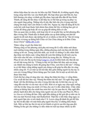 nhóm hiệp nhau lại của các tín hữu của Hội Thánh đó, là những người sống
trong cùng một khu vực của thành phố. Họ họp nhau qua một bữa ăn, học
biết thương yêu nhau và đánh giá lẫn nhau, họp mặt đều đặn để học Kinh
Thánh, để nâng đỡ lẫn nhau và để thấy họ có thể làm gì trong sự phục vụ
cho người láng giềng. Những tiểu tổ nầy đặc biệt cần yếu ở trong một hội
chúng lớn hoặc một Liên Đoàn Cơ đốc lớn. Ngược lại, thật dễ dàng để bị lôi
cuốn bởi sinh hoạt thuộc linh nhóm theo đoàn thể lớn và không bao giờ có
cơ hội để đóng góp hoặc để xin sự giúp đỡ những điều có cần.
Nếu sự quan tâm cá nhân, sinh hoạt tiểu tổ và sự phô bày sự thờ phượng đều
đặn ở trong Hội Thánh đều là thành phần của sự dinh dưỡng mà nhờ đó
người tín đồ mới được cấp dưỡng thì sẽ có nhiều cơ hội để họ “tấn tới trong
ân điển và trong sự thông biết Chúa và Cứu Chúa chúng ta là Đức Chúa
Jesus Christ” (IIPhi 2Pr 3:18).
Thăm viếng và gởi thư thăm hỏi
Nhưng cũng có hai phương cách phụ mà trong đó Cơ đốc nhân mới được
nuôi dưỡng trong những ngày đầu, những phương cách mà theo đó đôi khi
chúng ta bỏ sót. Trong cách thứ nhất, các sứ đồ và những Cơ đốc nhân lãnh
đạo khác mở nhiều cuộc viếng thăm để xem thử những tín đồ mới của họ
tiến triển như thế nào, và khuyến khích họ trong đức tin. Những lời của
Phao-lô nói cho Ba-na-ba trong Cong Cv 15:36 là điển hình cho thái độ mà
nó nổi bật trong thời ấy. “Chúng ta hãy trở lại thăm hết thảy anh em trong
các thành mà chúng ta trước đã giảng đạo Chúa, xem thử ra thể nào”. Chúng
ta có thể thăm viếng những người mà chúng ta đã giúp họ đến đức tin càng
nhiều càng tốt. Vì có một sự nối kết độc đáo giữa những người là cha mẹ và
con cái ở trong Đấng Christ thông qua Tin Lành. Đó là một sự nối kết cần
được khai thác.
Cách thứ hai cũng rõ ràng như vậy: dùng thư thăm hỏi thay vì viếng thăm.
Các sứ đồ đã làm như vậy. Nhưng thư thăm hỏi thế nào! Tôi nghĩ rằng nghệ
thuật viết thư đã không còn nữa ở trong thời đại nầy là thời đại của sự vội
vàng đến nín thở và của mọi vật có liền. Khó có ai ngày nay chịu ngồi xuống
viết thư từ đáy lòng của mình về Chúa cho các Cơ đốc nhân khác. Chắc chắn
chúng ta không làm cho mình hao mòn bởi việc bỏ qua thư từ. Hãy nghĩ đến
phước hạnh đem đến cho hàng triệu người mà các lá thư của Phao-lô, Phi-e-
rơ, Gia-cơ và Giăng đã làm. Hãy nghĩ đến những gì thế giới đã có nhờ các lá
thư của một Newton hoặc một Rutherford. Thật thú vị khi thấy rằng ngay cả
một người bận rộn và nổi danh như C.S. Lewis cũng đã dành thì giờ để liên
lạc thư từ đều đặn với một thiếu phụ người Hoa Kỳ về những điều thuộc
linh. Một sự liên lạc thư từ mà nó trở thành có giá trị sau khi ông qua đời.
Những lá thư gửi cho những Cơ đốc nhân trẻ tuổi tạo được nhiều sự đổi
 