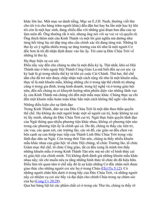 khác lớn lao. Một mục sư danh tiếng, Mục sư E.J.H. Nash, thường viết thư
cho tôi (và cho hàng trăm người khác) đều đặn hai hay ba lần một học kỳ khi
tôi còn là một học sinh, đang chiếu đấu với những giai đoạn ban đầu của sự
làm môn đồ. Ông thường rất ít nói, nhưng ông nói với sự vui vẻ và quyến rũ.
Ông thích thêm một câu Kinh Thánh và một lời giải nghĩa mà dường như
từng hồi từng lúc nó đáp ứng nhu cầu chính xác tôi đang từng trải. Những lá
thư ấy có ý nghĩa nhiều trong sự tăng trưởng của tôi như là một người Cơ
đốc hơn là tôi đã nhận định được vào lúc ấy. Tôi cảm tạ Đức Chúa Trời về
những lá thư ấy.
Họ thực hiện sự coi sóc
Điều nầy xảy đến cho chúng ta như là một điều kỳ lạ. Thứ nhất, khó có Hội
Thánh nào ở bên ngoài Hội Thánh Công Giáo La-mã biết đến sự coi sóc và
kỷ luật là gì trong nhiều thế kỷ từ khi có cuộc Cải Chánh. Thứ hai, thể chế
dân chủ đã trở nên được chấp nhận một cách rộng rãi như là một khuôn mẫu,
thực tế là một khuôn mẫu, không những chỉ ở trong tập thể chính trị nhưng
cũng ở trong gia đình, trong kinh doanh, trong kỹ nghệ và ở trong giáo hội
nữa, đến nỗi chúng ta có khuynh hướng nhìn phiến diện vào những lãnh vực
ấy của Kinh Thánh mà chúng chỉ đến một mẫu mực khác. Chúng thực sự chỉ
đến một khuôn mẫu hoàn toàn khác hẳn một cách không thể nghi vấn được.
Những điều kiện cho sự lãnh đạo
Trong Kinh Thánh, dân sự của Đức Chúa Trời là một dân theo thần quyền
thể chế. Họ không do một người hoặc một số người cai trị, hoặc không tự cai
trị lấy mình, nhưng do Đức Chúa Trời cai trị. Ngài thực hiện quyền lãnh đạo
của Ngài thông qua nhiều phương tiện khác nhau, không có phương tiện nào
trong các phương tiện ấy là chính qui cả. Do đó, chúng ta thấy các tiên tri,
các vua, các quan xét, các trưởng lão, các sứ đồ, các giáo sư đều chen vai
bên cạnh sự can thiệp trực tiếp của Thánh Linh Đức Chúa Trời trong việc
lãnh đạo dân sự Ngài. Còn trong thời Tân ước, chúng ta thấy nhiều khuôn
mẫu khác nhau của giáo hội: tổ chức Hội chúng, tổ chức Trưởng lão, tổ chức
Giám mục thể chế, tổ chức Công giáo, tất cả đều xưng là mình tìm thấy
những khuôn mẫu ở trong Kinh Thánh Tân ước mà nó chỉ về hình thức cai
trị giáo hội của chính mình. Tôi không định đánh giá những khuôn mẫu khác
nhau nầy; tôi chỉ muốn nêu ra rằng những hình thức tổ chức đó đã hiệu hữu.
Điều làm tôi quan tâm ở chỗ nầy đó là sự kiện những Cơ đốc nhân mới được
giao thác cho những người coi sóc họ ở trong Chúa (ITe1Tx 5:12). Có
những người chăn bên dưới ở trong bầy của Đức Chúa Trời, và những người
nầy có nhiệm vụ coi sóc bầy và đại diện cho chính Chúa trong sự chăm sóc
của họ (Cong Cv 20:28).
Qua hai bảng liệt kê các phẩm chất có ở trong các Thư tín, chúng ta thấy rõ
 