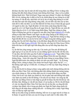 đã được tha thứ, bạn là một chi thể trong thân của Đấng Christ và đang trên
đường tiến đến thiên đàng là hoàn toàn không thích hợp - thực ra là có phần
không thanh lịch. Thật là dị hợm! Ngạo mạn quá chừng! Có phải vậy không?
Đối với tôi, dường như ít nhất có ba lý do chính đáng tại sao chúng ta có thể
tin tưởng về vấn đề nầy, tách biệt với cái lý do rõ ràng rằng không ai có thể
cất nhà trên một nền tảng không vững chắc, chỉ nói đến căn nhà của sự làm
môn đồ Cơ đốc mà thôi. Lý do thứ nhất đó là Chúa Jesus Christ đã quả quyết
với người ta như vậy. Ngài đã phán với tên trộm cướp đang hấp hối rằng
người ấy sẽ ở với Ngài trong Ba-ra-đi ngày hôm ấy. Ngài đã bảo các môn đồ
Ngài rằng họ sẽ trị vì với Ngài trong thiên đàng. Ngài bảo chúng ta rằng
Ngài sẽ không bao giờ bỏ ra ngoài kẻ nào đến cùng Ngài (GiGa 6:37) và nếu
chúng ta tiếp nhận Thánh Linh Ngài vào đời sống chúng ta thì chúng ta sẽ
được sanh lại vào trong gia đình Ngài (GiGa 3:3). Ngài đã bảo chúng ta rằng
Ngài đã đến để tìm và cứu kẻ bị hư mất và Ngài mong đợi những người
giống như Xa-chê biết rằng thực ra họ đã được đụng đến bởi tình thương yêu
cứu rỗi của Ngài (LuLc 19:9-10). Nói tóm lại, nếu bạn tin Chúa Jesus Christ,
hiếm khi bạn có thể nghi ngờ tính đúng đắn của sự biết rằng bạn được tha
thứ.
Lý do thứ hai cũng tương tự như vậy. Các trước giả Tân ước đã không hề
nghi ngờ gì về sự cứu rỗi của họ và của những người mà họ đã viết thư cho.
Ví dụ như, thử lướt nhìn qua thư Ê-phê-sô Eph Ep 1:1-23: “Ngài (Đức Chúa
Trời) đã xuống phước cho chúng ta trong Đấng Christ đủ mọi thứ phước
thiêng liêng... trước khi sáng thế, Ngài đã chọn chúng ta trong Đấng Christ...
Ngài đã định trước cho chúng ta được trở nên con nuôi Ngài... Ấy là trong
Đấng Christ, chúng ta được cứu chuộc bởi huyết Ngài, được tha tội”, v.v...
Họ không nghi ngờ gì về điều đó, và chúng ta có thể suy luận rằng chúng ta
cũng vậy.
Lý do thứ ba đó là chúng ta được xưng nghĩa một cách nhưng không nhờ ân
điển của Đức Chúa Trời, chớ không phải nhờ những thành tựu tưởng tượng
của chính chúng ta. Nếu sự hiện diện của tôi ở trong thiên đàng của Đức
Chúa Trời là do việc lành của chính tôi, thì tôi phải mãi mãi không biết chắc
việc lành của mình có đủ tốt không. Còn nếu tôi tuỳ thuộc vào công tác đã
hoàn tất của Đấng Christ ở trên thập tự giá để tôi được tha thứ thì khi ấy vấn
đề khác hẳn. Không có vấn đề nào thuộc về sự tự phụ cả. Đó là vấn đề thuộc
về việc tin rằng khi Đức Chúa Trời ban cho tôi ơn tha thứ, sự sống đời đời
và được làm thành viên ở trong gia đình của Ngài thì Ngài cũng muốn tôi
biết rằng tôi đã nhận được những điều đó - và không làm sỉ nhục Ngài bằng
việc cứ tiếp tục nghi ngờ mãi.
Một sự tin chắc trong sự khiêm nhường, biết ơn và ca ngợi mà tôi có thực ra
là thuộc về quyền lợi làm con của tôi trong tư cách một Cơ đốc nhân. Dù
 