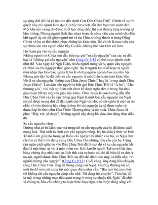 sự sống đời đời, là kẻ nào tin đến danh Con Đức Chúa Trời”. Chính về sự tin
quyết nầy mà người lãnh đạo Cơ đốc tìm cách dẫn đưa bạn hữu mình đến.
Một khi nền móng đó được thiết lập vững chắc thì con đường tăng trưởng sẽ
khai thông. Nhưng người lãnh đạo chưa hoàn tất công việc của mình cho đến
khi người ấy có thể giúp người trở về tin Chúa trưởng thành ở trong Đấng
Christ và họ có thể chinh phục những kẻ khác nữa. Đó chính là mục tiêu của
sự chăm sóc của người chăn bầy Cơ đốc, không thể nào kém cỏi hơn.
Họ tham gia vào sự cầu nguyện
Những người tin Chúa ban đầu tiếp tục giữ “sự cầu nguyện” của các sứ đồ,
hay là “những giờ cầu nguyện” như Cong Cv 2:42 có thể được phiên dịch
như thế. Vào ngày Lễ Ngũ Tuần, nhiều người trong số họ quen cầu nguyện
cá nhân và cầu nguyện theo giáo nghi. Họ là người Do-thái hoặc là người
mới nhập đạo Do-thái, nghĩa là họ là những người ngoan đạo của nhà hội.
Nhưng giờ đây họ đã thấy sự cầu nguyện là một điều hoàn toàn khác hẳn.
Nó là sự cầu nguyện “thông qua Chúa Jesus Christ” hay là “trong danh Chúa
Jesus Christ”. Lần đầu tiên người ta biết gọi Đức Chúa Trời là “A-ba”, “Cha
thương yêu”, với một sự thân mật chưa hề được nghe đến ở trong Do-thái
giáo hoặc bất kỳ một tôn giáo nào khác. Chúa Jesus là con đường dẫn đến
Đức Chúa Trời và cầu xin thông qua Ngài là một loại cầu nguyện mà Ngài
có thể được mong đợi để đặt danh của Ngài vào đó, nó có nghĩa là một sự tin
chắc vô tiền khoáng hậu rằng những lời cầu nguyện ấy sẽ được nghe và
được đáp lời theo như Cha Thiên Thượng thấy là tốt nhất. Chúa Jesus đã
phán “Hãy xin, sẽ được”. Những người nầy đang bắt đầu làm đúng theo điều
đó.
Sự cầu nguyện riêng
Dường như có ba lãnh vục mà trong đó sự cầu nguyện của họ đã được cách
mạng hoá. Thứ nhất là lãnh vực cầu nguyện riêng. Họ bắt đầu ý thức về Đức
Thánh Linh giúp họ trong sự thiếu cầu nguyện tự nhiên của họ, và Ngài làm
cho họ có thể trình dâng cùng Đức Chúa Cha những nhu cầu của họ. Hàng
rào ngăn cách giữa họ với Đức Chúa Trời đã bị sụp đổ và sự cầu nguyện bắt
đầu là một thực tại và là một niềm vui. Khi Sau-lơ người Tạt-sơ trở lại đạo,
bằng chứng duy nhất của sự đích thật của sự hoán cải đó đã biểu lộ ra cho A-
na-nia, người được Đức Chúa Trời sai đến để chăm sóc ông, là điều nầy: “vì
người đương cầu nguyện” (Cong Cv 9:11). Cuối cùng, ông đang hầu chuyện
cùng Đức Chúa Trời. Ông đã thông công với Ngài. Thường thường tôi có
một tín đồ mới nói cùng tôi một quan điểm như vầy: “Bây giờ tôi cảm thấy
tôi không chỉ cầu nguyện cùng trần nhà. Tôi đang trò chuyện”. Tóm lại, đó
là một trong những mục tiêu quan trọng ở trong sự chuộc tội. Ngài “đã chết
vì chúng ta, hầu cho chúng ta hoặc thức hoặc ngủ, đều được đồng sống với
 