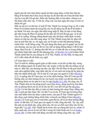 người nào đó mời một nhóm người ăn bữa cùng nhau và kết thúc bữa ăn
bằng lễ bẻ bánh như Chúa Jesus đã dạy họ để nhớ đến ơn Chúa đã hiến thân
cho họ ở tại đồi Gô-gô-tha. Điều nầy thường diễn ra ban đêm, chúng ta có
thể đoán chắc như vậy. Vì khi ấy công việc của ban ngày đã xong và mới có
nhiều thì giờ.
Một sự mô tả ít ỏi thứ hai về một lễ Tiệc Thánh là ở trong Công-vụ 20, ở đây
Phao-lô là khách danh dự trong khi các tín đồ nhóm lại để dự lễ bẻ bánh ở
tại thành Trô-ách vào ngày thứ nhất trong tuần lễ. Đây là một cơ hội đáng
ghi nhớ trong đó Phao-lô giảng rất lâu đến nỗi Ơ-tích đã ngủ gục và từ nơi
cửa sổ té xuống. Nhưng chàng thanh niên nầy đã được chữa lành và buổi
nhóm cứ tiếp tục cho đến rạng sáng. Lễ Tiệc Thánh trong thời ấy phải trổi
hơn là một bữa tiệc so với ngày nay, nó là một cơ hội thờ phượng không
chính thức và để thông công. Thì giờ dùng bữa được gọi là agapé, tức là tiệc
yêu thương, mà sau này nó đã rơi vào chỗ sử dụng không đúng vì đã bị lạm
dụng. Qua Giu-đe 12, dường như đôi khi sự vô luân đã xảy ra trong những
giờ nhóm hiệp thân mật để thờ phượng nầy, và ICo1Cr 11:1-34 là khúc Kinh
Thánh chính thứ ba của chúng ta về lễ Tiệc Thánh, nó cho thấy rõ rằng một
số Cơ đốc nhân đã rất thiếu suy nghĩ.
Lễ Vượt Qua Cơ đốc
Tại Cô-rinh-tô, những người giàu có đến trước và ăn hết cả bữa tiệc, trong
khi đó những người nô lệ phải làm việc muộn và khi họ đến thì chẳng còn gì
nữa cả. Một tiệc yêu thương mà như vậy đấy! Do đó Phao-lô đã quở trách họ
một cách nghiêm khắc, ông nhắc nhở họ về cái cách mà trong đó họ phải dự
bữa tiệc thánh khiết nầy. Nó là một lễ vượt qua của người Cơ đốc (ICo1Cr
5:7), và giống như lễ Vượt qua, nó có ba chiều hướng. Như lễ Vượt qua đã
hướng một cái nhìn hướng trở lại vào huyết của chiên con đã bảo đảm cho
sự phóng thích các kẻ phu tù ở tại Ai-cập (XuXh 12:1-50), thì cũng vậy, lễ
Tiệc Thánh nhìn trở lại dòng huyết của Chúa Jesus, dòng huyết ấy bảo đảm
cho sự phóng thích các kẻ nô lệ cho tội lỗi ở nơi đồi Gô-gô-tha (ICo1Cr
11:25). Cả hai bữa tiệc đều có một cái nhìn hướng lên cùng Chúa, Đấng chu
cấp và giữ gìn dân Ngài: đối với dân Y-sơ-ra-ên, lễ Vượt qua là lương thực
cho một hành trình lao nhọc ở phía trước; còn qua lễ Tiệc Thánh người Cơ
đốc được nuôi dưỡng bằng chính thân và huyết của Đấng Christ (ICo1Cr
10:16). Lễ Vượt qua còn có một khía cạnh thứ ba, đó là nó nhìn hướng đằng
trước về đất hứa. Lễ Vượt qua của người Cơ đốc cũng như thế, “ấy vậy, mỗi
lần anh em ăn bánh nầy, uống chén nầy, thì rao sự chết của Chúa cho tới lúc
Ngài đến” (11:26). Tiệc Thánh dự bị trước cho sự chung kết lịch sử, chính về
khía cạnh nầy mà nó là nét nổi bật ở trong lời trình thuật của Lu-ca (LuLc
22:14- 30). Là bản chất sinh động của bữa tiệc thông công như vậy, sinh
 