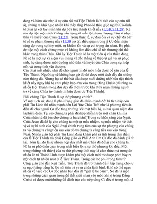 động và hàm súc như là sự cứu rỗi mà Tiệc Thánh là bí tích của sự cứu rỗi
ấy, chúng ta khó ngạc nhiên khi thấy rằng Phao-lô thúc giục người Cô-rinh-
tô phải tự xét lấy mình khi dự bữa tiệc thánh khiết nầy (ICo1Cr 11:28). Kẻ
nào dự tiệc một cách không cẩn trọng sẽ mắc tội phạm thượng, làm sỉ nhục
thân và huyết của Chúa (11:27). Trong thực tế, sự đau ốm và sự chết đã bày
tỏ về sự phạm thượng nầy (11:30 trở đi), điều quan trọng là Cơ đốc nhân
cùng dự trong sự hiệp một, sự khiêm tốn và sự coi trọng lẫn nhau. Họ phải
dự tiệc một cách chừng mực và không làm điều chi để tổn thương chi thể
khác trong thân Chúa. Khi ấy Tiệc Thánh sẽ là một tiên vị của thiên đàng.
Nó sẽ là một sự kỷ niệm vui mừng và đắc thắng về thập tự giá và sự phục
sinh, họ cùng được nuôi dưỡng nhờ thân và huyết của Chúa trong sự hiệp
một và trong tình yêu thương.
Cần phải mất nhiều năm để cho người tín đồ mới hiểu được bề sâu của lễ
Tiệc Thánh. Người ấy sẽ không bao giờ đo dò được một cách đầy đủ những
năm tháng đó. Nhưng họ có thể bắt đầu được nuôi dưỡng nhờ bữa tiệc thánh
khiết nầy ngay khi họ chịu phép báp-têm vào trong Đấng Christ (dù rằng có
nhiều Hội Thánh mong đợi dạy dỗ thêm trước khi thừa nhận những người
trở về cùng Chúa trở thành tín hữu được dự Tiệc Thánh).
Phải chăng Tiệc Thánh là sự thờ phượng chính?
Về mặt lịch sử, đúng là phái Công giáo đã nhấn mạnh đến bí tích nầy còn
phái Tin Lành thì nhấn mạnh đến Lời Đức Chúa Trời như là phương tiện ân
điển để cho người Cơ đốc tăng trưởng. Về mặt biểu lộ, cả hai quan niệm đều
là phiến diện. Tại sao chúng ta phải đi khập khễnh trên một chân khi mà
Chúa nhân từ đã ban cho chúng ta hai chân? Trong sự khôn sáng của Ngài,
Chúa Jesus đã để lại cho chúng ta một sự mầu nhiệm, sự mầu nhiệm về thân
vị và sự hi sinh của Ngài, ở tại chính trung tâm của sự thờ phượng của chúng
ta, và chúng ta càng tiến sâu vào đó thì chúng ta càng tiến sâu vào trong
Ngài. Nhiều giáo hội phái Tin Lành đang khám phá ra tính trung tâm điểm
của lễ Tiệc Thánh mà phái Công giáo và Phái Anh Em Cơ đốc đã đánh giá từ
lâu. Tóm lại, đó là sự nhóm họp duy nhất mà Chúa đã để lại cho chúng ta.
Nó là sự phô diễn quan trọng nhất biểu lộ ra sự thờ phượng Cơ đốc. Một
trong những nét thú vị của sự thờ phượng thời nay là cách thức mà trong đó
nhiều ân tứ Thánh Linh được khám phá một cách mới mẻ được phơi bày ra
một cách tự nhiên nhất ở lễ Tiệc Thánh. Trong các hệ phái trong tầm từ
Công giáo cho đến Ngũ Tuần, Tiệc Thánh đã trở thành điểm tập trung cho sự
ca ngợi bằng tiếng lạ, lời nói tiên tri và sự chữa lành bịnh. Khó có thể ngạc
nhiên về việc các Cơ đốc nhân ban đầu đã “giữ lễ bẻ bánh”. Nó đã là một
trong những cách quan trọng để thắt chặt nhau vào một thân ở trong Đấng
Christ và được nuôi dưỡng để đánh trận cho nếp sống Cơ đốc ở trong một xã
 