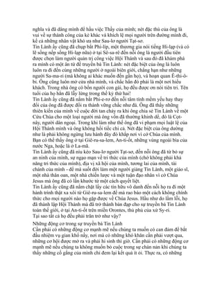 nghĩa và đã dâng mình để hầu việc Thầy của mình; nét đặc thù của ông là
vui về sự thành công của kẻ khác và khích lệ mọi người trên đường mình đi,
kể cả những nhân vật khó ưa như Sau-lơ người Tạt-sơ.
Tin Lành ấy cũng đã chụp bắt Phi-líp, một thương gia nói tiếng Hi-lạp (và có
lẽ sống nếp sống Hi-lạp nữa) ở tại Sê-sa-rê đến nỗi ông là người đầu tiên
được chọn làm người quản trị công việc Hội Thánh và sau đó đã khám phá
ra mình có một ân tứ để truyền bá Tin Lành: nét đặc biệt của ông là luôn
luôn ra đi đến cùng những người ở ngoài biên giới, chẳng hạn như những
người Sa-ma-ri (mà không ai khác muốn đến gần họ), và hoạn quan Ê-thi-ô-
bi. Ông cũng luôn mở cửa nhà mình, và chắc hẳn đó phải là một nơi hiếu
khách. Trong nhà ông có bốn người con gái, họ đều được ơn nói tiên tri. Tên
tuổi của họ hẳn đã lẫy lừng trong thế kỷ thứ hai!
Tin Lành ấy cũng đã nắm bắt Phi-e-rơ đến nỗi tâm tính mềm yếu hay thay
đổi của ông đã được đổi ra thành vững chắc như đá. Ông đã thấy những
thiên kiến của mình về cuộc đời tan chảy ra khi ông chia sẻ Tin Lành về một
Cứu Chúa cho một loại người mà ông vốn đã thường khinh dể, đó là Cọt-
nây, người dân ngoại. Trong khi làm như thế ông đã vi phạm mọi luật lệ của
Hội Thánh mình và ông không hối tiếc chi cả. Nét đặc biệt của ông dường
như là phải không ngừng lưu hành đây đó khắp nơi vì cớ Chúa của mình.
Bạn có thể thấy ông ở tại Giê-ru-sa-lem, An-ti-ốt, những vùng ngoài bìa của
nước Nga, hoặc là ở La-mã.
Tin Lành ấy cũng đã níu kéo Sau-lơ người Tạt-sơ, đến nỗi ông đã từ bỏ sự
an ninh của mình, sự ngạo mạn về tri thức của mình (chớ không phải khả
năng tri thức của mình), địa vị xã hội của mình, tương lai của mình, tài
chánh của mình - để mà suốt đời làm một người giảng Tin Lành, một giáo sĩ,
một nhà thân oan, một nhà chiến lược và một tuận đạo nhân vì cớ Chúa
Jesus mà ông đã có lần khước từ một cách quyết liệt.
Tin Lành ấy cũng đã nắm chặt lấy các tín hữu vô danh đến nỗi họ ra đi một
hành trình thật xa xôi từ Giê-ru-sa-lem để mà rao báo một cách không chính
thức cho mọi người nào họ gặp được về Chúa Jesus. Hầu như do lầm lỗi, họ
đã thành lập Hội Thánh mà đã trở thành bàn đạp cho sự truyền bá Tin Lành
toàn thế giới, ở tại An-ti-ốt trên miền Orontes, thủ phủ của xứ Sy-ri.
Tại sao tất cả họ đều phải trăn trở như vậy?
Những động cơ trong sự truyền bá Tin Lành
Cần phải có những động cơ mạnh mẽ nếu chúng ta muốn có can đảm để bắt
đầu nhiệm vụ gian khổ nầy, nơi mà có những khó khăn cần phải vượt qua,
những cơ hội được mở ra và phải hi sinh thì giờ. Cần phải có những động cơ
mạnh mẽ nếu chúng ta không muốn bỏ cuộc trong sự chán nản khi chúng ta
thấy những cố gắng của mình chỉ đem lại kết quả ít ỏi. Thực ra, có những
 