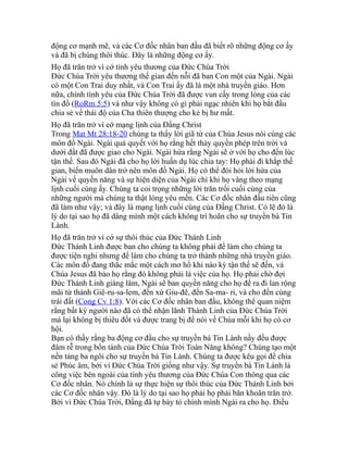 động cơ mạnh mẽ, và các Cơ đốc nhân ban đầu đã biết rõ những động cơ ấy
và đã bị chúng thôi thúc. Đây là những động cơ ấy.
Họ đã trăn trở vì cớ tình yêu thương của Đức Chúa Trời
Đức Chúa Trời yêu thương thế gian đến nỗi đã ban Con một của Ngài. Ngài
có một Con Trai duy nhất, và Con Trai ấy đã là một nhà truyền giáo. Hơn
nữa, chính tình yêu của Đức Chúa Trời đã được vun cấy trong lòng của các
tín đồ (RoRm 5:5) và như vậy không có gì phải ngạc nhiên khi họ bắt đầu
chia sẻ về thái độ của Cha thiên thượng cho kẻ bị hư mất.
Họ đã trăn trở vì cớ mạng lịnh của Đấng Christ
Trong Mat Mt 28:18-20 chúng ta thấy lời giã từ của Chúa Jesus nói cùng các
môn đồ Ngài. Ngài quả quyết với họ rằng hết thảy quyền phép trên trời và
dưới đất đã được giao cho Ngài. Ngài hứa rằng Ngài sẽ ở với họ cho đến lúc
tận thế. Sau đó Ngài đã cho họ lời huấn dụ lúc chia tay: Họ phải đi khắp thế
gian, biến muôn dân trở nên môn đồ Ngài. Họ có thể đòi hỏi lời hứa của
Ngài về quyền năng và sự hiện diện của Ngài chỉ khi họ vâng theo mạng
lịnh cuối cùng ấy. Chúng ta coi trọng những lời trăn trối cuối cùng của
những người mà chúng ta thật lòng yêu mến. Các Cơ đốc nhân đầu tiên cũng
đã làm như vậy; và đây là mạng lịnh cuối cùng của Đấng Christ. Có lẽ đó là
lý do tại sao họ đã dâng mình một cách không trì hoãn cho sự truyền bá Tin
Lành.
Họ đã trăn trở vì cớ sự thôi thúc của Đức Thánh Linh
Đức Thánh Linh được ban cho chúng ta không phải để làm cho chúng ta
được tiện nghi nhưng để làm cho chúng ta trở thành những nhà truyền giáo.
Các môn đồ đang thắc mắc một cách mơ hồ khi nào kỳ tận thế sẽ đến, và
Chúa Jesus đã bảo họ rằng đó không phải là việc của họ. Họ phải chờ đợi
Đức Thánh Linh giáng lâm, Ngài sẽ ban quyền năng cho họ để ra đi lan rộng
mãi từ thành Giê-ru-sa-lem, đến xứ Giu-đê, đến Sa-ma- ri, và cho đến cùng
trái đất (Cong Cv 1:8). Với các Cơ đốc nhân ban đầu, không thể quan niệm
rằng bất kỳ người nào đã có thể nhận lãnh Thánh Linh của Đức Chúa Trời
mà lại không bị thiêu đốt và được trang bị để nói về Chúa mỗi khi họ có cơ
hội.
Bạn có thấy rằng ba động cơ đầu cho sự truyền bá Tin Lành nầy đều được
đâm rễ trong bổn tánh của Đức Chúa Trời Toàn Năng không? Chúng tạo một
nền tảng ba ngôi cho sự truyền bá Tin Lành. Chúng ta được kêu gọi để chia
sẻ Phúc âm, bởi vì Đức Chúa Trời giống như vậy. Sự truyền bá Tin Lành là
công việc bên ngoài của tình yêu thương của Đức Chúa Con thông qua các
Cơ đốc nhân. Nó chính là sự thực hiện sự thôi thúc của Đức Thánh Linh bởi
các Cơ đốc nhân vậy. Đó là lý do tại sao họ phải họ phải băn khoăn trăn trở.
Bởi vì Đức Chúa Trời, Đấng đã tự bày tỏ chính mình Ngài ra cho họ. Điều
 