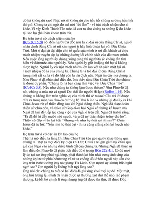 đó há không đủ sao? Phải, nó sẽ không đủ cho hầu hết chúng ta dùng hầu hết
thì giờ. Chúng ta chỉ ngồi đó mà nói “tốt lắm” - và trút trách nhiệm cho ai
khác. Vì vậy Kinh Thánh Tân ước đã đưa ra cho chúng ta những lý do khác
tại sao họ phải băn khoăn trăn trở.
Họ trăn trở vì cớ trách nhiệm của họ
IICo 2Cr 5:20 nói đến người Cơ đốc như là vị đại sứ của Đấng Christ, người
nhân danh Đấng Christ nài xin người ta hãy hoà thuận lại với Đức Chúa
Trời. Một vị đại sứ đại diện cho tổ quốc của mình ở nơi đất khách và chịu
trách nhiệm truyền đạt lại những đường lối chính sách của đất nước mình.
Nếu cuộc sống người ấy không xứng đáng thì người ta sẽ không cần tìm
hiểu về đất nước của người ấy. Nếu người ấy giữ im lặng thì họ sẽ không
được nghe. Người ấy có một trách nhiệm lớn lao với tư cách một đại sứ.
Trách nhiệm đó là của chúng ta. Chúng ta là toà đại sứ của Đấng Christ
trong một đất xa lạ và đôi khi còn là thù địch nữa. Ngài tin cậy nơi chúng ta.
Như Phao-lô đã phản ánh điều đó, ông thấy rằng Đức Chúa Trời cho chúng
ta được dự phần. “Chúng tôi là bạn cùng làm việc với Đức Chúa Trời”
(ICo1Cr 3:9). Nếu như chúng ta không làm được thì sao? Như Phao-lô đã
nói, chúng ta mắc nợ cả người Do-thái lẫn người Hi-lạp (RoRm 1:14). Nếu
chúng ta không làm tròn nghĩa vụ của mình thì sẽ ra sao? Câu trả lời được
đưa ra trong một câu chuyện ở trong bộ Thứ Kinh về những gì đã xảy ra khi
Chúa Jesus trở về thiên đàng sau khi Ngài thăng thiên. Ngài đã được đoàn
thiên sứ chào đón, và thiên sứ Gáp-ri-ên hỏi Ngài về những kế hoạch mà
Ngài đã làm để tiếp tục công việc của Ngài ở trên đất. Ngài đã trả lời rằng:
“Ta đã để lại đấy mười một người, và ta đã ủy thác nhiệm trêny cho họ”.
Thiên sứ Gáp-ri-ên lại hỏi: “Nhưng nếu như họ thất bại thì sao?”. Chúa
Jesus đã trả lời: “Nếu như họ thất bại - thì ta cũng chẳng còn kế hoạch nào
khác.”
Họ trăn trở vì cớ đặc ân lớn lao của họ
Thật là một điều lạ lùng khi Đức Chúa Trời kêu gọi người khác thông qua
chúng ta. Thật là một điều kỳ diệu khi Đức Chúa Trời gửi gắm hạt châu quí
giá của Ngài vào nhưng chiếc bình đất của chúng ta. Nhưng Ngài đã thực sự
làm điều đó. Phao-lô đã phân tích điều đó ở trong IICo 2Cr 4:1. Có đủ mọi
lý do tại sao ông phải ngã lòng, phải thành kẻ hèn nhát trong ánh sáng của
những áp lực từ phía bên trong và từ sự chống đối ở bên ngoài xảy đến cho
ông trên bước đường ông rao giảng Tin Lành. Con người ấy không biết nghỉ
ngơi sao? Con người ấy không biết ngã lòng sao?
Ông nói cho chúng ta biết có hai điều đã giữ ông khỏi mọi sự đó. Một mặt,
ông hồi tưởng lại mình đã nhận được sự thương xót như thế nào. Kẻ phạm
thượng, kẻ bắt bớ chính là ông nhưng ông đã được tha thứ, đã được Đức
 