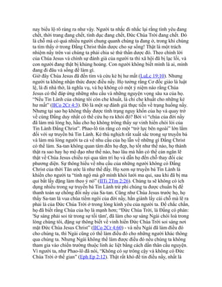 nay biểu lộ rõ ràng ra như vậy. Người ta nhắc đi nhắc lại rằng tình yêu đang
chết, thời trang đang chết, tình dục đang chết, Đức Chúa Trời đang chết. Đó
là chỗ mà có quá nhiều người chung quanh chúng ta đang ở, trong khi chúng
ta tìm thấy ở trong Đấng Christ thần dược cho sự sống! Thật là một trách
nhiệm nấy trên vai chúng ta phải chia sẻ thứ thần dược đó. Theo chính lời
của Chúa Jesus và chính sự đánh giá của người ta thì xã hội đã bị lạc lối, và
con người đang thật bị khủng hoảng. Con người không biết mình là ai, mình
đang đi đâu và sống để làm gì.
Giờ đây Chúa Jesus đã đến tìm và cứu kẻ bị hư mất (LuLc 19:10). Nhưng
người ta không nhận thức được điều nầy. Họ tưởng rằng Cơ đốc giáo là luật
lệ, là đi nhà thờ, là nghĩa vụ, và họ không có một ý niệm nào rằng Chúa
Jesus có thể đáp ứng những nhu cầu và những nguyện vọng sâu xa của họ.
“Nếu Tin Lành của chúng tôi còn che khuất, là chỉ che khuất cho những kẻ
hư mất” (IICo 2Cr 4:3). Đó là một sự đánh giá thực tiễn về trạng huống nầy.
Nhưng tại sao họ không thấy được tình trạng nguy khốn của họ và quay trở
về cùng Đấng duy nhất có thể cứu họ ra khỏi đó? Bởi vì “chúa của đời nầy
đã làm mù lòng họ, hầu cho họ không trông thấy sự vinh hiển chói lói của
Tin Lành Đấng Christ”. Phao-lô tin rằng có một “trở lực bên ngoài” lớn lắm
đối với sự truyền bá Tin Lành. Kẻ thù nghịch rất xuất sắc trong sự truyền bá
và làm mù lòng người ta cả về nhu cầu của họ lẫn về những gì Đấng Christ
có thể làm. Sa-tan không quan tâm đến họ đẹp, họ tốt như thế nào, họ thành
thật ra sao hay họ mộ đạo như thế nào, bao lâu mà hắn có thể cản ngăn lẽ
thật về Chúa Jesus chiếu rọi qua tâm trí họ và dẫn họ đến chỗ thay đổi các
phương diện. Sự thông hiểu về nhu cầu của những người không có Đấng
Christ của thời Tân ước là như thế đấy. Họ xem sự truyền bá Tin Lành là
khiến cho người ta “tỉnh ngộ mà gỡ mình khỏi lưới ma quỉ, sau khi đã bị ma
quỉ bắt lấy đặng làm theo ý nó” (IITi 2Tm 2:26). Chúng ta sẽ không có ích
dụng nhiều trong sự truyền bá Tin Lành trừ phi chúng ta được chuẩn bị để
thanh toán sự chống đối nầy của Sa-tan. Cũng như Chúa Jesus trước họ, họ
thấy Sa-tan là vua chúa tiếm ngôi của đời nầy, hắn giành lấy cái chỗ mà lẽ ra
phải là của Đức Chúa Trời ở trong lòng kính yêu của người ta. Để chắc chắn,
họ đã biết rằng Chúa của họ là mạnh hơn; “Đức Chúa Trời, là Đấng có phán:
'Sự sáng phải soi từ trong sự tối tăm', đã làm cho sự sáng Ngài chói loà trong
lòng chúng tôi, đặng sự thông biết về vinh hiển Đức Chúa Trời soi sáng nơi
mặt Đức Chúa Jesus Christ” (IICo 2Cr 4:60) - và nếu Ngài đã làm điều đó
cho chúng ta, thì Ngài cũng có thể làm điều đó cho những người khác thông
qua chúng ta. Nhưng Ngài không thể làm được điều đó nếu chúng ta không
tham gia vào chiến trường thuộc linh ác liệt bằng cách dấn thân cầu nguyện.
Vì người ta, như Phao-lô đã nói, “Không có sự trông cậy và không có Đức
Chúa Trời ở thế gian” (Eph Ep 2:12). Thật rất khó để tin điều nầy, nhất là
 