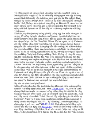 với những người có sức quyến rũ và những bạn hữu của chính chúng ta.
Nhưng tôi chắc rằng đã có lần tôi nhìn thấy những người như vậy ở chung
quanh tôi đã bị hư mất, vốn ở dưới sự kiểm soát của Kẻ Thù nghịch đã cố
tâm giữ họ cách xa Đấng Christ - và rồi khi ấy niềm khát vọng về sự truyền
bá Tin Lành đã được nhen nhúm ở trong lòng tôi. Điều đó đã xảy ra hơn hai
mươi năm về trước, và nó vẫn còn là một trong những đòn bẩy mạnh mẽ ở
trên ý chí lãnh đạm của tôi để thúc đẩy tôi ra đi trong sự phục vụ với lòng
yêu thương.
Dĩ nhiên, đây là một trong những giáo lý không hợp thời nhất, nhưng nó là
sự dạy dỗ không thể nghi vấn được của Tân ước. Nó nói đến hai khu vực:
miền tối tăm và miền ánh sáng. Nó nói đến hai quyền lực: quyền lực của Sa-
tan và quyền lực của Đức Chúa Trời. Nó nói đến hai người cai trị: Chúa của
đời nầy và Đức Chúa Trời Toàn Năng. Nó nói đến hai con đường: đường
rộng dẫn đến sự huỷ diệt và đường hẹp dẫn đến sự sống. Nó nói đến hai sự
lựa chọn: chọn Đấng Christ hay chọn chống nghịch Ngài. Nó nói đến hai
nhóm: lúa mì và cỏ lùng, người khôn và kẻ dại, ở trong hay ở ngoài tiệc yến
lớn, có Đấng Christ hoặc không có Đấng Christ. Không có vùng đất trung
lập. Đó chính là điều đã thúc đẩy Phao-lô và các nhà truyền giáo ban đầu
bước vào trong một sự phục vụ không trì hoãn. Họ đã có một sự nhận biết rõ
ràng, không lãng mạn về nhu cầu lớn lao của những người chưa được tiếp
xúc với Đức Chúa Trời. Đại Tướng Booth, người sáng lập Cứu Thế Quân đã
bị xúc phạm cùng một nhận thức như vậy bởi một người vô thần, người nầy
đã nói rằng: “Nếu tôi đã tin điều mà người Cơ đốc các anh tin thì tôi sẽ bò
khắp nước Anh bằng đôi tay và đầu gối, nếu cần, để nói cho người ta biết về
điều đó”. Một khi bạn đã bị nắm chặt bởi nhu cầu của những người chưa biết
đến Chúa Jesus Christ của bạn, thì bạn sẽ không cần động cơ nào khác để
rao giảng Tin Lành với mọi sức mạnh bạn hoạch định được.
Họ trăn trở vì nó đem lại niềm vui
Những Cơ đốc nhân ban đầu ấy đã thấy rằng không có niềm vui nào giống
như nó. Hãy lắng nghe khúc Kinh Thánh ITe1Tx 1:5-6: “Vả, đạo Tin Lành
chúng tôi đã rao truyền cho anh em không những bằng lời nói thôi, lại cũng
bằng quyền phép, Đức Thánh Linh, và sức mạnh của sự tin quyết nữa... Anh
em... lấy sự vui vẻ của Đức Thánh Linh mà tiếp nhận đạo giữa lúc nhiều sự
khốn khó”. Niềm vui ở trong lòng của những người tin Chúa cũng đã có ở
trong các nhà truyền giáo nữa. “Vì... Sự vui mừng... của chúng tôi là gì? Há
chẳng phải là anh em... sao?” (ITe1Tx 2:19). Hoặc chúng ta hãy lắng nghe
lời mở đầu đầy cảm động của IGi1Ga 1:1 - đó là lời làm chứng cá nhân thật
cảm động của Giăng về Ngôi Lời đã trở nên xác thịt (“điều mắt chúng tôi đã
thấy... và tay chúng tôi đã rờ”). Tại sao ông đã cao rao điều đó? “hầu cho anh
 