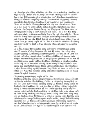 em cũng được giao thông với chúng tôi... hầu cho sự vui mừng của chúng tôi
được đầy dẫy”. Hoặc, như IIIGiăng 4 đã nêu ra: “Tôi nghe con cái tôi làm
theo lẽ thật thì không còn có sự gì vui mừng hơn”. Ông hoàn toàn nói đúng.
Không có niềm vui vào giống như vầy. Tuần trước tôi đã gặp một điều thật
ngạc nhiên. Tôi được tiễn lên phi cơ ở tại Toronto bởi một cô gái người
Ghana mà tôi đã dẫn đến cùng Đấng Christ bảy năm về trước ở tại Ghana.
Đó là một niềm vui khôn xiết cho cả hai chúng tôi. Đêm hôm qua, tôi đi
nhóm thì có một người đàn ông Trung Hoa đến gặp tôi. Tôi đã có niềm vui
về việc giới thiệu ông ta cho Chúa năm năm trước. Thật là một điều đáng
kinh ngạc, vì đây là Vancouver,tôi gặp ông ta lần cuối cùng ở Derby! Nhưng
niềm vui ấy thật trinh nguyên và sâu đậm. Tôi tin rằng nó là niềm vui lớn
nhất ở trong thế gian nầy. Thành thật mà nói, đó là một trong những lý do tại
sao tôi tham gia vào sự truyền bá Tin Lành. Các Cơ đốc nhân ban đầu dường
như đã truyền bá Tin Lành vì lý do nầy nữa. Không có niềm vui nào giống
như vậy.
Đó là bảy động cơ đã bùng cháy trong tâm tình và lương tâm của những
môn đồ ban đầu. Chúng đáng được cân nhắc kỹ lưỡng. Nếu chúng bùng
sáng trong chúng ta, thì chúng ta sẽ tham gia vào việc chia sẻ Tin Lành cho
tới phút cuối cùng của đời mình. Nếu không, thì không có phương pháp
đáng kể nào (mà chúng ta sẽ xem xét bây giờ) đem lại kết quả tốt cả. Nan đề
lớn nhất trong sự truyền bá Phúc âm không phải là tìm ra các phương pháp
(ở đâu có ý chí thì ở đó sẽ có phương cách), nhưng là được thôi thúc. Nếu
gương mẫu của Ba Ngôi thánh, đặc ân và trách nhiệm được nấy trên chúng
ta, nhu cầu của những người không có Đấng Christ, và niềm vui khôn tả của
sự hầu việc Ngài theo cách nầy không làm cảm động chúng ta thì tôi chẳng
biết có điều gì sẽ làm được.
Các phương pháp trong sự truyền bá Tin Lành
Tôi không chắc rằng bàn đến các phương pháp là việc quan trọng. Một mặt,
các Cơ đốc nhân ban đầu đã không có điều chi phi thường ở trong lãnh vực
nầy. Mặt khác, thật vô ích để cho rằng những Cơ đốc nhân không truyền bá
Tin Lành bởi vì họ không biết phải làm điều gì. Không phải sự không biết
nhưng là sự thôi thúc mới là nan đề. Hội Thánh ngày nay có đầy dẫy các
phương pháp truyền bá Tin Lành (cùng với các khoá huấn luyện và các buổi
hội thảo) nhưng đã chẳng làm được gì nhiều. Không có đủ lửa ở trong lòng.
Một khi lửa bùng lên ở đó thì người ta sẽ tìm ra phương pháp. Tôi thấy trong
Hội chúng của chúng tôi những người truyền bá Tin Lành giỏi nhất là những
người làm một Cơ đốc nhân trong thời gian ngắn nhất (những người vừa
mới tin Chúa) - họ chưa bị hư hỏng do việc tham dự các khoá học về truyền
bá Tin Lành hay là do việc đọc các tài liệu hướng dẫn thích hợp! Tôi còn
 