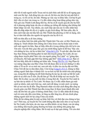 nhớ rất rõ một người miền Texas mô tả cách thức anh đã lái xe đi ngang qua
một cơn lốc bụi. Anh đóng kín các cửa sổ, bít kín các khe hở mà anh biết ở
trong xe, và rồi cứ lái, lái mãi. Nhưng sự việc xảy ra khác hẳn. Cát bụi bị gió
thổi vẫn cứ chui vào trong xe. Cơ đốc nhân cũng hoạt động giống như vậy.
Nếu gió của Thánh Linh đang thổi họ, thì họ sẽ đi xuyên qua dù cho họ biết
rất ít phương pháp hoặc dù cho có những sự chống đối dường như không thể
thâm nhập vào nổi. Tuy nhiên, các cách tiếp cận mà các Cơ đốc nhân ban
đầu đã chấp nhận thì rất có ý nghĩa và gây kích động. Để làm mẫu, đây là
tám cách tiếp cận mà hầu hết các Hội Thánh địa phương có thể sử dụng, nếu
họ có tâm tình dầu cho nguồn tài nguyên của họ rất ít ỏi.
Mỗi tín hữu đều ra đi làm chứng.
Đó là sự khác biệt lớn nhất giữa Hội Thánh thời Tân ước và Hội Thánh của
chúng ta. Trách nhiệm làm chứng cho Chúa Jesus của họ hoàn toàn ở trên
mỗi một người tín hữu. Bạn sẽ thấy điều đó ở trong những tiểu tiết lạ kì của
Tân ước: Giu-đe thúc giục độc giả của mình bằng ngôn từ đồ hoạ “hãy cứu
vớt những kẻ kia, rút họ ra khỏi lửa” (Giu Gd 1:23). Ti-mô-thê, dầu bản tính
hay thẹn thùng chớ không phải là một nhà truyền giảng Tin Lành, dù sao
cũng được truyền phải"làm việc của người giảng Tin Lành” và “giảng đạo,
cố khuyên, bất luận gặp thời hay không gặp thời” (IITi 2Tm 4:5,2). Bạn có
thể tìm thấy điều đó ở những nơi khác nữa. Trong ITe1Tx 1:8, ông Phao-lô
vui mừng rằng đạo của Đức Chúa Trời đã được đồn ra từ nơi những Cơ đốc
nhân ở Tê-sa-lô- ni-ca mới mẻ, non nớt nầy và đức tin của họ đặt nơi Đức
Chúa Trời đã lan ra như đám cháy. Còn trong Cong Cv 8:1,4, chúng ta thấy
những người lãnh đạo ở thành Giê- ru-sa-lem sợ hãi ẩn mình trên một phòng
cao, trong khi đó những tín đồ bình thường bị tản lạc do một sự bắt bớ xuất
phát từ sự chết của Ê-tiên. Họ đã làm gì? Họ đã đi khắp nơi rao truyền Tin
lành. Đó là chức vụ của mỗi tín hữu ở trong thời đó. Truyền bá Tin Lành là
sự bàn tán tự nhiên về Tin Lành. Nó được các Cơ đốc nhân tham gia một
cách tự nhiên, một cách liên tục, một cách dễ dàng và một cách vui mừng
bất cứ nơi nào họ đi đến. Ông Harnack nhận xét một cách đúng đắn rằng sự
truyền giáo của Hội Thánh ban đầu trong thực tế được hoàn thành đến một
mức độ lớn bởi các giáo sĩ không chính thức. Các Cơ đốc nhân đã đi dong
ruổi từ xóm nầy đến xóm khác, từ làng nọ đến làng kia, để mà chinh phục
những người mới trở lại cùng Chúa của mình.
Điều đó há chẳng phải là một sự khác biệt lớn với thời đại của chúng ta hay
sao? Thời nay, sự truyền bá Tin Lành không đều đặn (nếu như có sự truyền
bá Tin Lành), tốn kém, do các mục sư điều khiển và tuỳ thuộc vào tài năng
của những nhà truyền giảng thường trú hoặc của những nhà giảng đạo
chuyên nghiệp đến viếng thăm. Đó là một sự rồ dại quá chừng. Tôi còn nhớ
 