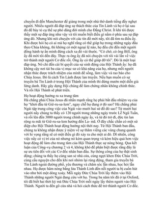 chuyến đi đến Manchester để giảng trong một nhà thờ danh tiếng đầy nghẹt
người. Nhiều người đã đáp ứng sự thách thức của Tin Lành và họ ở lại sau
đó để bày tỏ cụ thể sự phó dâng đời mình cho Đấng Christ. Ít khi tôi được
thấy một sự đáp ứng như vậy và tôi muốn biết điều gì nằm ở phía sau sự đáp
ứng đó. Nhưng khi nói chuyện với các tín đồ mới nầy, tôi đã tìm ra điều ấy.
Khi được hỏi họ có ai mà họ nghĩ rằng có thể giúp họ trong những ngày đầu
theo Chúa không, thì không có một ngoại lệ nào, họ đều chỉ đến một người
đồng hành tự ẩn mình đứng cách xa đó vài thước. “Có chớ, có ông Bill, ông
ấy đã mời tôi đến đây. Thực ra ông ấy đã nói chuyện với tôi vài lần về việc
trở thành một người Cơ đốc rồi. Ông ấy có thể giúp đỡ tôi”. Đó là một loại
đáp ứng. Nó chỉ đến cái bí quyết của sự sinh động của Hội Thánh ấy: họ đã
không cậy nơi tài ba của vị mục sư có khả năng của họ, nhưng mỗi người
nhận thức được trách nhiệm của mình để sống, làm việc và rao báo cho
Chúa Jesus. Đó là cách Tin Lành được lan truyền. Nếu bạn muốn có sự
truyền bá Tin Lành ở trong Hội Thánh của mình thì đừng mướn một diễn giả
lừng danh. Hãy gây dựng Hội chúng để làm chứng nhân không chính thức.
Và rồi Hội Thánh sẽ phát triển.
Họ hoạt động hướng ra xa trung tâm
Há chẳng phải Chúa Jesus đã nhấn mạnh rằng họ phải bắt đầu nhiệm vụ của
họ “khởi đầu từ Giê-ru-sa-lem”, ngay chỗ họ đang ở đó sao? Há chẳng phải
Ngài tập trung công việc của Ngài vào mười hai sứ đồ đó sao? Từ mười hai
người nầy chúng ta thấy có 120 người trong những ngày trước Lễ Ngũ Tuần,
và rồi lên đến 3000 người trong chính ngày ấy, và từ đó trở đi, đức tin lan
rộng ra mãi từ Giê-ru-sa-lem hướng đến La- mã. Ở đây chắc chắn có một sứ
điệp cho Hội Thánh hoạt động hướng nội thời nay. Từ Hội Thánh ban đầu,
chúng ta không nhận được ý niệm về sự thăm viếng các vùng chung quanh
với hi vọng rằng sẽ có một điều gì đó xảy ra cho một ai đó. Dĩ nhiên, công
việc nầy có vị trí của nó nhưng nó kém quan trọng và kém hiệu quả hơn việc
hoạt động để làm cho trung tâm của Hội Thánh thực sự nóng bỏng. Qua kết
luận của Công-vụ chương 2 và 4, không khó để phân biệt được rằng đây là
sự ưu tiên đối với các Cơ đốc nhân ban đầu. Sự thông công của họ thật sinh
động; chúng ta thấy họ cùng san sẻ nhà cửa, cùng ngợi khen Đức Chúa Trời,
cùng cầu nguyện cho đến khi nơi nhóm lại rúng động, tham gia truyền bá
Tin Lành ngoài đường phố, yêu thương và chăm sóc lẫn nhau, học hỏi lẫn
nhau. Họ được hâm nóng bằng lửa Thánh Linh đến nỗi người ta bị cuốn hút
vào như bởi một dòng xoáy. Mỗi ngày Đức Chúa Trời lấy thêm vào Hội
Thánh những người Ngài đang cứu vớt họ. Trong ba năm tôi đã ở tại Oxford,
tôi đã biết hai thời kỳ mà Đức Chúa Trời mỗi ngày lấy thêm người vào Hội
Thánh. Người ta đến gõ cửa nhà và hỏi cách thức để trở thành người Cơ đốc.
 