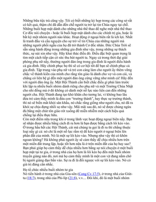 Những bữa tiệc trà cũng vậy. Tôi có biết những kỳ họp trong các công sở rất
có kết quả, thậm chí đã dẫn đến chỗ người ta trở lại tin Chúa ngay tại chỗ.
Những buổi họp mặt dành cho những nhà thể thao để nghe một nhà thể thao
Cơ đốc nói chuyện - hoặc là buổi họp mặt dành cho các chính trị gia, hoặc là
bất kỳ một nhóm người nào khác. Hoạt động ở ngoại biên rất là ích lợi. Nhất
là tranh đấu và cầu nguyện cho sự trở về tin Chúa của những người mà
những người phối ngẫu của họ đã trở thành Cơ đốc nhân. Đức Chúa Trời sẽ
sẵn sàng hành động trong những gia đình như vậy, trong những sự thách
thức, sự nài xin như vậy. Hãy khai thác điều đó. Điều đặc biệt quan trọng là
tìm một cách tiếp cận có sức thu hút người ta. Ngay cả trong thời đại giải
phóng phụ nữ nầy, thường người đàn ông trong gia đình là người điều hành
cả gia đình. Hãy chinh phục họ thì sẽ có cơ hội tốt để bạn sẽ chinh phục cả
gia đình. Tập trung vào phụ nữ và trẻ con càng làm cho người ấy thêm vững
chắc về thành kiến của mình cho rằng tôn giáo là dành cho vợ và con cái, và
chẳng có liên hệ gì đến một người đàn ông cứng vững như mình cả! Hãy đến
với người đàn ông ấy. Một Hội Thánh cần biết chắc điều gì phải làm trước
khi lập ra nhiều buổi nhóm dành riêng cho phụ nữ và một Trường Chúa Nhật
cho nhi đồng mà ở đó không có dành một nỗ lực nào liên can đến những
người cha. Hội Thánh đang tạo khó khăn cho tương lai, vì không bao lâu
đứa trẻ cảm thấy mình là đứa con “trưởng thành”, hay thực sự trưởng thành,
thì nó sẽ biến mất khỏi sân khấu, nó chắc rằng giống như người cha, nó đã ra
khỏi sự chịu đựng nhồi sọ như vậy. Mãi mãi sau đó, nó sẽ được chủng ngừa
đủ bằng một chút tôn giáo rót xuống để miễn nhiễm một cách hiệu quả
chống lại điều thực hữu.
Còn một điểm nữa trong khi ở trong lãnh vực hoạt động ngoại biên nầy. Bạn
sẽ nhận được nhiều bằng cách đi ra hơn là bạn được bằng cách lôi kéo vào.
Ở trong hầu hết các Hội Thánh, cái mà chúng ta gọi là đi ra thì chẳng thuộc
loại nầy gì cả: nó chỉ là một nỗ lực rầm rộ để kéo người ở ngoại biên lên
phần đất của mình. Nó là một sự lôi kéo vào. Nhưng như vậy thì có khôn
ngoan không? Há không phải người ấy sẽ cảm thấy dễ chịu nhiều hơn trên
một miền đất trung lập, hoặc tốt hơn nữa là ở trên miền đất của họ hay sao?
Bạn phải giúp họ cảm thấy dễ chịu nhiều hơn bằng sự nói chuyện ở một buổi
họp mặt tại tư gia, ở trong nhà của họ hơn là lôi kéo họ đến một buổi nhóm
truyền giảng nào đó, nơi mà họ cảm thấy mình là một con vịt đang nằm chờ
bị người giảng đạo bắn vào. Sự ra đi là đối ngược với sự lôi kéo vào. Nó có
giá trị đáng cân nhắc.
Họ tổ chức nhiều buổi nhóm tư gia
Nó tiến hành ở trong nhà của Gia-sôn (Cong Cv 17:5), ở trong nhà của Giút-
tu (18:7), trong nhà của Phi-líp (21:8), v.v.... Đôi khi, đó là một buổi nhóm
 