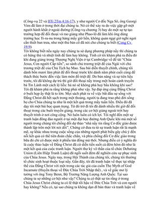 (Công-vụ 22 và IITi 2Tm 4:16-17), y như người Cơ đốc Nga Sô, ông Georgi
Vins đã làm ở trong thời đại chúng ta. Nó có thể xảy ra do việc gặp gỡ một
người hành khất ở ngoài đường (Công-vụ chương 3) hay do một sự tự tạo
trường hợp để đối thoại và rao giảng như Phao-lô đã làm khi ông dùng
trường học Ti-ra-nu trong hàng mấy giờ liền, không quản ngại giờ nghỉ ngơi
cần thiết ban trưa, như một thủ bản cổ đã nói cho chúng ta biết (Cong Cv
19:9).
Tôi không biết nếu ngày nay chúng ta sử dụng phương pháp nầy thì chúng ta
có hứng thú và nhiệt tình để làm hay không. Tình cờ tôi khám phá ra điều đó
khi đang giảng trong Thượng Nghị Viện ở tại Cambridge về đề tài “Chúa
Jesus, Con người Cấp tiến”, so sánh chủ trương triệt để của Ngài với chủ
trương triệt để của Chủ Tịch họ Mao. Sau bài diễn thuyết chính, chúng tôi
dành bốn mươi lăm phút để đối thoại trước khi dành năm phút cuối cùng để
thách thức bước đến việc làm môn đồ triệt để. Do bản năng và sự tiên liệu
trước, tôi đã không dự trù thì giờ đối thoại nầy trong một hoàn cảnh truyền
bá Tin Lành một cách lộ liễu: há nó sẽ không phá huỷ bầu không khí sao?
Tôi đã khám phá ra rằng không phải như vậy. Sự đáp ứng cùng Đấng Christ
ở buổi họp ấy thật là to lớn. Mọi sách phát ra về việc bắt đầu sự sống với
Đấng Christ đã hết sạch trong một thoáng, người ta đang trao phó đời sống
họ cho Chúa chúng ta như là một kết quả trong mấy tuần liền. Điều đó đã
dạy tôi một bài học quan trọng. Từ đó trở đi tôi đã dành nhiều thì giờ để đối
thoại trong các buổi truyền giảng, trong các cơ hội giảng ngoài trời hay
thuyết trình ở nơi công cộng. Nó luôn luôn có ích lợi. Tôi nghĩ đến một sự
tranh luận đông đảo người ở tại một đại học đường Anh Quốc khi mà một số
người trong chúng tôi chống đối dự thảo “nhà nầy tin rằng Cơ đốc giáo được
thành lập trên một lời nói dối”. Chứng cớ đưa ra từ sự tranh luận rất là mạnh
mẽ, sự khác nhau trong cuộc sống của những người phát biểu gây chú ý đến
nỗi kết quả có thể tiên đoán chắc chắn, và phía chống đối Cơ đốc giáo trong
bữa đó chỉ có được một ít phiếu tán đồng mà thôi. Nhưng điều có ý nghĩa đó
là cuộc thảo luận về Đấng Christ đã cứ diễn tiến suốt cả đêm hôm đó như là
một kết quả của cuộc tranh luận. Người thư ký vô thần của tổ chức Debating
Union (Liên Hiệp Tranh Luận) đã ngồi suốt đêm để nghiên cứu sự phục sinh
của Chúa Jesus. Ngày nay, trong Hội Thánh của chúng tôi, chúng tôi thường
tổ chức sinh hoạt thuộc loại nầy. Gần đây, tôi đã tranh luận về thực tại nhập
thể của Đấng Christ với một trong các tác giả của cuốn The Myth of God
Incarnate (Huyền thoại về Đức Chúa Trời Nhập thể) , và về giấc mơ lý
tưởng với ông Tony Benn, Bộ Trưởng Năng Lượng Anh Quốc. Tại sao
chúng ta sợ những cơ hội như vậy? Chúng ta có thật sự tin rằng ở trong
Chúa Jesus Christ chúng ta có lẽ thật tối hậu về Đức Chúa Trời và con người
hay không? Nếu có, tại sao chúng ta không dạn dĩ bàn thảo và tranh luận về
 