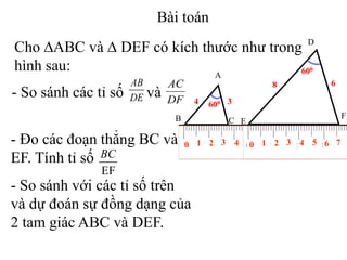 Cho ∆ABC và ∆ DEF có kích thước như trong
hình sau: A
B C
4 3600
D
E
F
8 6
600
0 1 2 3 4 98765 10
- So sánh các tỉ số và
AB
DE
AC
DF
- Đo các đoạn thẳng BC và
EF. Tính tỉ số
- So sánh với các tỉ số trên
và dự đoán sự đồng dạng của
2 tam giác ABC và DEF.
EF
BC
Bài toán
0 1 2 3 4 765
 