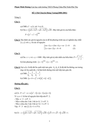Phạm Minh Hoàng-Cựu học sinh trường THCS Phong Châu-Phù Ninh-Phú Thọ
1
Đề 1:Thi Chuyên Hùng Vương(2000-2001)
Vòng 1:
Câu 1:
a).CMR: 3
6n n− với ∀ n≥ 0.
b).Cho ( )6 2 5 6 2 5x = + + − : 20 . Hãy tính giá trị của biểu thức:
( )
20005 7
1P x x= − +
Câu 2: Xác định các giá trị nguyên của m để hệ phương trình sau có nghiệm duy nhất
( ),x y với x, y là các số nguyên:
( 1). (3 1). 2 0 (1)
2 ( 2) 4 0 (2)
m x m y m
x m y
+ + + + − =⎧
⎨
+ + − =⎩
Câu 3:
a).Cho x y> và . 1000x y = . Hãy tính giá trị nhỏ nhất của biểu thức:
2 2
x y
P
x y
+
=
−
.
b).Giải phương trình : ( ) ( )
2000 2000
1 2 1x x− + − = .
Câu 4: Gọi a,b,c là độ dài ba cạnh một tam giác: , ,a b ch h h là độ dài ba đường cao tương
ứng với ba cạnh đó; r là bán kính đường tròn nộI tiếp tam giác đó.
a).CMR:
ah
1
+
bh
1
+
ch
1
=
r
1
.
b).CMR: ( ) ( )2 2 2 2
4. a b ca b c h h h+ + ≥ + + .
Hướng dẫn giải :
Câu 1:
a).Có: ( ) ( ) ( )3 2
. 1 1 . . 1 .P n n n n n n n= − = − = − +
Vì , 1n n + là hai số nguyên liên tiếp nên P 2.
- Nếu 3n ⇒P 3.
- Nếu n chia cho 3 dư 1 thì (n-1) 3⇒P 3.
- Nếu n chia cho 3 dư 2 thì (n+1) 3⇒P 3.
Vậy 3P mà ( )2,3 1 6.P= ⇒
b).Có : ( ) ( )6 2 5 6 2 5 : 20 5 1 5 1 : 20 1.x = + + − = + + − =
 