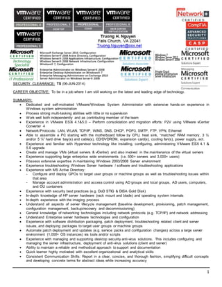 1
SECURITY CLEARANCE: TS (06-JUN-2014)
CAREER OBJECTIVE: To be in a job where I am still working on the latest and leading edge of technology.
SUMMARY:
 Dedicated and self-motivated VMware/Windows System Administrator with extensive hands-on experience in
Windows system administration
 Process strong multi-tasking abilities with little or no supervision
 Work well both independently and as contributing member of the team
 Experience in VMware ESXi 4.1&5.0 – Perform consolidation and migration efforts: P2V using VMware vCenter
Converter 4
 Network/Protocols: LAN, WLAN, TCP/IP, WINS, DNS, DHCP, POP3, SMTP, FTP, VPN, Ethernet
 Able to assemble a PC starting with the motherboard follow by CPU, heat sink, “matched” RAM memory, 3 ½
and/or 5 ¼” hard drive bay(s) and cable(s), CD/DVDROM, expansion card(s), cooling fan(s), power supply, ect.
 Experience and familiar with Hypervisor technology like installing, configuring, administering VMware ESX 4.1 &
5.0 upgrade
 Create and manage VMs (virtual servers & vCenter) and also involved in the maintenance of the virtual servers
 Experience supporting large enterprise wide environments (i.e. 500+ servers and 3,000+ users)
 Possess extensive expertise in maintaining Windows 2003/2008 Server environment
 Experience troubleshooting Windows Server hardware / software and troubleshooting applications
 Experience with MS Active Directory:
- Configure and deploy GPOs to target user groups or machine groups as well as troubleshooting issues within
that area
- Manage account administration and access control using AD groups and local groups, AD users, computers,
and OU containers
 Experience with security best practices (e.g. DoD STIG & DISA Gold Disk)
 In-depth knowledge of HP server hardware (rack mount and blade) and operating system internals
 In-depth experience with the imaging process
 Understand all aspects of server lifecycle management (baseline development, provisioning, patch management,
configuration management, backup/recovery and decommissioning)
 General knowledge of networking technologies including network protocols (e.g. TCP/IP) and network addressing
 Understand Enterprise server hardware technologies and configuration
 Experience with software distribution packaging, patch deployment, troubleshooting related client and server
issues, and deploying packages to target user groups or machine groups
 Automate patch deployment and updates (e.g. service packs and configuration changes) across a large server
environment (1,000+ OS instances) via tools and/or scripts
 Experience with managing and supporting desktop security anti-virus solutions. This includes configuring and
managing the server infrastructure, deployment of anti-virus solutions (client and server)
 Ability to maintain a reliable and methodical approach to support and documentation
 Quick learner highly motivated with excellent organizational and analytical skills
 Consistent Communication Skills: Report in a clear, concise, and thorough fashion, simplifying difficult concepts
and developing concrete terms for abstract ideas while increasing accuracy
 