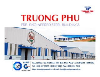 PRE- ENGINEERED STEEL BUILDINGS
Head Office: No. 115 Street 100, Binh Thoi, Ward 15, District 11, HCM City.
Tel: +84.8 397 44677 -+848 397 4931- Fax: +848 3974 7018
Web: truongphusteel.vn – Email: info@truongphusteel.vn
 