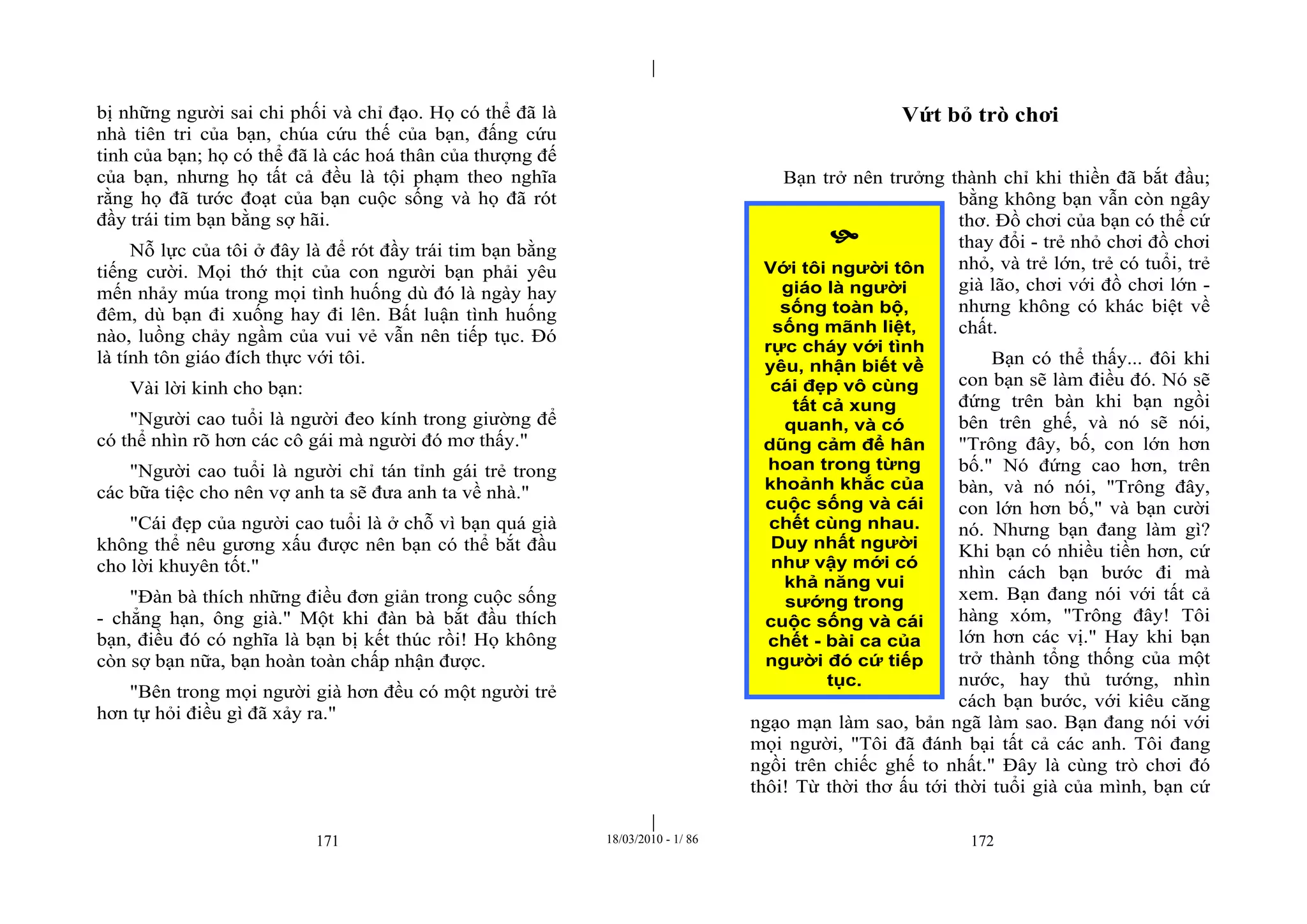 |
|
171 18/03/2010 - 1/ 86 172
bị những người sai chi phối và chỉ đạo. Họ có thể đã là
nhà tiên tri của bạn, chúa cứu thế của bạn, đấng cứu
tinh của bạn; họ có thể đã là các hoá thân của thượng đế
của bạn, nhưng họ tất cả đều là tội phạm theo nghĩa
rằng họ đã tước đoạt của bạn cuộc sống và họ đã rót
đầy trái tim bạn bằng sợ hãi.
Nỗ lực của tôi ở đây là để rót đầy trái tim bạn bằng
tiếng cười. Mọi thớ thịt của con người bạn phải yêu
mến nhảy múa trong mọi tình huống dù đó là ngày hay
đêm, dù bạn đi xuống hay đi lên. Bất luận tình huống
nào, luồng chảy ngầm của vui vẻ vẫn nên tiếp tục. Đó
là tính tôn giáo đích thực với tôi.
Vài lời kinh cho bạn:
"Người cao tuổi là người đeo kính trong giường để
có thể nhìn rõ hơn các cô gái mà người đó mơ thấy."
"Người cao tuổi là người chỉ tán tỉnh gái trẻ trong
các bữa tiệc cho nên vợ anh ta sẽ đưa anh ta về nhà."
"Cái đẹp của người cao tuổi là ở chỗ vì bạn quá già
không thể nêu gương xấu được nên bạn có thể bắt đầu
cho lời khuyên tốt."
"Đàn bà thích những điều đơn giản trong cuộc sống
- chẳng hạn, ông già." Một khi đàn bà bắt đầu thích
bạn, điều đó có nghĩa là bạn bị kết thúc rồi! Họ không
còn sợ bạn nữa, bạn hoàn toàn chấp nhận được.
"Bên trong mọi người già hơn đều có một người trẻ
hơn tự hỏi điều gì đã xảy ra."
Vứt bỏ trò chơi
Bạn trở nên trưởng thành chỉ khi thiền đã bắt đầu;
bằng không bạn vẫn còn ngây
thơ. Đồ chơi của bạn có thể cứ
thay đổi - trẻ nhỏ chơi đồ chơi
nhỏ, và trẻ lớn, trẻ có tuổi, trẻ
già lão, chơi với đồ chơi lớn -
nhưng không có khác biệt về
chất.
Bạn có thể thấy... đôi khi
con bạn sẽ làm điều đó. Nó sẽ
đứng trên bàn khi bạn ngồi
bên trên ghế, và nó sẽ nói,
"Trông đây, bố, con lớn hơn
bố." Nó đứng cao hơn, trên
bàn, và nó nói, "Trông đây,
con lớn hơn bố," và bạn cười
nó. Nhưng bạn đang làm gì?
Khi bạn có nhiều tiền hơn, cứ
nhìn cách bạn bước đi mà
xem. Bạn đang nói với tất cả
hàng xóm, "Trông đây! Tôi
lớn hơn các vị." Hay khi bạn
trở thành tổng thống của một
nước, hay thủ tướng, nhìn
cách bạn bước, với kiêu căng
ngạo mạn làm sao, bản ngã làm sao. Bạn đang nói với
mọi người, "Tôi đã đánh bại tất cả các anh. Tôi đang
ngồi trên chiếc ghế to nhất." Đây là cùng trò chơi đó
thôi! Từ thời thơ ấu tới thời tuổi già của mình, bạn cứ

Với tôi người tôn
giáo là người
sống toàn bộ,
sống mãnh liệt,
rực cháy với tình
yêu, nhận biết về
cái đẹp vô cùng
tất cả xung
quanh, và có
dũng cảm để hân
hoan trong từng
khoảnh khắc của
cuộc sống và cái
chết cùng nhau.
Duy nhất người
như vậy mới có
khả năng vui
sướng trong
cuộc sống và cái
chết - bài ca của
người đó cứ tiếp
tục.
 