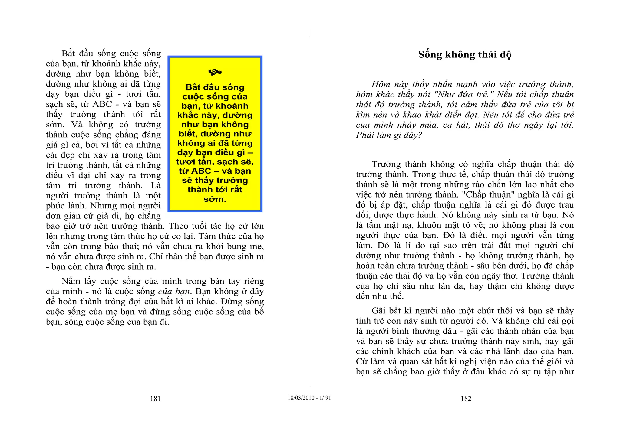 |
|
181 18/03/2010 - 1/ 91 182
Bắt đầu sống cuộc sống
của bạn, từ khoảnh khắc này,
dường như bạn không biết,
dường như không ai đã từng
dạy bạn điều gì - tươi tắn,
sạch sẽ, từ ABC - và bạn sẽ
thấy trưởng thành tới rất
sớm. Và không có trưởng
thành cuộc sống chẳng đáng
giá gì cả, bởi vì tất cả những
cái đẹp chỉ xảy ra trong tâm
trí trưởng thành, tất cả những
điều vĩ đại chỉ xảy ra trong
tâm trí trưởng thành. Là
người trưởng thành là một
phúc lành. Nhưng mọi người
đơn giản cứ già đi, họ chẳng
bao giờ trở nên trưởng thành. Theo tuổi tác họ cứ lớn
lên nhưng trong tâm thức họ cứ co lại. Tâm thức của họ
vẫn còn trong bào thai; nó vẫn chưa ra khỏi bụng mẹ,
nó vẫn chưa được sinh ra. Chỉ thân thể bạn được sinh ra
- bạn còn chưa được sinh ra.
Nắm lấy cuộc sống của mình trong bàn tay riêng
của mình - nó là cuộc sống của bạn. Bạn không ở đây
để hoàn thành trông đợi của bất kì ai khác. Đừng sống
cuộc sống của mẹ bạn và đừng sống cuộc sống của bố
bạn, sống cuộc sống của bạn đi.
Sống không thái độ
Hôm này thầy nhấn mạnh vào việc trưởng thành,
hôm khác thầy nói "Như đứa trẻ." Nếu tôi chấp thuận
thái độ trưởng thành, tôi cảm thấy đứa trẻ của tôi bị
kìm nén và khao khát diễn đạt. Nếu tôi để cho đứa trẻ
của mình nhảy múa, ca hát, thái độ thơ ngây lại tới.
Phải làm gì đây?
Trưởng thành không có nghĩa chấp thuận thái độ
trưởng thành. Trong thực tế, chấp thuận thái độ trưởng
thành sẽ là một trong những rào chắn lớn lao nhất cho
việc trở nên trưởng thành. "Chấp thuận" nghĩa là cái gì
đó bị áp đặt, chấp thuận nghĩa là cái gì đó được trau
dồi, được thực hành. Nó không nảy sinh ra từ bạn. Nó
là tấm mặt nạ, khuôn mặt tô vẽ; nó không phải là con
người thực của bạn. Đó là điều mọi người vẫn từng
làm. Đó là lí do tại sao trên trái đất mọi người chỉ
dường như trưởng thành - họ không trưởng thành, họ
hoàn toàn chưa trưởng thành - sâu bên dưới, họ đã chấp
thuận các thái độ và họ vẫn còn ngây thơ. Trưởng thành
của họ chỉ sâu như làn da, hay thậm chí không được
đến như thế.
Gãi bất kì người nào một chút thôi và bạn sẽ thấy
tính trẻ con nảy sinh từ người đó. Và không chỉ cái gọi
là người bình thường đâu - gãi các thánh nhân của bạn
và bạn sẽ thấy sự chưa trưởng thành nảy sinh, hay gãi
các chính khách của bạn và các nhà lãnh đạo của bạn.
Cứ làm và quan sát bất kì nghị viện nào của thế giới và
bạn sẽ chẳng bao giờ thấy ở đâu khác có sự tụ tập như

Bắt đầu sống
cuộc sống của
bạn, từ khoảnh
khắc này, dường
như bạn không
biết, dường như
không ai đã từng
dạy bạn điều gì –
tươi tắn, sạch sẽ,
từ ABC – và bạn
sẽ thấy trưởng
thành tới rất
sớm.
 