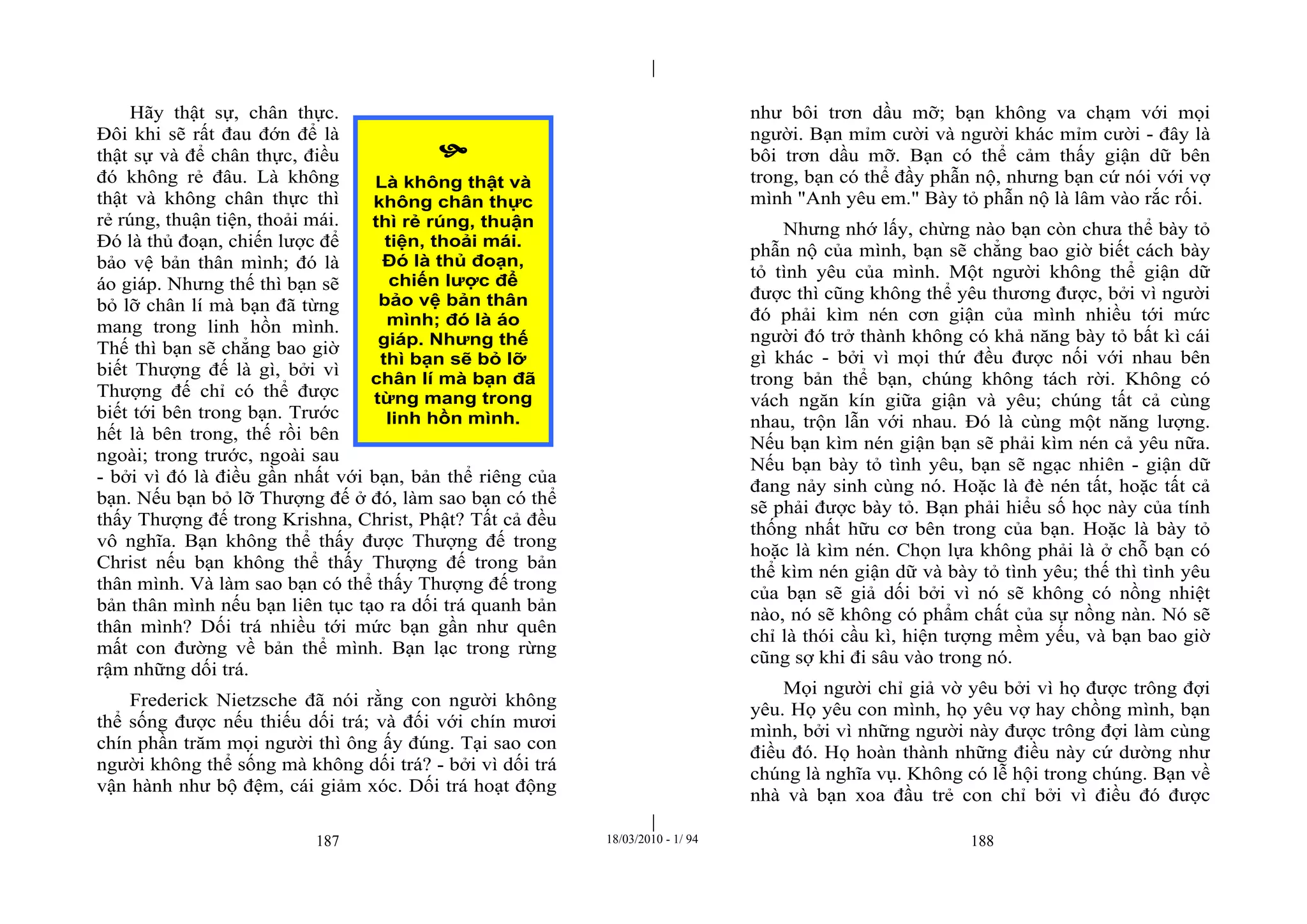 |
|
187 18/03/2010 - 1/ 94 188
Hãy thật sự, chân thực.
Đôi khi sẽ rất đau đớn để là
thật sự và để chân thực, điều
đó không rẻ đâu. Là không
thật và không chân thực thì
rẻ rúng, thuận tiện, thoải mái.
Đó là thủ đoạn, chiến lược để
bảo vệ bản thân mình; đó là
áo giáp. Nhưng thế thì bạn sẽ
bỏ lỡ chân lí mà bạn đã từng
mang trong linh hồn mình.
Thế thì bạn sẽ chẳng bao giờ
biết Thượng đế là gì, bởi vì
Thượng đế chỉ có thể được
biết tới bên trong bạn. Trước
hết là bên trong, thế rồi bên
ngoài; trong trước, ngoài sau
- bởi vì đó là điều gần nhất với bạn, bản thể riêng của
bạn. Nếu bạn bỏ lỡ Thượng đế ở đó, làm sao bạn có thể
thấy Thượng đế trong Krishna, Christ, Phật? Tất cả đều
vô nghĩa. Bạn không thể thấy được Thượng đế trong
Christ nếu bạn không thể thấy Thượng đế trong bản
thân mình. Và làm sao bạn có thể thấy Thượng đế trong
bản thân mình nếu bạn liên tục tạo ra dối trá quanh bản
thân mình? Dối trá nhiều tới mức bạn gần như quên
mất con đường về bản thể mình. Bạn lạc trong rừng
rậm những dối trá.
Frederick Nietzsche đã nói rằng con người không
thể sống được nếu thiếu dối trá; và đối với chín mươi
chín phần trăm mọi người thì ông ấy đúng. Tại sao con
người không thể sống mà không dối trá? - bởi vì dối trá
vận hành như bộ đệm, cái giảm xóc. Dối trá hoạt động
như bôi trơn dầu mỡ; bạn không va chạm với mọi
người. Bạn mỉm cười và người khác mỉm cười - đây là
bôi trơn dầu mỡ. Bạn có thể cảm thấy giận dữ bên
trong, bạn có thể đầy phẫn nộ, nhưng bạn cứ nói với vợ
mình "Anh yêu em." Bày tỏ phẫn nộ là lâm vào rắc rối.
Nhưng nhớ lấy, chừng nào bạn còn chưa thể bày tỏ
phẫn nộ của mình, bạn sẽ chẳng bao giờ biết cách bày
tỏ tình yêu của mình. Một người không thể giận dữ
được thì cũng không thể yêu thương được, bởi vì người
đó phải kìm nén cơn giận của mình nhiều tới mức
người đó trở thành không có khả năng bày tỏ bất kì cái
gì khác - bởi vì mọi thứ đều được nối với nhau bên
trong bản thể bạn, chúng không tách rời. Không có
vách ngăn kín giữa giận và yêu; chúng tất cả cùng
nhau, trộn lẫn với nhau. Đó là cùng một năng lượng.
Nếu bạn kìm nén giận bạn sẽ phải kìm nén cả yêu nữa.
Nếu bạn bày tỏ tình yêu, bạn sẽ ngạc nhiên - giận dữ
đang nảy sinh cùng nó. Hoặc là đè nén tất, hoặc tất cả
sẽ phải được bày tỏ. Bạn phải hiểu số học này của tính
thống nhất hữu cơ bên trong của bạn. Hoặc là bày tỏ
hoặc là kìm nén. Chọn lựa không phải là ở chỗ bạn có
thể kìm nén giận dữ và bày tỏ tình yêu; thế thì tình yêu
của bạn sẽ giả dối bởi vì nó sẽ không có nồng nhiệt
nào, nó sẽ không có phẩm chất của sự nồng nàn. Nó sẽ
chỉ là thói cầu kì, hiện tượng mềm yếu, và bạn bao giờ
cũng sợ khi đi sâu vào trong nó.
Mọi người chỉ giả vờ yêu bởi vì họ được trông đợi
yêu. Họ yêu con mình, họ yêu vợ hay chồng mình, bạn
mình, bởi vì những người này được trông đợi làm cùng
điều đó. Họ hoàn thành những điều này cứ dường như
chúng là nghĩa vụ. Không có lễ hội trong chúng. Bạn về
nhà và bạn xoa đầu trẻ con chỉ bởi vì điều đó được

Là không thật và
không chân thực
thì rẻ rúng, thuận
tiện, thoải mái.
Đó là thủ đoạn,
chiến lược để
bảo vệ bản thân
mình; đó là áo
giáp. Nhưng thế
thì bạn sẽ bỏ lỡ
chân lí mà bạn đã
từng mang trong
linh hồn mình.
 