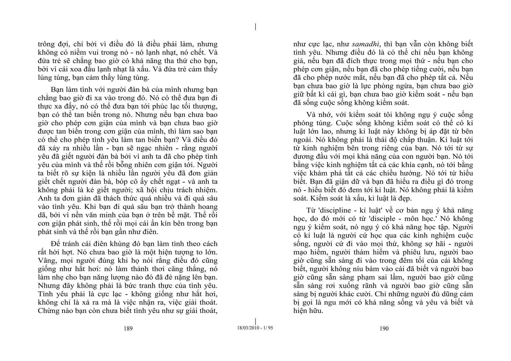 |
|
189 18/03/2010 - 1/ 95 190
trông đợi, chỉ bởi vì điều đó là điều phải làm, nhưng
không có niềm vui trong nó - nó lạnh nhạt, nó chết. Và
đứa trẻ sẽ chẳng bao giờ có khả năng tha thứ cho bạn,
bởi vì cái xoa đầu lạnh nhạt là xấu. Và đứa trẻ cảm thấy
lúng túng, bạn cảm thấy lúng túng.
Bạn làm tình với người đàn bà của mình nhưng bạn
chẳng bao giờ đi xa vào trong đó. Nó có thể đưa bạn đi
thực xa đấy, nó có thể đưa bạn tới phúc lạc tối thượng,
bạn có thể tan biến trong nó. Nhưng nếu bạn chưa bao
giờ cho phép cơn giận của mình và bạn chưa bao giờ
được tan biến trong cơn giận của mình, thì làm sao bạn
có thể cho phép tình yêu làm tan biến bạn? Và điều đó
đã xảy ra nhiều lần - bạn sẽ ngạc nhiên - rằng người
yêu đã giết người đàn bà bởi vì anh ta đã cho phép tình
yêu của mình và thế rồi bỗng nhiên cơn giận tới. Người
ta biết rõ sự kiện là nhiều lần người yêu đã đơn giản
giết chết người đàn bà, bóp cô ấy chết ngạt - và anh ta
không phải là kẻ giết người; xã hội chịu trách nhiệm.
Anh ta đơn giản đã thách thức quá nhiều và đi quá sâu
vào tình yêu. Khi bạn đi quá sâu bạn trở thành hoang
dã, bởi vì nền văn minh của bạn ở trên bề mặt. Thế rồi
cơn giận phát sinh, thế rồi mọi cái ẩn kín bên trong bạn
phát sinh và thế rồi bạn gần như điên.
Để tránh cái điên khùng đó bạn làm tình theo cách
rất hời hợt. Nó chưa bao giờ là một hiện tượng to lớn.
Vâng, mọi người đúng khi họ nói rằng điều đó cũng
giống như hắt hơi: nó làm thảnh thơi căng thẳng, nó
làm nhẹ cho bạn năng lượng nào đó đã đè nặng lên bạn.
Nhưng đây không phải là bức tranh thực của tình yêu.
Tình yêu phải là cực lạc - không giống như hắt hơi,
không chỉ là xả ra mà là việc nhận ra, việc giải thoát.
Chừng nào bạn còn chưa biết tình yêu như sự giải thoát,
như cực lạc, như samadhi, thì bạn vẫn còn không biết
tình yêu. Nhưng điều đó là có thể chỉ nếu bạn không
giả, nếu bạn đã đích thực trong mọi thứ - nếu bạn cho
phép cơn giận, nếu bạn đã cho phép tiếng cười, nếu bạn
đã cho phép nước mắt, nếu bạn đã cho phép tất cả. Nếu
bạn chưa bao giờ là lực phòng ngừa, bạn chưa bao giờ
giữ bất kì cái gì, bạn chưa bao giờ kiểm soát - nếu bạn
đã sống cuộc sống không kiểm soát.
Và nhớ, với kiểm soát tôi không ngụ ý cuộc sống
phóng túng. Cuộc sống không kiểm soát có thể có kỉ
luật lớn lao, nhưng kỉ luật này không bị áp đặt từ bên
ngoài. Nó không phải là thái độ chấp thuận. Kỉ luật tới
từ kinh nghiệm bên trong riêng của bạn. Nó tới từ sự
đương đầu với mọi khả năng của con người bạn. Nó tới
bằng việc kinh nghiệm tất cả các khía cạnh, nó tới bằng
việc khám phá tất cả các chiều hướng. Nó tới từ hiểu
biết. Bạn đã giận dữ và bạn đã hiểu ra điều gì đó trong
nó - hiểu biết đó đem tới kỉ luật. Nó không phải là kiểm
soát. Kiểm soát là xấu, kỉ luật là đẹp.
Từ 'discipline - kỉ luật' về cơ bản ngụ ý khả năng
học, do đó mới có từ 'disciple - môn học.' Nó không
ngụ ý kiểm soát, nó ngụ ý có khả năng học tập. Người
có kỉ luật là người cứ học qua các kinh nghiệm cuộc
sống, người cứ đi vào mọi thứ, không sợ hãi - người
mạo hiểm, người thám hiểm và phiêu lưu, người bao
giờ cũng sẵn sàng đi vào trong đêm tối của cái không
biết, người không níu bám vào cái đã biết và người bao
giờ cũng sẵn sàng phạm sai lầm, người bao giờ cũng
sẵn sàng rơi xuống rãnh và người bao giờ cũng sẵn
sàng bị người khác cười. Chỉ những người đủ dũng cảm
bị gọi là ngu mới có khả năng sống và yêu và biết và
hiện hữu.
 
