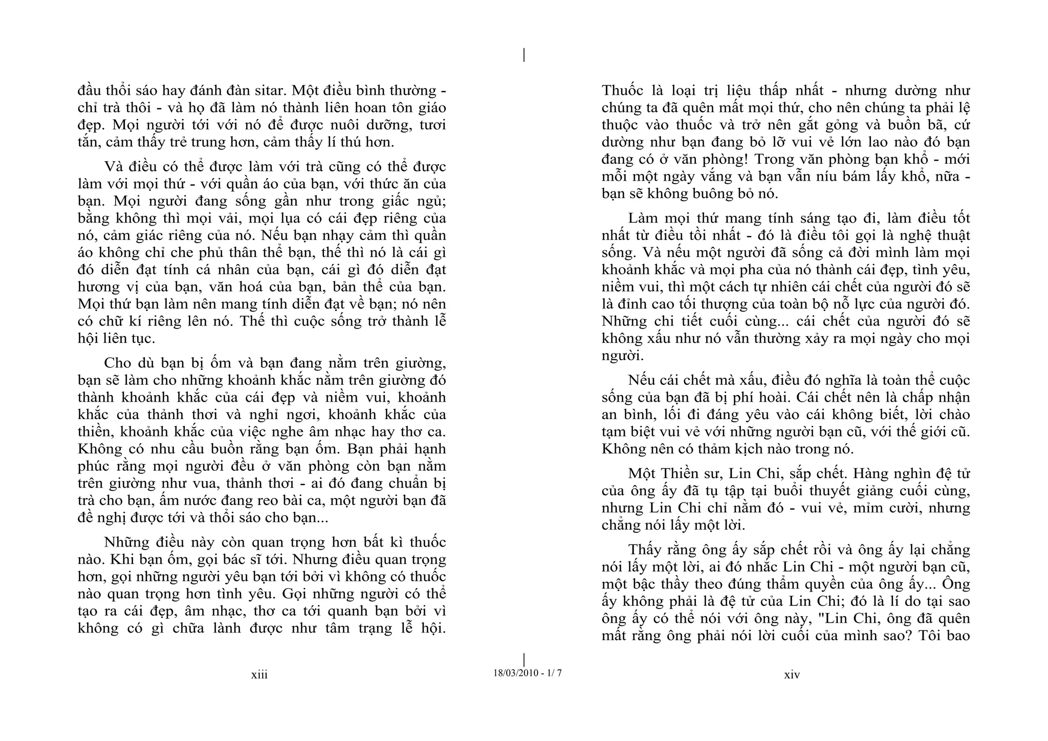 |
|
xiii 18/03/2010 - 1/ 7 xiv
đầu thổi sáo hay đánh đàn sitar. Một điều bình thường -
chỉ trà thôi - và họ đã làm nó thành liên hoan tôn giáo
đẹp. Mọi người tới với nó để được nuôi dưỡng, tươi
tắn, cảm thấy trẻ trung hơn, cảm thấy lí thú hơn.
Và điều có thể được làm với trà cũng có thể được
làm với mọi thứ - với quần áo của bạn, với thức ăn của
bạn. Mọi người đang sống gần như trong giấc ngủ;
bằng không thì mọi vải, mọi lụa có cái đẹp riêng của
nó, cảm giác riêng của nó. Nếu bạn nhạy cảm thì quần
áo không chỉ che phủ thân thể bạn, thế thì nó là cái gì
đó diễn đạt tính cá nhân của bạn, cái gì đó diễn đạt
hương vị của bạn, văn hoá của bạn, bản thể của bạn.
Mọi thứ bạn làm nên mang tính diễn đạt về bạn; nó nên
có chữ kí riêng lên nó. Thế thì cuộc sống trở thành lễ
hội liên tục.
Cho dù bạn bị ốm và bạn đang nằm trên giường,
bạn sẽ làm cho những khoảnh khắc nằm trên giường đó
thành khoảnh khắc của cái đẹp và niềm vui, khoảnh
khắc của thảnh thơi và nghỉ ngơi, khoảnh khắc của
thiền, khoảnh khắc của việc nghe âm nhạc hay thơ ca.
Không có nhu cầu buồn rằng bạn ốm. Bạn phải hạnh
phúc rằng mọi người đều ở văn phòng còn bạn nằm
trên giường như vua, thảnh thơi - ai đó đang chuẩn bị
trà cho bạn, ấm nước đang reo bài ca, một người bạn đã
đề nghị được tới và thổi sáo cho bạn...
Những điều này còn quan trọng hơn bất kì thuốc
nào. Khi bạn ốm, gọi bác sĩ tới. Nhưng điều quan trọng
hơn, gọi những người yêu bạn tới bởi vì không có thuốc
nào quan trọng hơn tình yêu. Gọi những người có thể
tạo ra cái đẹp, âm nhạc, thơ ca tới quanh bạn bởi vì
không có gì chữa lành được như tâm trạng lễ hội.
Thuốc là loại trị liệu thấp nhất - nhưng dường như
chúng ta đã quên mất mọi thứ, cho nên chúng ta phải lệ
thuộc vào thuốc và trở nên gắt gỏng và buồn bã, cứ
dường như bạn đang bỏ lỡ vui vẻ lớn lao nào đó bạn
đang có ở văn phòng! Trong văn phòng bạn khổ - mới
mỗi một ngày vắng và bạn vẫn níu bám lấy khổ, nữa -
bạn sẽ không buông bỏ nó.
Làm mọi thứ mang tính sáng tạo đi, làm điều tốt
nhất từ điều tồi nhất - đó là điều tôi gọi là nghệ thuật
sống. Và nếu một người đã sống cả đời mình làm mọi
khoảnh khắc và mọi pha của nó thành cái đẹp, tình yêu,
niềm vui, thì một cách tự nhiên cái chết của người đó sẽ
là đỉnh cao tối thượng của toàn bộ nỗ lực của người đó.
Những chi tiết cuối cùng... cái chết của người đó sẽ
không xấu như nó vẫn thường xảy ra mọi ngày cho mọi
người.
Nếu cái chết mà xấu, điều đó nghĩa là toàn thể cuộc
sống của bạn đã bị phí hoài. Cái chết nên là chấp nhận
an bình, lối đi đáng yêu vào cái không biết, lời chào
tạm biệt vui vẻ với những người bạn cũ, với thế giới cũ.
Không nên có thảm kịch nào trong nó.
Một Thiền sư, Lin Chi, sắp chết. Hàng nghìn đệ tử
của ông ấy đã tụ tập tại buổi thuyết giảng cuối cùng,
nhưng Lin Chi chỉ nằm đó - vui vẻ, mỉm cười, nhưng
chẳng nói lấy một lời.
Thấy rằng ông ấy sắp chết rồi và ông ấy lại chẳng
nói lấy một lời, ai đó nhắc Lin Chi - một người bạn cũ,
một bậc thầy theo đúng thẩm quyền của ông ấy... Ông
ấy không phải là đệ tử của Lin Chi; đó là lí do tại sao
ông ấy có thể nói với ông này, "Lin Chi, ông đã quên
mất rằng ông phải nói lời cuối của mình sao? Tôi bao
 