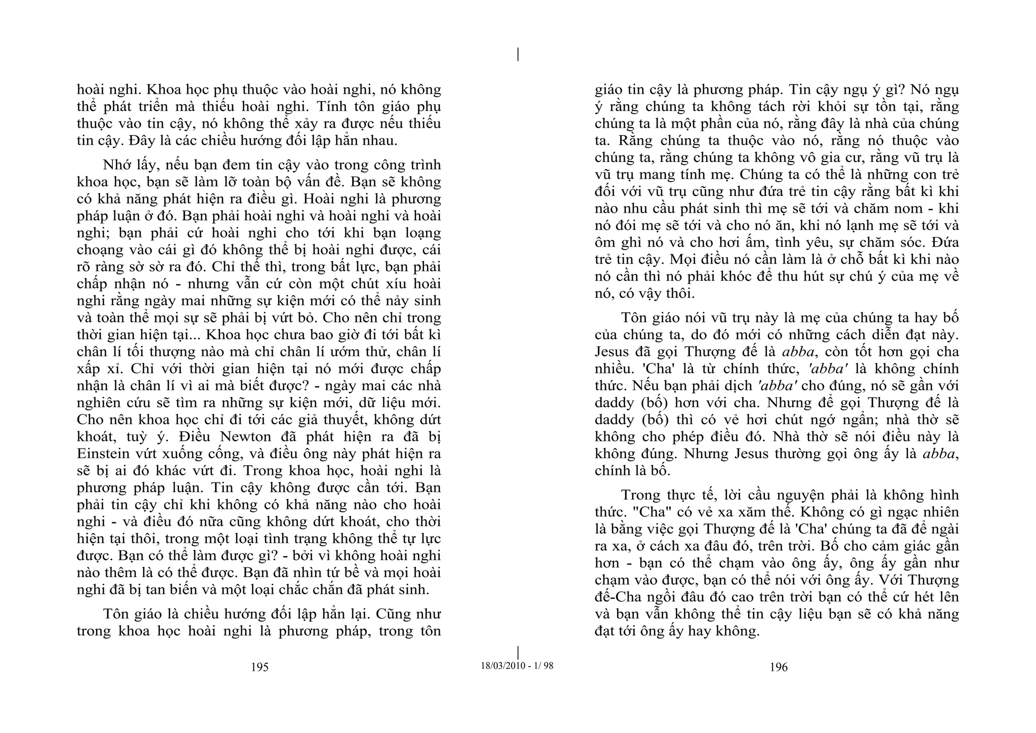 |
|
195 18/03/2010 - 1/ 98 196
hoài nghi. Khoa học phụ thuộc vào hoài nghi, nó không
thể phát triển mà thiếu hoài nghi. Tính tôn giáo phụ
thuộc vào tin cậy, nó không thể xảy ra được nếu thiếu
tin cậy. Đây là các chiều hướng đối lập hẳn nhau.
Nhớ lấy, nếu bạn đem tin cậy vào trong công trình
khoa học, bạn sẽ làm lỡ toàn bộ vấn đề. Bạn sẽ không
có khả năng phát hiện ra điều gì. Hoài nghi là phương
pháp luận ở đó. Bạn phải hoài nghi và hoài nghi và hoài
nghi; bạn phải cứ hoài nghi cho tới khi bạn loạng
choạng vào cái gì đó không thể bị hoài nghi được, cái
rõ ràng sờ sờ ra đó. Chỉ thế thì, trong bất lực, bạn phải
chấp nhận nó - nhưng vẫn cứ còn một chút xíu hoài
nghi rằng ngày mai những sự kiện mới có thể nảy sinh
và toàn thể mọi sự sẽ phải bị vứt bỏ. Cho nên chỉ trong
thời gian hiện tại... Khoa học chưa bao giờ đi tới bất kì
chân lí tối thượng nào mà chỉ chân lí ướm thử, chân lí
xấp xỉ. Chỉ với thời gian hiện tại nó mới được chấp
nhận là chân lí vì ai mà biết được? - ngày mai các nhà
nghiên cứu sẽ tìm ra những sự kiện mới, dữ liệu mới.
Cho nên khoa học chỉ đi tới các giả thuyết, không dứt
khoát, tuỳ ý. Điều Newton đã phát hiện ra đã bị
Einstein vứt xuống cống, và điều ông này phát hiện ra
sẽ bị ai đó khác vứt đi. Trong khoa học, hoài nghi là
phương pháp luận. Tin cậy không được cần tới. Bạn
phải tin cậy chỉ khi không có khả năng nào cho hoài
nghi - và điều đó nữa cũng không dứt khoát, cho thời
hiện tại thôi, trong một loại tình trạng không thể tự lực
được. Bạn có thể làm được gì? - bởi vì không hoài nghi
nào thêm là có thể được. Bạn đã nhìn tứ bề và mọi hoài
nghi đã bị tan biến và một loại chắc chắn đã phát sinh.
Tôn giáo là chiều hướng đối lập hẳn lại. Cũng như
trong khoa học hoài nghi là phương pháp, trong tôn
giáo tin cậy là phương pháp. Tin cậy ngụ ý gì? Nó ngụ
ý rằng chúng ta không tách rời khỏi sự tồn tại, rằng
chúng ta là một phần của nó, rằng đây là nhà của chúng
ta. Rằng chúng ta thuộc vào nó, rằng nó thuộc vào
chúng ta, rằng chúng ta không vô gia cư, rằng vũ trụ là
vũ trụ mang tính mẹ. Chúng ta có thể là những con trẻ
đối với vũ trụ cũng như đứa trẻ tin cậy rằng bất kì khi
nào nhu cầu phát sinh thì mẹ sẽ tới và chăm nom - khi
nó đói mẹ sẽ tới và cho nó ăn, khi nó lạnh mẹ sẽ tới và
ôm ghì nó và cho hơi ấm, tình yêu, sự chăm sóc. Đứa
trẻ tin cậy. Mọi điều nó cần làm là ở chỗ bất kì khi nào
nó cần thì nó phải khóc để thu hút sự chú ý của mẹ về
nó, có vậy thôi.
Tôn giáo nói vũ trụ này là mẹ của chúng ta hay bố
của chúng ta, do đó mới có những cách diễn đạt này.
Jesus đã gọi Thượng đế là abba, còn tốt hơn gọi cha
nhiều. 'Cha' là từ chính thức, 'abba' là không chính
thức. Nếu bạn phải dịch 'abba' cho đúng, nó sẽ gần với
daddy (bố) hơn với cha. Nhưng để gọi Thượng đế là
daddy (bố) thì có vẻ hơi chút ngớ ngẩn; nhà thờ sẽ
không cho phép điều đó. Nhà thờ sẽ nói điều này là
không đúng. Nhưng Jesus thường gọi ông ấy là abba,
chính là bố.
Trong thực tế, lời cầu nguyện phải là không hình
thức. "Cha" có vẻ xa xăm thế. Không có gì ngạc nhiên
là bằng việc gọi Thượng đế là 'Cha' chúng ta đã để ngài
ra xa, ở cách xa đâu đó, trên trời. Bố cho cảm giác gần
hơn - bạn có thể chạm vào ông ấy, ông ấy gần như
chạm vào được, bạn có thể nói với ông ấy. Với Thượng
đế-Cha ngồi đâu đó cao trên trời bạn có thể cứ hét lên
và bạn vẫn không thể tin cậy liệu bạn sẽ có khả năng
đạt tới ông ấy hay không.
 