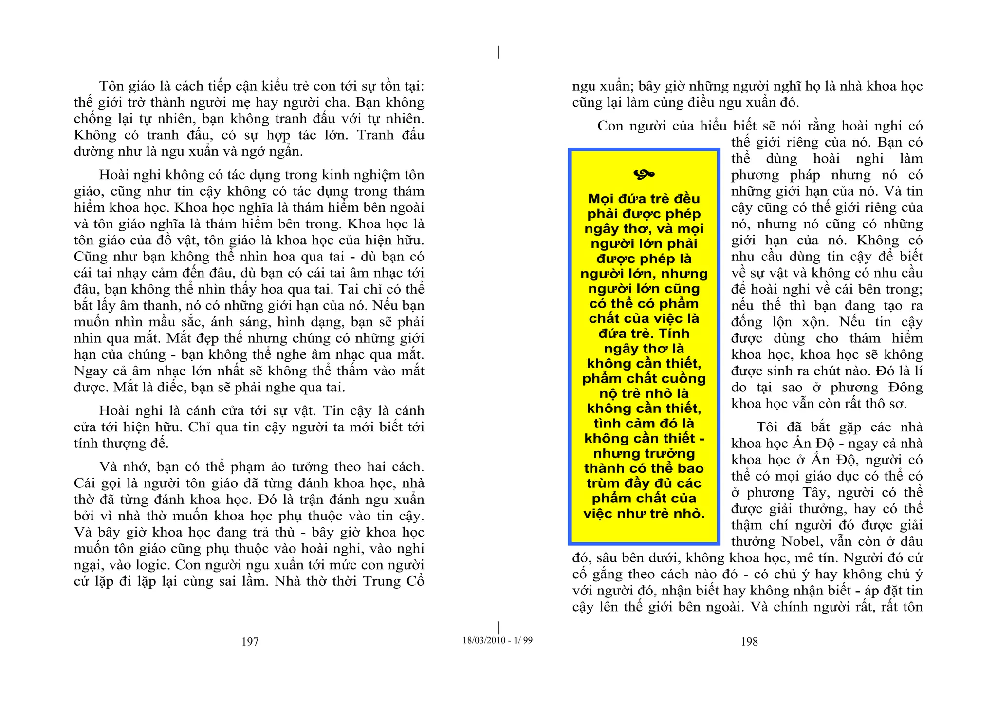 |
|
197 18/03/2010 - 1/ 99 198
Tôn giáo là cách tiếp cận kiểu trẻ con tới sự tồn tại:
thế giới trở thành người mẹ hay người cha. Bạn không
chống lại tự nhiên, bạn không tranh đấu với tự nhiên.
Không có tranh đấu, có sự hợp tác lớn. Tranh đấu
dường như là ngu xuẩn và ngớ ngẩn.
Hoài nghi không có tác dụng trong kinh nghiệm tôn
giáo, cũng như tin cậy không có tác dụng trong thám
hiểm khoa học. Khoa học nghĩa là thám hiểm bên ngoài
và tôn giáo nghĩa là thám hiểm bên trong. Khoa học là
tôn giáo của đồ vật, tôn giáo là khoa học của hiện hữu.
Cũng như bạn không thể nhìn hoa qua tai - dù bạn có
cái tai nhạy cảm đến đâu, dù bạn có cái tai âm nhạc tới
đâu, bạn không thể nhìn thấy hoa qua tai. Tai chỉ có thể
bắt lấy âm thanh, nó có những giới hạn của nó. Nếu bạn
muốn nhìn mầu sắc, ánh sáng, hình dạng, bạn sẽ phải
nhìn qua mắt. Mắt đẹp thế nhưng chúng có những giới
hạn của chúng - bạn không thể nghe âm nhạc qua mắt.
Ngay cả âm nhạc lớn nhất sẽ không thể thấm vào mắt
được. Mắt là điếc, bạn sẽ phải nghe qua tai.
Hoài nghi là cánh cửa tới sự vật. Tin cậy là cánh
cửa tới hiện hữu. Chỉ qua tin cậy người ta mới biết tới
tính thượng đế.
Và nhớ, bạn có thể phạm ảo tưởng theo hai cách.
Cái gọi là người tôn giáo đã từng đánh khoa học, nhà
thờ đã từng đánh khoa học. Đó là trận đánh ngu xuẩn
bởi vì nhà thờ muốn khoa học phụ thuộc vào tin cậy.
Và bây giờ khoa học đang trả thù - bây giờ khoa học
muốn tôn giáo cũng phụ thuộc vào hoài nghi, vào nghi
ngại, vào logic. Con người ngu xuẩn tới mức con người
cứ lặp đi lặp lại cùng sai lầm. Nhà thờ thời Trung Cổ
ngu xuẩn; bây giờ những người nghĩ họ là nhà khoa học
cũng lại làm cùng điều ngu xuẩn đó.
Con người của hiểu biết sẽ nói rằng hoài nghi có
thế giới riêng của nó. Bạn có
thể dùng hoài nghi làm
phương pháp nhưng nó có
những giới hạn của nó. Và tin
cậy cũng có thế giới riêng của
nó, nhưng nó cũng có những
giới hạn của nó. Không có
nhu cầu dùng tin cậy để biết
về sự vật và không có nhu cầu
để hoài nghi về cái bên trong;
nếu thế thì bạn đang tạo ra
đống lộn xộn. Nếu tin cậy
được dùng cho thám hiểm
khoa học, khoa học sẽ không
được sinh ra chút nào. Đó là lí
do tại sao ở phương Đông
khoa học vẫn còn rất thô sơ.
Tôi đã bắt gặp các nhà
khoa học Ấn Độ - ngay cả nhà
khoa học ở Ấn Độ, người có
thể có mọi giáo dục có thể có
ở phương Tây, người có thể
được giải thưởng, hay có thể
thậm chí người đó được giải
thưởng Nobel, vẫn còn ở đâu
đó, sâu bên dưới, không khoa học, mê tín. Người đó cứ
cố gắng theo cách nào đó - có chủ ý hay không chủ ý
với người đó, nhận biết hay không nhận biết - áp đặt tin
cậy lên thế giới bên ngoài. Và chính người rất, rất tôn

Mọi đứa trẻ đều
phải được phép
ngây thơ, và mọi
người lớn phải
được phép là
người lớn, nhưng
người lớn cũng
có thể có phẩm
chất của việc là
đứa trẻ. Tính
ngây thơ là
không cần thiết,
phẩm chất cuồng
nộ trẻ nhỏ là
không cần thiết,
tình cảm đó là
không cần thiết -
nhưng trưởng
thành có thể bao
trùm đầy đủ các
phẩm chất của
việc như trẻ nhỏ.
 