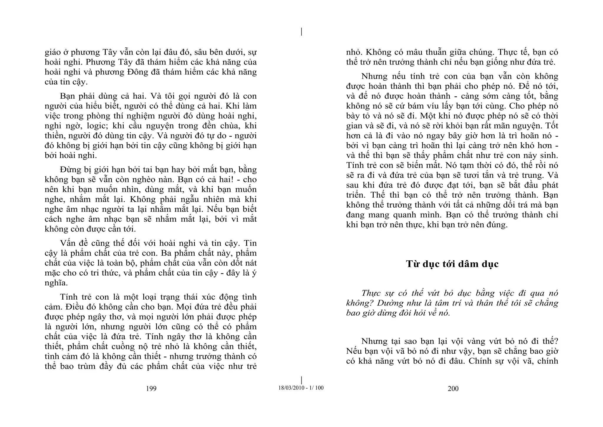|
|
199 18/03/2010 - 1/ 100 200
giáo ở phương Tây vẫn còn lại đâu đó, sâu bên dưới, sự
hoài nghi. Phương Tây đã thám hiểm các khả năng của
hoài nghi và phương Đông đã thám hiểm các khả năng
của tin cậy.
Bạn phải dùng cả hai. Và tôi gọi người đó là con
người của hiểu biết, người có thể dùng cả hai. Khi làm
việc trong phòng thí nghiệm người đó dùng hoài nghi,
nghi ngờ, logic; khi cầu nguyện trong đền chùa, khi
thiền, người đó dùng tin cậy. Và người đó tự do - người
đó không bị giới hạn bởi tin cậy cũng không bị giới hạn
bởi hoài nghi.
Đừng bị giới hạn bởi tai bạn hay bởi mắt bạn, bằng
không bạn sẽ vẫn còn nghèo nàn. Bạn có cả hai! - cho
nên khi bạn muốn nhìn, dùng mắt, và khi bạn muốn
nghe, nhắm mắt lại. Không phải ngẫu nhiên mà khi
nghe âm nhạc người ta lại nhắm mắt lại. Nếu bạn biết
cách nghe âm nhạc bạn sẽ nhắm mắt lại, bởi vì mắt
không còn được cần tới.
Vấn đề cũng thế đối với hoài nghi và tin cậy. Tin
cậy là phẩm chất của trẻ con. Ba phẩm chất này, phẩm
chất của việc là toàn bộ, phẩm chất của vẫn còn dốt nát
mặc cho có tri thức, và phẩm chất của tin cậy - đây là ý
nghĩa.
Tính trẻ con là một loại trạng thái xúc động tình
cảm. Điều đó không cần cho bạn. Mọi đứa trẻ đều phải
được phép ngây thơ, và mọi người lớn phải được phép
là người lớn, nhưng người lớn cũng có thể có phẩm
chất của việc là đứa trẻ. Tính ngây thơ là không cần
thiết, phẩm chất cuồng nộ trẻ nhỏ là không cần thiết,
tình cảm đó là không cần thiết - nhưng trưởng thành có
thể bao trùm đầy đủ các phẩm chất của việc như trẻ
nhỏ. Không có mâu thuẫn giữa chúng. Thực tế, bạn có
thể trở nên trưởng thành chỉ nếu bạn giống như đứa trẻ.
Nhưng nếu tính trẻ con của bạn vẫn còn không
được hoàn thành thì bạn phải cho phép nó. Để nó tới,
và để nó được hoàn thành - càng sớm càng tốt, bằng
không nó sẽ cứ bám víu lấy bạn tới cùng. Cho phép nó
bày tỏ và nó sẽ đi. Một khi nó được phép nó sẽ có thời
gian và sẽ đi, và nó sẽ rời khỏi bạn rất mãn nguyện. Tốt
hơn cả là đi vào nó ngay bây giờ hơn là trì hoãn nó -
bởi vì bạn càng trì hoãn thì lại càng trở nên khó hơn -
và thế thì bạn sẽ thấy phẩm chất như trẻ con nảy sinh.
Tính trẻ con sẽ biến mất. Nó tạm thời có đó, thế rồi nó
sẽ ra đi và đứa trẻ của bạn sẽ tươi tắn và trẻ trung. Và
sau khi đứa trẻ đó được đạt tới, bạn sẽ bắt đầu phát
triển. Thế thì bạn có thể trở nên trưởng thành. Bạn
không thể trưởng thành với tất cả những dối trá mà bạn
đang mang quanh mình. Bạn có thể trưởng thành chỉ
khi bạn trở nên thực, khi bạn trở nên đúng.
Từ dục tới dâm dục
Thực sự có thể vứt bỏ dục bằng việc đi qua nó
không? Dường như là tâm trí và thân thể tôi sẽ chẳng
bao giờ dừng đòi hỏi về nó.
Nhưng tại sao bạn lại vội vàng vứt bỏ nó đi thế?
Nếu bạn vội vã bỏ nó đi như vậy, bạn sẽ chẳng bao giờ
có khả năng vứt bỏ nó đi đâu. Chính sự vội vã, chính
 