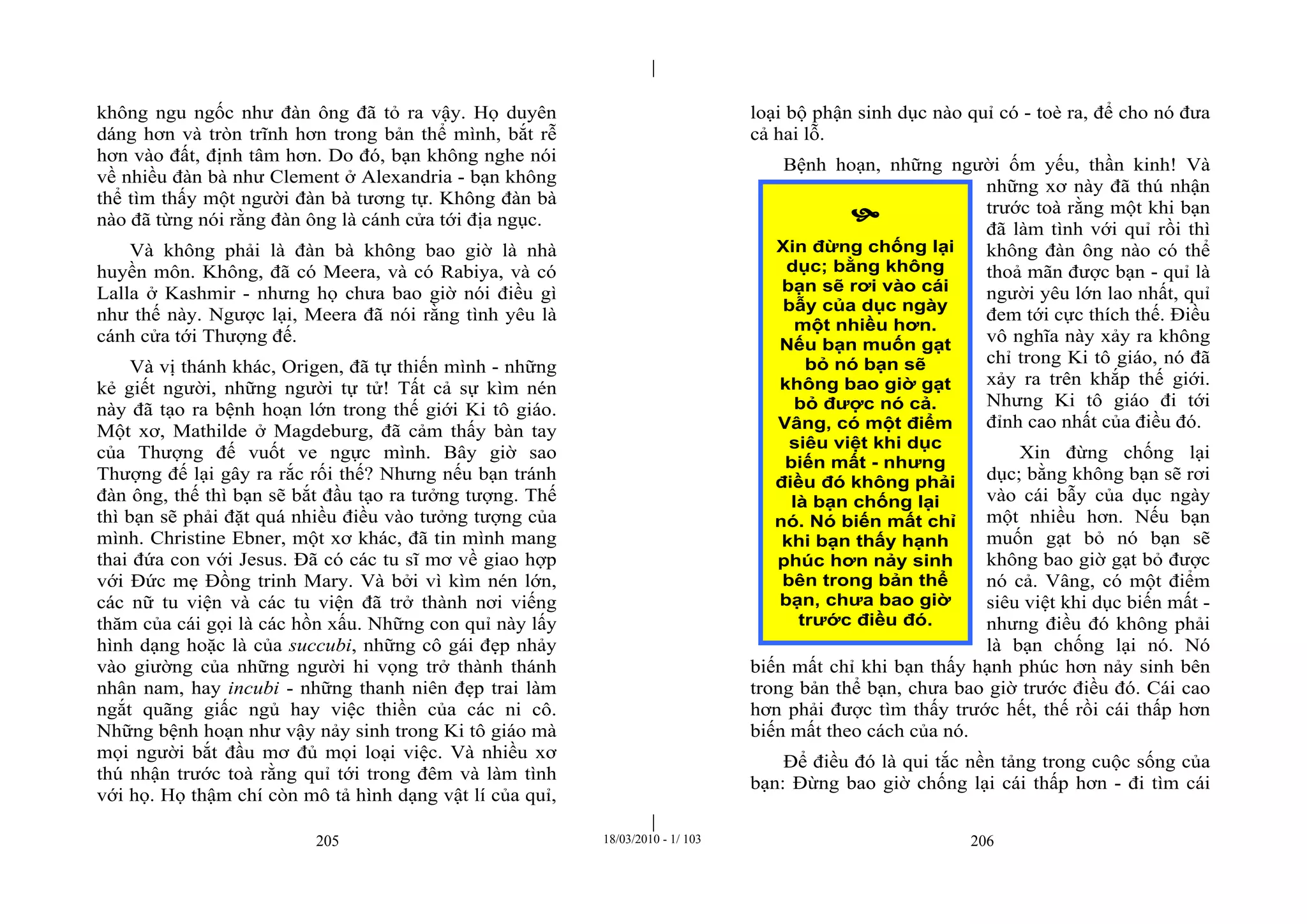 |
|
205 18/03/2010 - 1/ 103 206
không ngu ngốc như đàn ông đã tỏ ra vậy. Họ duyên
dáng hơn và tròn trĩnh hơn trong bản thể mình, bắt rễ
hơn vào đất, định tâm hơn. Do đó, bạn không nghe nói
về nhiều đàn bà như Clement ở Alexandria - bạn không
thể tìm thấy một người đàn bà tương tự. Không đàn bà
nào đã từng nói rằng đàn ông là cánh cửa tới địa ngục.
Và không phải là đàn bà không bao giờ là nhà
huyền môn. Không, đã có Meera, và có Rabiya, và có
Lalla ở Kashmir - nhưng họ chưa bao giờ nói điều gì
như thế này. Ngược lại, Meera đã nói rằng tình yêu là
cánh cửa tới Thượng đế.
Và vị thánh khác, Origen, đã tự thiến mình - những
kẻ giết người, những người tự tử! Tất cả sự kìm nén
này đã tạo ra bệnh hoạn lớn trong thế giới Ki tô giáo.
Một xơ, Mathilde ở Magdeburg, đã cảm thấy bàn tay
của Thượng đế vuốt ve ngực mình. Bây giờ sao
Thượng đế lại gây ra rắc rối thế? Nhưng nếu bạn tránh
đàn ông, thế thì bạn sẽ bắt đầu tạo ra tưởng tượng. Thế
thì bạn sẽ phải đặt quá nhiều điều vào tưởng tượng của
mình. Christine Ebner, một xơ khác, đã tin mình mang
thai đứa con với Jesus. Đã có các tu sĩ mơ về giao hợp
với Đức mẹ Đồng trinh Mary. Và bởi vì kìm nén lớn,
các nữ tu viện và các tu viện đã trở thành nơi viếng
thăm của cái gọi là các hồn xấu. Những con quỉ này lấy
hình dạng hoặc là của succubi, những cô gái đẹp nhảy
vào giường của những người hi vọng trở thành thánh
nhân nam, hay incubi - những thanh niên đẹp trai làm
ngắt quãng giấc ngủ hay việc thiền của các ni cô.
Những bệnh hoạn như vậy nảy sinh trong Ki tô giáo mà
mọi người bắt đầu mơ đủ mọi loại việc. Và nhiều xơ
thú nhận trước toà rằng quỉ tới trong đêm và làm tình
với họ. Họ thậm chí còn mô tả hình dạng vật lí của quỉ,
loại bộ phận sinh dục nào quỉ có - toè ra, để cho nó đưa
cả hai lỗ.
Bệnh hoạn, những người ốm yếu, thần kinh! Và
những xơ này đã thú nhận
trước toà rằng một khi bạn
đã làm tình với quỉ rồi thì
không đàn ông nào có thể
thoả mãn được bạn - quỉ là
người yêu lớn lao nhất, quỉ
đem tới cực thích thế. Điều
vô nghĩa này xảy ra không
chỉ trong Ki tô giáo, nó đã
xảy ra trên khắp thế giới.
Nhưng Ki tô giáo đi tới
đỉnh cao nhất của điều đó.
Xin đừng chống lại
dục; bằng không bạn sẽ rơi
vào cái bẫy của dục ngày
một nhiều hơn. Nếu bạn
muốn gạt bỏ nó bạn sẽ
không bao giờ gạt bỏ được
nó cả. Vâng, có một điểm
siêu việt khi dục biến mất -
nhưng điều đó không phải
là bạn chống lại nó. Nó
biến mất chỉ khi bạn thấy hạnh phúc hơn nảy sinh bên
trong bản thể bạn, chưa bao giờ trước điều đó. Cái cao
hơn phải được tìm thấy trước hết, thế rồi cái thấp hơn
biến mất theo cách của nó.
Để điều đó là qui tắc nền tảng trong cuộc sống của
bạn: Đừng bao giờ chống lại cái thấp hơn - đi tìm cái

Xin đừng chống lại
dục; bằng không
bạn sẽ rơi vào cái
bẫy của dục ngày
một nhiều hơn.
Nếu bạn muốn gạt
bỏ nó bạn sẽ
không bao giờ gạt
bỏ được nó cả.
Vâng, có một điểm
siêu việt khi dục
biến mất - nhưng
điều đó không phải
là bạn chống lại
nó. Nó biến mất chỉ
khi bạn thấy hạnh
phúc hơn nảy sinh
bên trong bản thể
bạn, chưa bao giờ
trước điều đó.
 