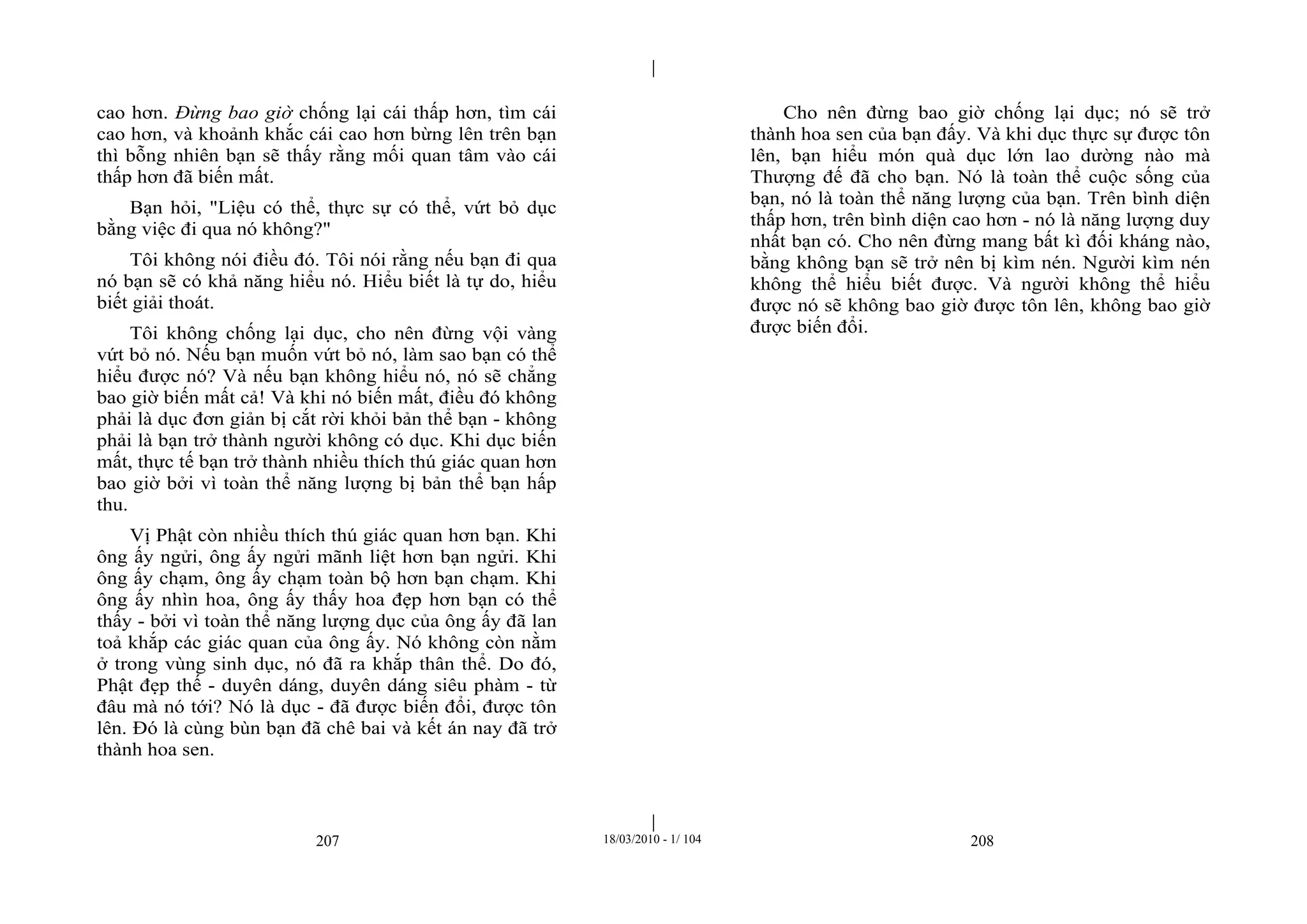 |
|
207 18/03/2010 - 1/ 104 208
cao hơn. Đừng bao giờ chống lại cái thấp hơn, tìm cái
cao hơn, và khoảnh khắc cái cao hơn bừng lên trên bạn
thì bỗng nhiên bạn sẽ thấy rằng mối quan tâm vào cái
thấp hơn đã biến mất.
Bạn hỏi, "Liệu có thể, thực sự có thể, vứt bỏ dục
bằng việc đi qua nó không?"
Tôi không nói điều đó. Tôi nói rằng nếu bạn đi qua
nó bạn sẽ có khả năng hiểu nó. Hiểu biết là tự do, hiểu
biết giải thoát.
Tôi không chống lại dục, cho nên đừng vội vàng
vứt bỏ nó. Nếu bạn muốn vứt bỏ nó, làm sao bạn có thể
hiểu được nó? Và nếu bạn không hiểu nó, nó sẽ chẳng
bao giờ biến mất cả! Và khi nó biến mất, điều đó không
phải là dục đơn giản bị cắt rời khỏi bản thể bạn - không
phải là bạn trở thành người không có dục. Khi dục biến
mất, thực tế bạn trở thành nhiều thích thú giác quan hơn
bao giờ bởi vì toàn thể năng lượng bị bản thể bạn hấp
thu.
Vị Phật còn nhiều thích thú giác quan hơn bạn. Khi
ông ấy ngửi, ông ấy ngửi mãnh liệt hơn bạn ngửi. Khi
ông ấy chạm, ông ấy chạm toàn bộ hơn bạn chạm. Khi
ông ấy nhìn hoa, ông ấy thấy hoa đẹp hơn bạn có thể
thấy - bởi vì toàn thể năng lượng dục của ông ấy đã lan
toả khắp các giác quan của ông ấy. Nó không còn nằm
ở trong vùng sinh dục, nó đã ra khắp thân thể. Do đó,
Phật đẹp thế - duyên dáng, duyên dáng siêu phàm - từ
đâu mà nó tới? Nó là dục - đã được biến đổi, được tôn
lên. Đó là cùng bùn bạn đã chê bai và kết án nay đã trở
thành hoa sen.
Cho nên đừng bao giờ chống lại dục; nó sẽ trở
thành hoa sen của bạn đấy. Và khi dục thực sự được tôn
lên, bạn hiểu món quà dục lớn lao dường nào mà
Thượng đế đã cho bạn. Nó là toàn thể cuộc sống của
bạn, nó là toàn thể năng lượng của bạn. Trên bình diện
thấp hơn, trên bình diện cao hơn - nó là năng lượng duy
nhất bạn có. Cho nên đừng mang bất kì đối kháng nào,
bằng không bạn sẽ trở nên bị kìm nén. Người kìm nén
không thể hiểu biết được. Và người không thể hiểu
được nó sẽ không bao giờ được tôn lên, không bao giờ
được biến đổi.
 