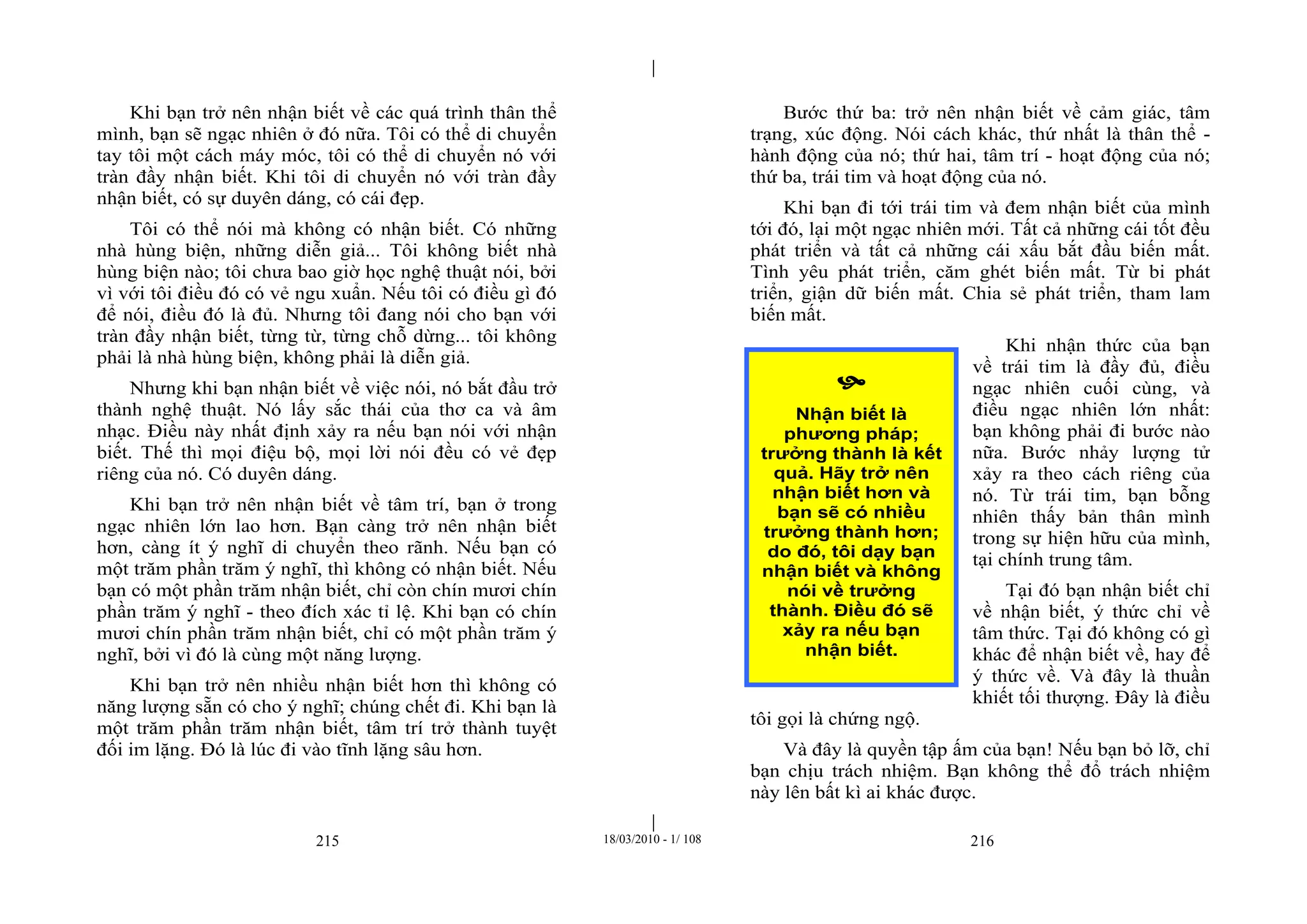 |
|
215 18/03/2010 - 1/ 108 216
Khi bạn trở nên nhận biết về các quá trình thân thể
mình, bạn sẽ ngạc nhiên ở đó nữa. Tôi có thể di chuyển
tay tôi một cách máy móc, tôi có thể di chuyển nó với
tràn đầy nhận biết. Khi tôi di chuyển nó với tràn đầy
nhận biết, có sự duyên dáng, có cái đẹp.
Tôi có thể nói mà không có nhận biết. Có những
nhà hùng biện, những diễn giả... Tôi không biết nhà
hùng biện nào; tôi chưa bao giờ học nghệ thuật nói, bởi
vì với tôi điều đó có vẻ ngu xuẩn. Nếu tôi có điều gì đó
để nói, điều đó là đủ. Nhưng tôi đang nói cho bạn với
tràn đầy nhận biết, từng từ, từng chỗ dừng... tôi không
phải là nhà hùng biện, không phải là diễn giả.
Nhưng khi bạn nhận biết về việc nói, nó bắt đầu trở
thành nghệ thuật. Nó lấy sắc thái của thơ ca và âm
nhạc. Điều này nhất định xảy ra nếu bạn nói với nhận
biết. Thế thì mọi điệu bộ, mọi lời nói đều có vẻ đẹp
riêng của nó. Có duyên dáng.
Khi bạn trở nên nhận biết về tâm trí, bạn ở trong
ngạc nhiên lớn lao hơn. Bạn càng trở nên nhận biết
hơn, càng ít ý nghĩ di chuyển theo rãnh. Nếu bạn có
một trăm phần trăm ý nghĩ, thì không có nhận biết. Nếu
bạn có một phần trăm nhận biết, chỉ còn chín mươi chín
phần trăm ý nghĩ - theo đích xác tỉ lệ. Khi bạn có chín
mươi chín phần trăm nhận biết, chỉ có một phần trăm ý
nghĩ, bởi vì đó là cùng một năng lượng.
Khi bạn trở nên nhiều nhận biết hơn thì không có
năng lượng sẵn có cho ý nghĩ; chúng chết đi. Khi bạn là
một trăm phần trăm nhận biết, tâm trí trở thành tuyệt
đối im lặng. Đó là lúc đi vào tĩnh lặng sâu hơn.
Bước thứ ba: trở nên nhận biết về cảm giác, tâm
trạng, xúc động. Nói cách khác, thứ nhất là thân thể -
hành động của nó; thứ hai, tâm trí - hoạt động của nó;
thứ ba, trái tim và hoạt động của nó.
Khi bạn đi tới trái tim và đem nhận biết của mình
tới đó, lại một ngạc nhiên mới. Tất cả những cái tốt đều
phát triển và tất cả những cái xấu bắt đầu biến mất.
Tình yêu phát triển, căm ghét biến mất. Từ bi phát
triển, giận dữ biến mất. Chia sẻ phát triển, tham lam
biến mất.
Khi nhận thức của bạn
về trái tim là đầy đủ, điều
ngạc nhiên cuối cùng, và
điều ngạc nhiên lớn nhất:
bạn không phải đi bước nào
nữa. Bước nhảy lượng tử
xảy ra theo cách riêng của
nó. Từ trái tim, bạn bỗng
nhiên thấy bản thân mình
trong sự hiện hữu của mình,
tại chính trung tâm.
Tại đó bạn nhận biết chỉ
về nhận biết, ý thức chỉ về
tâm thức. Tại đó không có gì
khác để nhận biết về, hay để
ý thức về. Và đây là thuần
khiết tối thượng. Đây là điều
tôi gọi là chứng ngộ.
Và đây là quyền tập ấm của bạn! Nếu bạn bỏ lỡ, chỉ
bạn chịu trách nhiệm. Bạn không thể đổ trách nhiệm
này lên bất kì ai khác được.

Nhận biết là
phương pháp;
trưởng thành là kết
quả. Hãy trở nên
nhận biết hơn và
bạn sẽ có nhiều
trưởng thành hơn;
do đó, tôi dạy bạn
nhận biết và không
nói về trưởng
thành. Điều đó sẽ
xảy ra nếu bạn
nhận biết.
 