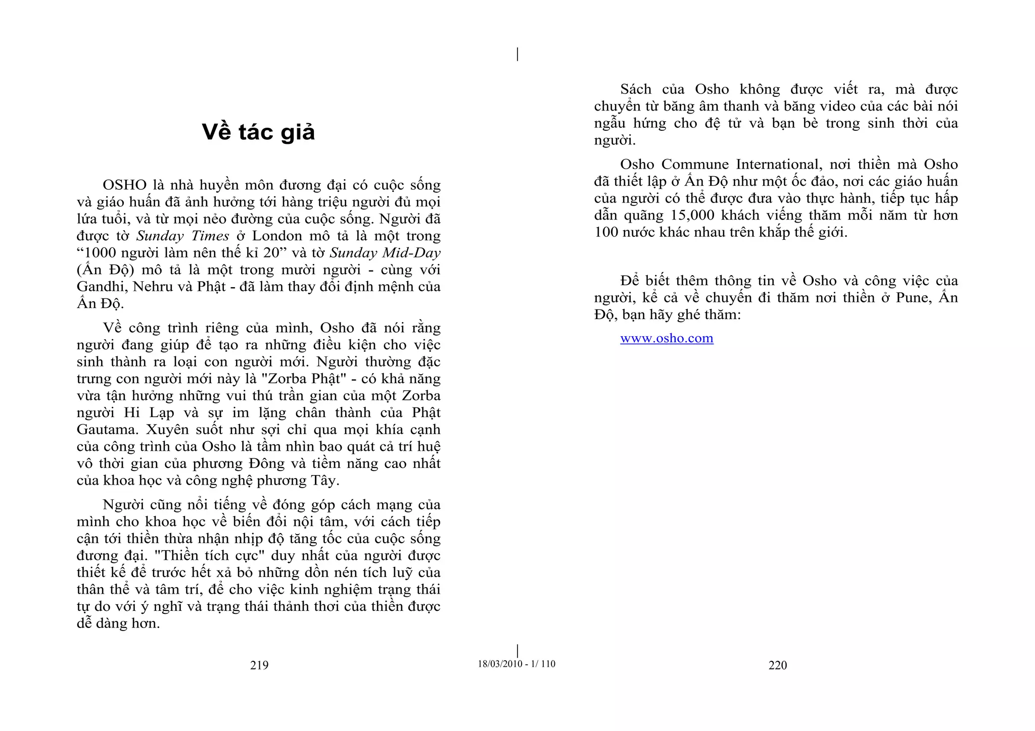 |
|
219 18/03/2010 - 1/ 110 220
Về tác giả
OSHO là nhà huyền môn đương đại có cuộc sống
và giáo huấn đã ảnh hưởng tới hàng triệu người đủ mọi
lứa tuổi, và từ mọi nẻo đường của cuộc sống. Người đã
được tờ Sunday Times ở London mô tả là một trong
“1000 người làm nên thế kỉ 20” và tờ Sunday Mid-Day
(Ấn Độ) mô tả là một trong mười người - cùng với
Gandhi, Nehru và Phật - đã làm thay đổi định mệnh của
Ấn Độ.
Về công trình riêng của mình, Osho đã nói rằng
người đang giúp để tạo ra những điều kiện cho việc
sinh thành ra loại con người mới. Người thường đặc
trưng con người mới này là "Zorba Phật" - có khả năng
vừa tận hưởng những vui thú trần gian của một Zorba
người Hi Lạp và sự im lặng chân thành của Phật
Gautama. Xuyên suốt như sợi chỉ qua mọi khía cạnh
của công trình của Osho là tầm nhìn bao quát cả trí huệ
vô thời gian của phương Đông và tiềm năng cao nhất
của khoa học và công nghệ phương Tây.
Người cũng nổi tiếng về đóng góp cách mạng của
mình cho khoa học về biến đổi nội tâm, với cách tiếp
cận tới thiền thừa nhận nhịp độ tăng tốc của cuộc sống
đương đại. "Thiền tích cực" duy nhất của người được
thiết kế để trước hết xả bỏ những dồn nén tích luỹ của
thân thể và tâm trí, để cho việc kinh nghiệm trạng thái
tự do với ý nghĩ và trạng thái thảnh thơi của thiền được
dễ dàng hơn.
Sách của Osho không được viết ra, mà được
chuyển từ băng âm thanh và băng video của các bài nói
ngẫu hứng cho đệ tử và bạn bè trong sinh thời của
người.
Osho Commune International, nơi thiền mà Osho
đã thiết lập ở Ấn Độ như một ốc đảo, nơi các giáo huấn
của người có thể được đưa vào thực hành, tiếp tục hấp
dẫn quãng 15,000 khách viếng thăm mỗi năm từ hơn
100 nước khác nhau trên khắp thế giới.
Để biết thêm thông tin về Osho và công việc của
người, kể cả về chuyến đi thăm nơi thiền ở Pune, Ấn
Độ, bạn hãy ghé thăm:
www.osho.com
 