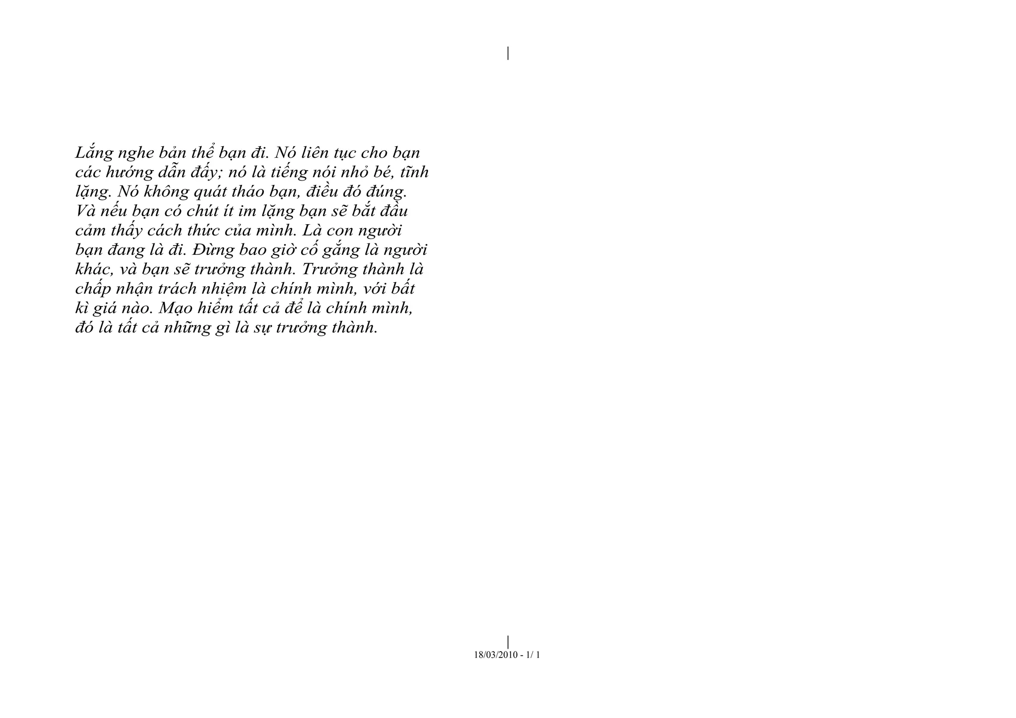 |
|
18/03/2010 - 1/ 1
Lắng nghe bản thể bạn đi. Nó liên tục cho bạn
các hướng dẫn đấy; nó là tiếng nói nhỏ bé, tĩnh
lặng. Nó không quát tháo bạn, điều đó đúng.
Và nếu bạn có chút ít im lặng bạn sẽ bắt đầu
cảm thấy cách thức của mình. Là con người
bạn đang là đi. Đừng bao giờ cố gắng là người
khác, và bạn sẽ trưởng thành. Trưởng thành là
chấp nhận trách nhiệm là chính mình, với bất
kì giá nào. Mạo hiểm tất cả để là chính mình,
đó là tất cả những gì là sự trưởng thành.
 